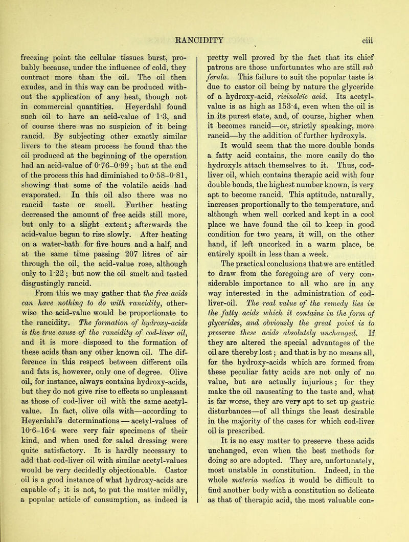 RANCIDITY freezing point the cellular tissues burst, pro- bably because, under the influence of cold, they contract more than the oil. The oil then exudes, and in this way can be produced with- out the application of any heat, though not in commercial quantities. Heyerdahl found such oil to have an acid-value of 1*3, and of course there was no suspicion of it being rancid. By subjecting other exactly similar livers to the steam process he found that the oil produced at the beginning of the operation had an acid-value of O76-0-99 ; but at the end of the process this had diminished to 0‘58-0'81, showing that some of the volatile acids had evaporated. In this oil also there was no rancid taste or smell. Further heating decreased the amount of free acids still more, but only to a slight extent; afterwards the acid-value began to rise slowly. After heating on a water-bath for five hours and a half, and at the same time passing 207 litres of air through the oil, the acid-value rose, although only to 122 ; but now the oil smelt and tasted disgustingly rancid. From this we may gather that the free acids can have nothing to do with rancidity, other- wise the acid-value would be proportionate to the rancidity. The formation of hydroxy-acids is the true cause of the rancidity of cod-liver oil, and it is more disposed to the formation of these acids than any other known oil. The dif- ference in this respect between different oils and fats is, however, only one of degree. Olive oil, for instance, always contains hydroxy-acids, but they do not give rise to effects so unpleasant as those of cod-liver oil with the same acetyl- value. In fact, olive oils with—according to Heyerdahl’s determinations — acetyl-values of 10-6-16-4 were very fair specimens of their kind, and when used for salad dressing were quite satisfactory. It is hardly necessary to add that cod-liver oil with similar acetyl-values would be very decidedly objectionable. Castor oil is a good instance of what hydroxy-acids are capable of; it is not, to put the matter mildly, a popular article of consumption, as indeed is ciii pretty well proved by the fact that its chief patrons are those unfortunates who are still sub ferula. This failure to suit the popular taste is due to castor oil being by nature the glyceride of a hydroxy-acid, ricinoleic acid. Its acetyl- value is as high as 153‘4, even when the oil is in its purest state, and, of course, higher when it becomes rancid—or, strictly speaking, more rancid—by the addition of further hydroxyls. It would seem that the more double bonds a fatty acid contains, the more easily do the hydroxyls attach themselves to it. Thus, cod- liver oil, which contains therapic acid with four double bonds, the highest number known, is very apt to become rancid. This aptitude, naturally, increases proportionally to the temperature, and although when well corked and kept in a cool place we have found the oil to keep in good condition for two years, it will, on the other hand, if left uncorked in a warm place, be entirely spoilt in less than a week. The practical conclusions that we are entitled to draw from the foregoing are of very con- siderable importance to all who are in any way interested in the administration of cod- liver-oil. The real value of the remedy lies in the fatty acids which it contains in the form of glycerides, and obviously the great point is to preserve these acids absolutely unchanged. If they are altered the special advantages of the oil are thereby lost; and that is by no means all, for the hydroxy-acids which are formed from these peculiar fatty acids are not only of no value, but are actually injurious; for they make the oil nauseating to the taste and, what is far worse, they are very apt to set up gastric disturbances—of all things the least desirable in the majority of the cases for which cod-liver oil is prescribed. It is no easy matter to preserve these acids unchanged, even when the best methods for doing so are adopted. They are, unfortunately, most unstable in constitution. Indeed, in the whole materia medica it would be difficult to find another body with a constitution so delicate as that of therapic acid, the most valuable con-