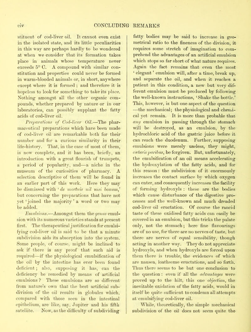 ■stituent of cod-liver oil. It cannot even exist in the isolated state, and its little peculiarities in this way are perhaps hardly to be wondered at when we consider that its formation takes place in animals whose temperature never exceeds 5° C. A compound with similar con- stitution and properties could never be formed in warm-blooded animals or, in short, anywhere except where it is formed ; and therefore it is hopeless to look for something to take its place. Nothing amongst all the other organic com- pounds, whether prepared by nature or in our laboratories, can possibly supplant the fatty acids of cod-liver oil. Preparations of God-liver Oil.—The phar- maceutical preparations which have been made of cod-liver oil are remarkable both for their number and for a curious similarity in their life-history. That, in the case of most of them, is now complete, and it has been, briefly, an introduction with a great flourish of trumpets, a period of popularity, and—a niche in the museum of the curiosities of pharmacy. A selection descriptive of them will be found in an earlier part of this work. Here they may be dismissed with ‘ de mortuis nil nisi bonum,’ but concerning the preparations that have not yet ‘joined the majority’ a word or two may be added. Emulsions.—Amongst them the genus emul- sion with its numerous varieties stands at present first. The ther apeutical j ustification for emulsi- fying cod-liver oil is said to be that a minute subdivision aids its absorption into the system. Some people, of course, might be inclined to ask if there is any proof that such aid is required—if the physiological emulsification of the oil by the intestine has ever been found deficient; also, supposing it has, can the deficiency be remedied by means of artificial emulsions ? These emulsions are so different from nature’s own that the best artificial sub- division of the oil results in globules which, compared with those seen in the intestinal epithelium, are like, say, Jupiter and his fifth satellite. Now, as the difficulty of subdividing fatty bodies may be said to increase in geo- metrical ratio to the fineness of the division, it requires some stretch of imagination to com- prehend the advantages of an artificial emulsion which stops so far short of what nature requires. Again the fact remains that even the most ‘ elegant ’ emulsion will, after a time, break up, and separate the oil, and when it reaches a patient in this condition, a new but very dif- ferent emulsion must be produced by following the well-known instructions, ‘ Shake the bottle.’ This, however, is but one aspect of the question -—the mechanical; the physiological and chemi- cal yet remain. It is more than probable that any emulsion in passing through the stomach will be destroyed, as an emulsion, by the hydrochloric acid of the gastric juice before it can reach the duodenum. Further, supposing emulsions were merely useless, they might, cceteris paribus, be forgiven. But, unfortunately, the emulsification of an oil means accelerating the hydroxylation of the fatty acids, and for this reason: the subdivision of it enormously increases the contact surface by which oxygen can enter, and consequently increases the facility of forming hydroxyls : these are the bodies which cause disturbance of the digestive pro- cesses and the well-known and much dreaded cod-liver oil eructation. Of course the rancid taste of these oxidised fatty acids can easily be covered in an emulsion, but this tricks the palate only, not the stomach; here fine flavourings are of no use, for there are no nerves of taste, but there are nerves of equal sensibility, though acting in another way. They do not appreciate hydroxyls, and when hydroxyls are forced upon them there is trouble, the evidences of which are nausea, loathsome eructations, and so forth. Thus there seems to be but one conclusion to the question : even if all the advantages were proved up to the hilt, this one objection, the inevitable oxidation of the fatty acids, would in itself be quite sufficient to condemn all attempts at emulsifying cod-liver oil. While, theoretically, the simple mechanical subdivision of the oil does not seem quite the
