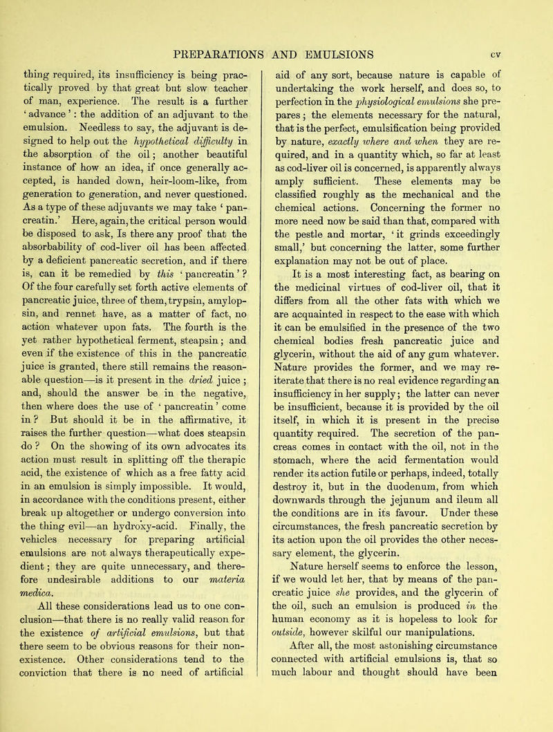 PREPARATIONS AND EMULSIONS ev thing required, its insufficiency is being prac- tically proved by that great but slow teacher of man, experience. The result is a further ‘ advance ’: the addition of an adjuvant to the emulsion. Needless to say, the adjuvant is de- signed to help out the hypothetical difficulty in the absorption of the oil; another beautiful instance of how an idea, if once generally ac- cepted, is handed down, heir-loom-like, from generation to generation, and never questioned. As a type of these adjuvants we may take 1 pan- creatin.’ Here, again, the critical person would be disposed to ask, Is there any proof that the absorbability of cod-liver oil has been affected by a deficient pancreatic secretion, and if there is, can it be remedied by this ‘ pancreatin ’ ? Of the four carefully set forth active elements of pancreatic juice, three of them, trypsin, amylop- sin, and rennet have, as a matter of fact, no action whatever upon fats. The fourth is the yet rather hypothetical ferment, steapsin; and even if the existence of this in the pancreatic juice is granted, there still remains the reason- able question—is it present in the dried juice ; and, should the answer be in the negative, then where does the use of ‘ pancreatin ’ come in ? But should it be in the affirmative, it raises the further question—what does steapsin do ? On the showing of its own advocates its action must result in splitting off the therapic acid, the existence of which as a free fatty acid in an emulsion is simply impossible. It would, in accordance with the conditions present, either break up altogether or undergo conversion into the thing evil—an hydroxy-acid. Finally, the vehicles necessary for preparing artificial emulsions are not always therapeutically expe- dient ; they are quite unnecessary, and there- fore undesirable additions to our materia meduica. All these considerations lead us to one con- clusion—that there is no really valid reason for the existence of artificial emidsions, but that there seem to be obvious reasons for their non- existence. Other considerations tend to the conviction that there is no need of artificial aid of any sort, because nature is capable of undertaking the work herself, and does so, to perfection in the physiological emulsions she pre- pares ; the elements necessary for the natural, that is the perfect, emulsification being provided by nature, exactly where and when they are re- quired, and in a quantity which, so far at least as cod-liver oil is concerned, is apparently always amply sufficient. These elements may be classified roughly as the mechanical and the chemical actions. Concerning the former no more need now be said than that, compared with the pestle and mortar, ‘ it grinds exceedingly small,’ but concerning the latter, some further explanation may not be out of place. It is a most interesting fact, as bearing on the medicinal virtues of cod-liver oil, that it differs from all the other fats with which we are acquainted in respect to the ease with which it can be emulsified in the presence of the two chemical bodies fresh pancreatic juice and glycerin, without the aid of any gum whatever. Nature provides the former, and we may re- iterate that there is no real evidence regarding an insufficiency in her supply; the latter can never be insufficient, because it is provided by the oil itself, in which it is present in the precise quantity required. The secretion of the pan- creas comes in contact with the oil, not in the stomach, where the acid fermentation would render its action futile or perhaps, indeed, totally destroy it, but in the duodenum, from which downwards through the jejunum and ileum all the conditions are in its favour. Under these circumstances, the fresh pancreatic secretion by its action upon the oil provides the other neces- sary element, the glycerin. Nature herself seems to enforce the lesson, if we would let her, that by means of the pan- creatic juice she provides, and the glycerin of the oil, such an emulsion is produced in the human economy as it is hopeless to look for outside, however skilful our manipulations. After all, the most astonishing circumstance connected with artificial emulsions is, that so much labour and thought should have been