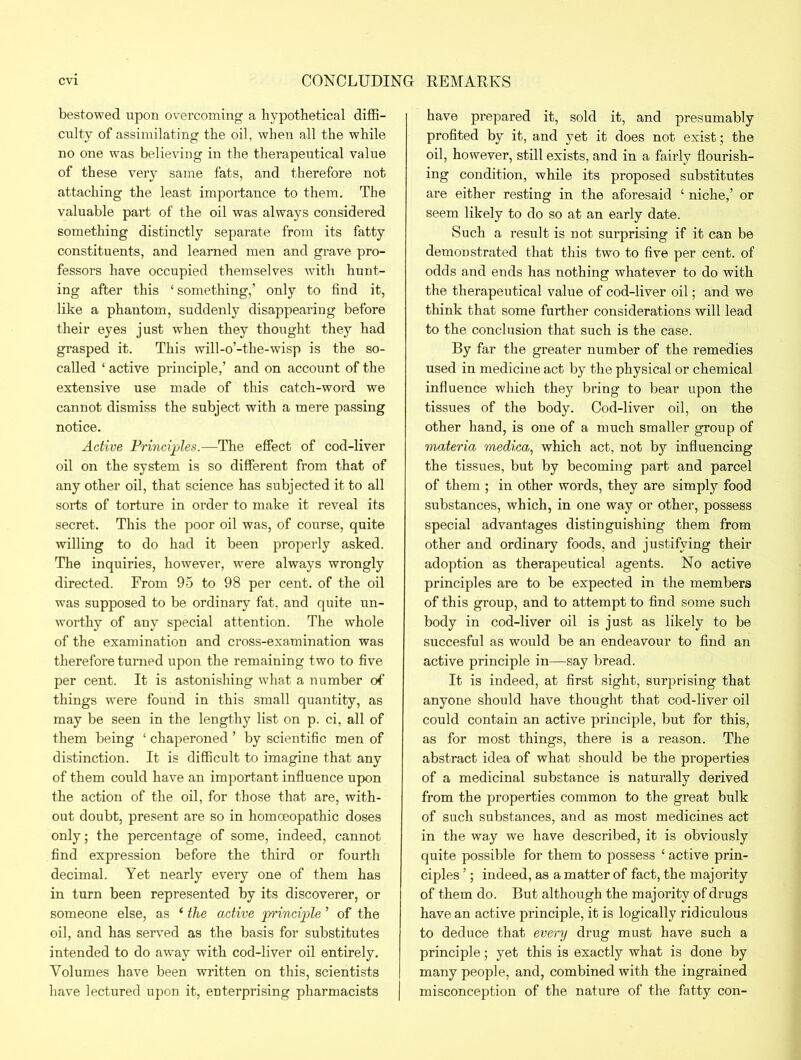 bestowed upon overcoming a hypothetical diffi- culty of assimilating the oil, when all the while no one was believing in the therapeutical value of these very same fats, and therefore not attaching the least importance to them. The valuable part of the oil was always considered something distinctly separate from its fatty constituents, and learned men and grave pro- fessors have occupied themselves with hunt- ing after this ‘ something,’ only to find it, like a phantom, suddenly disappearing before their eyes just when they thought they had grasped it. This will-o’-the-wisp is the so- called ‘ active principle,’ and on account of the extensive use made of this catch-word we cannot dismiss the subject with a mere passing notice. Active Principles.—The effect of cod-liver oil on the system is so different from that of any other oil, that science has subjected it to all sorts of torture in order to make it reveal its secret. This the poor oil was, of course, quite willing to do had it been properly asked. The inquiries, however, were always wrongly directed. From 95 to 98 per cent, of the oil was supposed to be ordinary fat, and quite un- worthy of any special attention. The whole of the examination and cross-examination was therefore turned upon the remaining two to five per cent. It is astonishing what a number of things were found in this small quantity, as may be seen in the lengthy list on p. ci, all of them being ‘ chaperoned ’ by scientific men of distinction. It is difficult to imagine that any of them could have an important influence upon the action of the oil, for those that are, with- out doubt, present are so in homoeopathic doses only; the percentage of some, indeed, cannot find expression before the third or fourth decimal. Yet nearly every one of them has in turn been represented by its discoverer, or someone else, as ‘ the active principle ’ of the oil, and has served as the basis for substitutes intended to do away with cod-liver oil entirely. Volumes have been written on this, scientists have lectured upon it, enterprising pharmacists have prepared it, sold it, and presumably profited by it, and yet it does not exist; the oil, however, still exists, and in a fairly flourish- ing condition, while its proposed substitutes are either resting in the aforesaid ‘ niche,’ or seem likely to do so at an early date. Such a result is not surprising if it can be demonstrated that this two to five per cent, of odds and ends has nothing whatever to do with the therapeutical value of cod-liver oil; and we think that some further considerations will lead to the conclusion that such is the case. By far the greater number of the remedies used in medicine act by the physical or chemical influence which they bring to bear upon the tissues of the body. Cod-liver oil, on the other hand, is one of a much smaller group of materia medica, which act, not by influencing the tissues, but by becoming part and parcel of them ; in other words, they are simply food substances, which, in one way or other, possess special advantages distinguishing them from other and ordinary foods, and justifying their adoption as therapeutical agents. No active principles are to be expected in the members of this group, and to attempt to find some such body in cod-liver oil is just as likely to be succesful as would be an endeavour to find an active principle in—say bread. It is indeed, at first sight, surprising that anyone should have thought that cod-liver oil could contain an active principle, but for this, as for most things, there is a reason. The abstract idea of what should be the properties of a medicinal substance is naturally derived from the properties common to the great bulk of such substances, and as most medicines act in the way we have described, it is obviously quite possible for them to possess ‘ active prin- ciples ’; indeed, as a matter of fact, the majority of them do. But although the majority of drugs have an active principle, it is logically ridiculous to deduce that every drug must have such a principle; yet this is exactly what is done by many people, and, combined with the ingrained misconception of the nature of the fatty con-