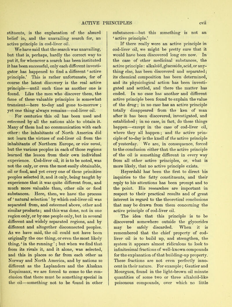 stituents, is the explanation of the absurd belief in, and the unavailing search for, an active principle in cod-liver oil. We have said that the search was unavailing, but that is, perhaps, hardly the correct way to put it, for whenever a search has been instituted it has been successful, only each different investi- gator has happened to find a different ‘ active principle.’ This is rather unfortunate, for of course the latest discovery is the real active principle—until such time as another one is found. Like the men who discover them, the fame of these valuable principles is somewhat transient—here to-day and gone to-morrow ; yet one thing always remains—cod-liver oil. For centuries this oil has been used and esteemed by all the nations able to obtain it. Many of them had no communication with each other: the inhabitants of North America did not learn the virtues of cod-liver oil from the inhabitants of Northern Europe, or vice versa, but the various peoples in each of those regions learned the lesson from their own individual experience. Cod-liver oil, it is to be noted, was not the only, or even the most easily obtainable, oil or food, and yet every one of these primitive peoples selected it, and it only, being taught by experience that it was quite different from, and much more valuable than, other oils or food substances. Here, then, we have the process of ‘ natural selection ’ by which cod-liver oil was separated from, and esteemed above, other and similar products; and this was done, not in one region only, or by one people only, but in several different and widely separated regions, and by different and altogether disconnected peoples. As we have said, the oil could not have been originally the one thing, or even the most likely thing,£ in the running ’; but when we find that from its rivals it, and it alone, was selected, and this in places so far from each other as Norway and North America, and by nations so different as the Laplanders and the Alaskan Esquimaux, we are forced to come to the con- clusion that there must be something special in the oil—something not to be found in other substances—but this something is not an ‘ active principle.’ If there really were an active principle in cod-liver oil, we might be pretty sure that it would have been discovered long ere now. In the case of other medicinal substances, the active principle: alkaloid, glucoside, acid, or any- thing else, has been discovered and separated; its chemical composition has been determined, and its physiological action has been investi- gated and settled, and there the matter has ended. In no case has another and different active principle been found to explain the value of the drug; in no case has an active principle totally disappeared from the ken of man after it has been discovered, investigated, and established ; in no case, in fact, do these things happen—except in the case of cod-liver oil, where they all happen; and the active prin- ciple of to-day is the knell of the active principle of yesterday. We are, in consequence, forced to the conclusion either that the active principle of the oil is something different in every way from all other active principles, or, what is more likely, that no active principle exists. Heyerdahl has' been the first to direct his inquiries to the fatty constituents, and their reply to his attentions has been prompt and to the point. His researches are important in respect to their practical results and of great interest in regard to the theoretical conclusions that may be drawn from them concerning the active principle of cod-liver oil. The idea that this principle is to be discovered somewhere outside the glycerides may be safely discarded. When it is remembered that the chief property of cod- liver oil is to build up, and strengthen, the system it appears almost ridiculous to look to infinitesimal fractions of well-known compounds for the explanation of that building-up property. These fractions are not even perfectly inno- cent in their nature. For example ; Gautier and Mourgues, found in the light-brown oil minute quantities of some two or three alkaloid-like poisonous compounds, over which no little