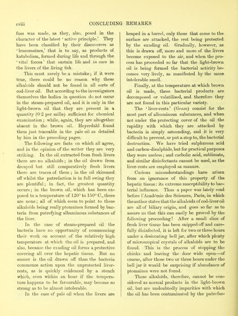fuss was made, as they, also, posed in the character of the latest ‘ active principle.’ They have been classified by their discoverers as ‘ leucomaines,’ that is to say, as products of katabolism, formed during life and through the ‘ vital forces ’ that sustain life and in casu in the livers of the living fish. This must surely be a mistake; if it were true, there could be no reason why these alkaloids should not be found in all sorts of cod-liver oil. But according to the investigators themselves the bodies in question do not occur in the steam-prepared oil, and it is only in the light-brown oil that they are present in a quantity (O'2 per mille) sufficient for chemical examination ; while, again, they are altogether absent in the brown oil. Heyerdahl found them just traceable in the pale oil as detailed by him in the preceding pages. The following are facts on which all agree, and in the opinion of the writer they are very striking. In the oil extracted from fresh livers there are no alkaloids ; in the oil drawn from decayed but still comparatively fresh livers there are traces of them ; in the oil skimmed off whilst the putrefaction is in full swing they are plentiful; in fact, the greatest quantity occurs; in the brown oil, which has been ex- posed to a temperature of 120° to 150° C., there are none; all of which seem to point to these alkaloids being really ptomaines formed by bac- teria from putrefying albuminous substances of the liver. In the case of steam-prepared oil the bacteria have no opportunity of commencing their work on account of the relatively high temperature at which the oil is prepared, and also, because the exuding oil forms a protective covering all over the hepatic tissue. But no sooner is the oil drawn off than the bacteria commence action upon the unprotected liver- rests, as is quickly evidenced by a stench which, even within an hour if the tempera- ture happens to be favourable, may become so strong as to be almost intolerable. In the case of pale oil when the livers are heaped in a barrel, only those that come to the surface are attacked, the rest being protected by the exuding oil. Gradually, however, as this is drawn off, more and more of the livers become exposed to the air, and when the pro- cess has proceeded so far that the light-brown oil is being formed the bacterial activity be- comes very lively, as manifested by the same intolerable smell. Finally, at the temperature at which brown oil is made, these bacterial products are decomposed or volatilised, and therefore they are not found in this particular variety. The ‘ liver-rests ’ (Graxe) consist for the most part of albuminous substances, and when not under the protecting cover of the oil the rapidity with which they are attacked by bacteria is simply astounding, and it is very difficult to prevent, or put a stop to, the bacterial destruction. We have tried sulphurous acid and carbon-disulphide, but for practical purposes they were useless; and carbolic acid, sublimate, and similar disinfectants cannot be used, as the liver-rests are employed as manure. Curious misunderstandings have arisen from an ignorance of this property of the hepatic tissue: its extreme susceptibility to bac- terial influence. Thus a paper was lately read before l’Academie des Sciences, Paris, in which the author states that the alkaloids of cod-liver oil are all of biliary origin, and goes so far as to assure us that this can easily be proved by the following proceeding! After a small slice of fresh liver tissue has been snipped off and care- fully disinfected, it is left for two or three hours under a desiccating bell jar, after which plenty of microscopical crystals of alkaloids are to be found. This is the process of stopping the chinks and leaving the door wide open—of course, after those two or three hours under the bell jar it would be surprising if abundance of ptomaines were not found. These alkaloids, therefore, cannot be con- sidered as normal products in the light-brown oil, but are undoubtedly impurities with which the oil has been contaminated by the putrefac-