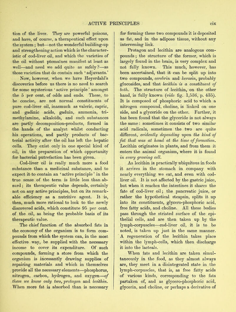 tion of the liver. They are powerful poisons, and have, of course, a therapeutical effect upon the system ; but—not the wonderful building-up and strengthening action which is the character- istic of cod-liver oil, and which the varieties of the oil without ptomaines manifest at least as well—and need we add quite as safely ?—as those varieties that do contain such ‘ adjuvants.’ Now, however, when we have Heyerdahl’s discoveries before us there is no need to search for some mysterious ‘ active principle ’ amongst the 5 per cent, of odds and ends. These, to be concise, are not normal constituents of pure cod-liver oil, inasmuch as valeric, capric, and gadinic acids, gaduin, ammonia, tri- methylamine, alkaloids, and such substances are partly decomposition-products, formed in the hands of the analyst whilst conducting his operations, and partly products of bac- terial activity after the oil has left the hepatic cells. They exist only in one special kind of oil, in the preparation of which opportunity for bacterial putrefaction has been given. Cod-liver oil is really much more a food substance than a medicinal substance, and to expect it to contain an ‘ active principle ’ in the true sense of the term is little less than ab- surd ; its therapeutic value depends, certainly not on any active principles, but on its remark- able efficiency as a nutritive agent. It is, then, much more rational to look to the newly discovered acids, which constitute 95 per cent, of the oil, as being the probable basis of its therapeutic value. The chief function of the absorbed fats in the economy of the organism is to form com- pounds from which the system can, in the most effective way, be supplied with the necessary income to cover its expenditure. Of such compounds, forming a store from which the organism is incessantly drawing supplies of repairing materials and which in themselves provide all the necessary elements—phosphorus, nitrogen, carbon, hydrogen, and oxygen—of these we know only two, protagon and lecithin. When more fat is absorbed than is necessary for forming these two compounds it is deposited as fat, and in the adipose tissue, without any intervening link. Protagon and lecithin are analogous com- pounds ; the structure of the former, which is largely found in the brain, is very complex and not fully known. This much, however, has been ascertained, that it can be split up into two compounds, cerebrin and herasin, probably glu cosides, and that lecithin is a constituent of both. The structure of lecithin, on the other hand, is fully known (vide fig. 1,536, p. 435). It is composed of phosphoric acid to which a nitrogen compound, choline, is linked on one side, and a glyceride on the other. Further, it has been found that the glyceride is not always the same : sometimes it consists of two similar acid radicals, sometimes the two are quite different, evidently depending upon the hind of fat that was at hand at the time of formation. Lecithin originates in plants, and from them it enters the animal organism, where it is found in everry growing cell. As lecithin is practically ubiquitous in foods it arrives in the stomach in company with nearly everything we eat, and even with cod- liver oil. It is not affected by the gastric juice, but when it reaches the intestines it shares the fate of cod-liver oil; the pancreatic juice, or rather the hypothetical steapsin, splits it up into its constituents, glycero-phosphoric acid, free fatty acids, and choline. All these bodies pass through the striated surface of the epi- thelial cells, and are then taken up by the lymph-corpuscles—cod-liver oil, it is to be noted, is taken up just in the same manner. A regeneration of the lecithin takes place within the lymph-cells, which then discharge it into the lacteals. When fats and lecithin are taken simul- taneously in the food, as they almost always are, they meet in a disintegrated state in the lymph-corpuscles, that is, as free fatty acids of various kinds, corresponding to the fats partaken of, and as glycero-phosphoric acid, glycerin, and choline, or perhaps a derivative of