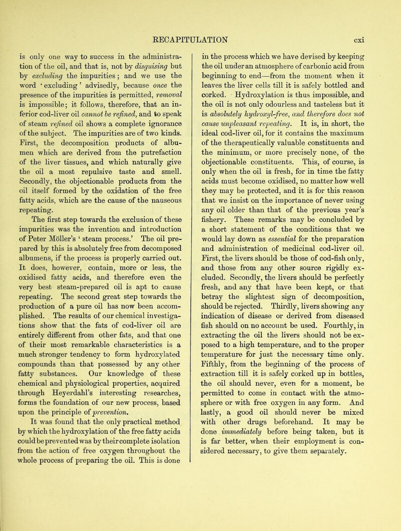 RECAPITULATION is only one way to success in the administra- tion of the oil, and that is, not by disguising but by excluding the impurities ; and we use the word ‘ excluding ’ advisedly, because once the presence of the impurities is permitted, removal is impossible; it follows, therefore, that an in- ferior cod-liver oil cannot be refined, and to speak of steam refined oil shows a complete ignorance of the subject. The impurities are of two kinds. First, the decomposition products of albu- men which are derived from the putrefaction of the liver tissues, and which naturally give the oil a most repulsive taste and smell. Secondly, the objectionable products from the oil itself formed by the oxidation of the free fatty acids, which are the cause of the nauseous repeating. The first step towards the exclusion of these impurities was the invention and introduction of Peter Holler’s ‘ steam process.’ The oil pre- pared by this is absolutely free from decomposed albumens, if the process is properly carried out. It does, however, contain, more or less, the oxidised fatty acids, and therefore even the very best steam-prepared oil is apt to cause repeating. The second gi’eat step towards the production of a pure oil has now been accom- plished. . The results of our chemical investiga- tions show that the fats of cod-liver oil are entirely different from other fats, and that one of their most remarkable characteristics is a much stronger tendency to form hydroxylated compounds than that possessed by any other fatty substances. Our knowledge of these chemical and physiological properties, acquired through Heyerdahl’s interesting researches, forms the foundation of our new process, based upon the principle of 'prevention. It was found that the only practical method by which the hydroxylation of the free fatty acids could be prevented was by their complete isolation from the action of free oxygen throughout the whole process of preparing the oil. This is done in the process which we have devised by keeping the oil under an atmosphere of carbonic acid from beginning to end—from the moment when it leaves the liver cells till it is safely bottled and corked. Hydroxylation is thus impossible, and the oil is not only odourless and tasteless but it is absolutely liydroxyl-free, and therefore does not cause unpleasant repeating. It is, in short, the ideal cod-liver oil, for it contains the maximum of the therapeutically valuable constituents and the minimum, or more precisely none, of the objectionable constituents. This, of course, is only when the oil is fresh, for in time the fatty acids must become oxidised, no matter how well they may be protected, and it is for this reason that we insist on the importance of never using any oil older than that of the previous year’s fishery. These remarks may be concluded by a short statement of the conditions that we would lay down as essential for the preparation and administration of medicinal cod-liver oil. First, the livers should be those of cod-fish only, and those from any other source rigidly ex- cluded. Secondly, the livers should be perfectly fresh, and any that have been kept, or that betray the slightest sign of decomposition, should be rejected. Thirdly, livers showing any indication of disease or derived from diseased fish should on no account be used. Fourthly, in extracting the oil the livers should not be ex- posed to a high temperature, and to the proper temperature for just the necessary time only. Fifthly, from the beginning of the process of extraction till it is safely corked up in bottles, the oil should never, even for a moment, be permitted to come in contact with the atmo- sphere or with free oxygen in any form. And lastly, a good oil should never be mixed with other drugs beforehand. It may be done immediately before being taken, but it is far better, when their employment is con- sidered necessary, to give them separately.