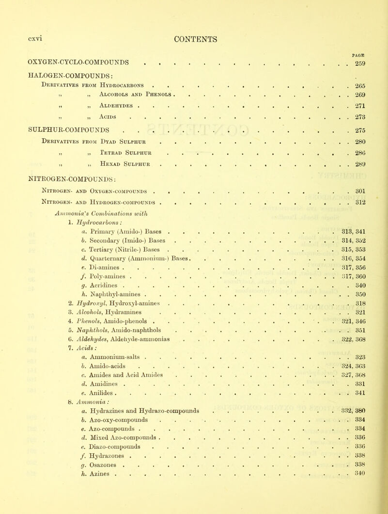 OXYGEN-CYCLO-COMPOUNDS .... HALOGEN-COMPOUNDS: Derivatives from Hydrocarbons . „ Alcohols and Phenols . „ „ Aldehydes )i Acids ..... SULPHUR-COMPOUNDS Derivatives from Dyad Sulphur „ „ Tetrad Sulphur „ „ Hexad Sulphur NITROGEN-COMPOUNDS: Nitrogen- and Oxygen-compounds . . . . Nitrogen- and Hydrogen-compounds . Ammonia's Combinations with 1. Hydrocarbons: a. Primary (Amido-) Bases . b. Secondary (Imido-) Bases c. Tertiary (Nitrile-) Bases d. Quarternary (Ammonium-) Bases. e. Di-amines ...... /. Poly-amines ..... g. Acridines ...... h. Naphthyl-amines .... 2. Hydroxyl, Hydroxyl-amines 3. Alcohols, Hydramines 4. Phenols, Amido-phenols . . . . 5. Naphthols, Amido-naphthols G. Aldehydes, Aldehyde-ammonias 7. Acids: a. Ammonium-salts .... b. Amido-acids c. Amides and Acid Amides d. Amidines ...... e. Anilides ...... 8. Ammonia: a. Hydrazines and Hydrazo-compounds b. Azo-oxy-compounds e. Azo-compounds . . . . . d. Mixed Azo-compounds . e. Diazo-compounds . /. Hydrazones ..... g. Osazones ...... h. Azines PAGE . 259 . 265 . 269 . 271 . 273 . 275 . 280 . 28G . 289 301 312 313, 341 314, 352 315, 353 316, 354 317, 356 317, 360 . 340 . 350 . 318 . 321 321, 346 . 351 322, 368 . 323 324, 363 327, 368 . 331 . 341 332, 380 . 334 . 334 . 336 . 336 . 338 . 338 . 340