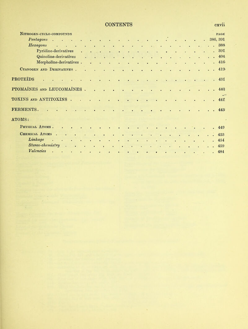 Nitrogen-cyclo-compounds page Pentagons 38G, 391 Hexagons .................. 388 Pyridine-derivatives 391 Quinoline-derivatives ............... 404 Morpholine-derivatives 41fr Cyanogen and Derivatives 419* PROTEIDS 431 PTOMAINES and LEUCOMAINES 44Q TOXINS and ANTITOXINS 441 FERMENTS 443 ATOMS: Physical Atoms 449 Chemical Atoms Linkage .................. 454 Stereo-chemistry ................. 459 Valencies 484