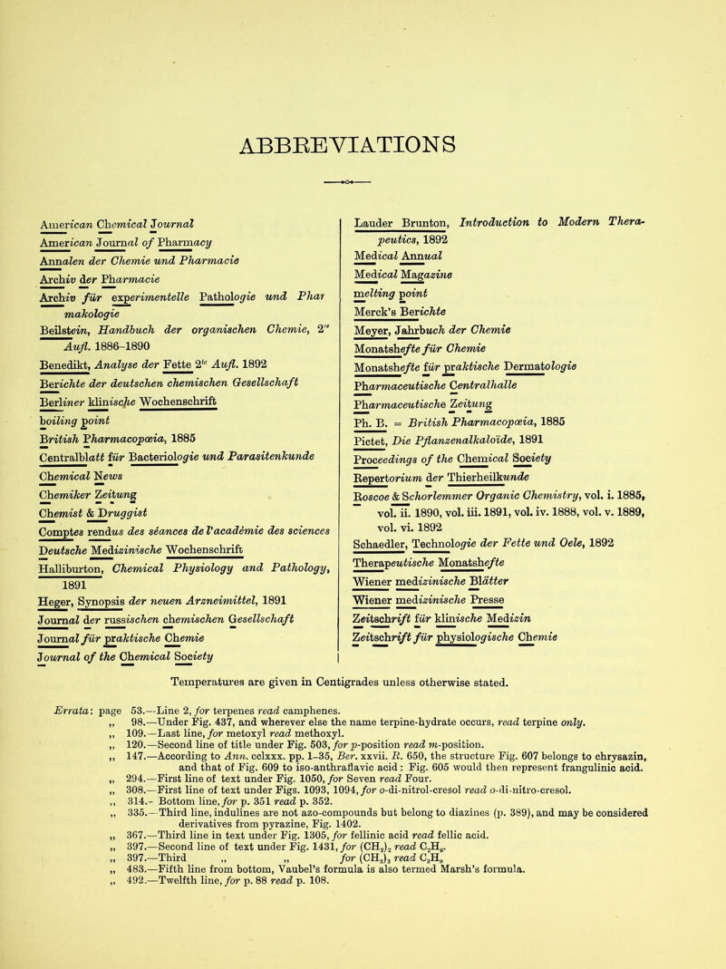 ABBREVIATIONS American Chemical Journal American JournaZ of Pharmacy Annalen dev Chemie und Pharmacia Archie der Pharmacie Archie fiir experimentelle Pathologie und Phar makologie Beilsteiw, Handbuch der organischen Chemie, 2'e Aufl. 1886-1890 Benedikt, Analyse der Fette 2te Aufl. 1892 Bcxichte der deutschen chemischen Gesellschaft Berliner klinisc7te Wochenschrift boiling point British Pharmacopoeia, 1885 CentralblaZZ iwr Bacteriologie und Parasitenhunde Chemical News Chemitter Zeitung Chemist & druggist Comptes rendws des seances de V academie des sciences Deutsche Medizinische Wochenschrift Halliburton, Chemical Physiology and Pathology, 1891 Heger, Synopsis der neuen Arzneimittel, 1891 JournaZ der russischen chemischen Gesellschaft JournaZ fiir praktische Chemie Journal of the Chemical Society Lauder Brunton, Introduction to Modern Thera- peutics, 1892 MedicaZ Annual Medical Magazine melting ■point Merck’s Berichte Meyer, JahrbwcZi der Chemie Monatsheftefur Chemie Monatshe/Ze iiir praktische Dermatologie Pharmaceutische Centrallialle Pharmaceutische Zeitung Ph. B. = British Pharmacopoeia, 1885 Pictet, Die Pflanzenalkaldide, 1891 Proceedings of the Chemical Society Reportorium der Thierheilkewde Roscoe & Schorlemmer Organic Chemistry, vol. i. 1885, vol. ii. 1890, vol. iii. 1891, vol. iv. 1888, vol. v. 1889, vol. vi. 1892 Schaedler, Technologie der Fette und Oele, 1892 TherapeaZisc/Ze Monatshe/Ze Wiener medizinische Blatter Wiener medizimische Presse Zeitschrift fiir hhnische Medizin Zeitschrift fiir physioloyi.se/te Chewtie Temperatures are given in Centigrades unless otherwise stated. Errata: page 53.—Line 2, for terpenes read camphenes. 98.—Under Fig. 437, and wherever else the name terpine-hydrate occurs, read terpine only. 109.—Last line, for metoxyl read methoxyl. 120.—Second line of title under Fig. 503, for jp-position read ?ti-position. 147.—According to Ann. cclxxx. pp. 1-35, Ber. xxvii. R. 650, the structure Fig. 607 belongs to chrysazin, and that of Fig. 609 to iso-anthraflavic acid: Fig. 605 would then represent frangulinic acid. 294.—First line of text under Fig. 1050, for Seven read Four. 308.—First line of text under Figs. 1093, 1094, for o-di-nitrol-cresol read o-di-nitro-cresol. 314.- Bottom line,/or p. 351 read p. 352. 335.- Third line, indulines are not azo-compounds but belong to diazines (p. 389), and may be considered derivatives from pyrazine, Fig. 1402. 367.—Third line in text under Fig. 1305, for fellinic acid read fellic acid. 397.—Second line of text under Fig. 1431, for (CH,), read C,2H6. 397.—Third „ „ for (CH.,)3 read 483.—Fifth line from bottom, Vaubel’s formula is also termed Marsh’s formula. 492.—Twelfth line, for p. 88 read p. 108.