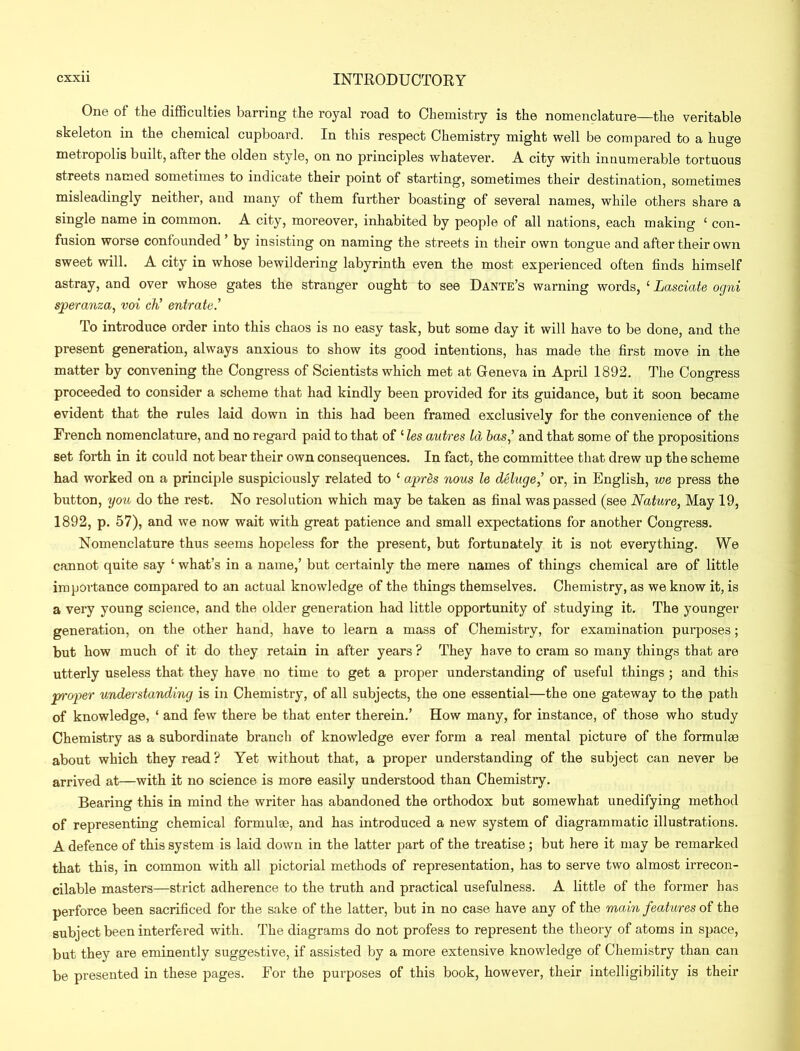 One of the difficulties barring the royal road to Chemistry is the nomenclature—the veritable skeleton in the chemical cupboard. In this respect Chemistry might well be compared to a huge metropolis built, after the olden style, on no principles whatever. A city with innumerable tortuous streets named sometimes to indicate their point of starting, sometimes their destination, sometimes misleadingly neither, and many of them further boasting of several names, while others share a single name in common. A city, moreover, inhabited by people of all nations, each making ‘ con- fusion worse confounded ’ by insisting on naming the streets in their own tongue and after their own sweet will. A city in whose bewildering labyrinth even the most experienced often finds himself astray, and over whose gates the stranger ought to see Dante’s warning words, £ Lasciate ogni speranza, voi cti entrate.’ To introduce order into this chaos is no easy task, but some day it will have to be done, and the present generation, always anxious to show its good intentions, has made the first move in the matter by convening the Congress of Scientists which met at Geneva in April 1892. The Congress proceeded to consider a scheme that had kindly been provided for its guidance, but it soon became evident that the rules laid down in this had been framed exclusively for the convenience of the French nomenclature, and no regard paid to that of ‘ les autres Id has,’ and that some of the propositions set forth in it could not bear their own consequences. In fact, the committee that drew up the scheme had worked on a principle suspiciously related to ‘ apres nous le deluge,’ or, in English, we press the button, you do the rest. No resolution which may be taken as final was passed (see Nature, May 19, 1892, p. 57), and we now wait with great patience and small expectations for another Congress. Nomenclature thus seems hopeless for the present, but fortunately it is not everything. We cannot quite say ‘ what’s in a name,’ but certainly the mere names of things chemical are of little importance compared to an actual knowledge of the things themselves. Chemistry, as we know it, is a very young science, and the older generation had little opportunity of studying it. The younger generation, on the other hand, have to learn a mass of Chemistry, for examination purposes; but how much of it do they retain in after years ? They have to cram so many things that are utterly useless that they have no time to get a proper understanding of useful things ; and this proper understanding is in Chemistry, of all subjects, the one essential—the one gateway to the path of knowledge, ‘ and few there be that enter therein.’ How many, for instance, of those who study Chemistry as a subordinate branch of knowledge ever form a real mental picture of the formulae about which they read ? Yet without that, a proper understanding of the subject can never be arrived at—with it no science is more easily understood than Chemistry. Bearing this in mind the writer has abandoned the orthodox but somewhat unedifying method of representing chemical formulas, and has introduced a new system of diagrammatic illustrations. A defence of this system is laid down in the latter part of the treatise ; but here it may be remarked that this, in common with all pictorial methods of representation, has to serve two almost irrecon- cilable masters—strict adherence to the truth and practical usefulness. A little of the former has perforce been sacrificed for the sake of the latter, but in no case have any of the main features of the subject been interfered with. The diagrams do not profess to represent the theory of atoms in space, but they are eminently suggestive, if assisted by a more extensive knowledge of Chemistry than can be presented in these pages. For the purposes of this book, however, their intelligibility is their