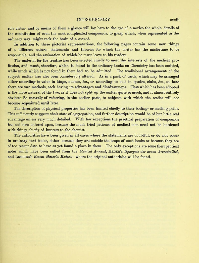 sole virtue, and by means of them a glance will lay bare to the eye of a novice the whole details of the constitution of even the most complicated compounds, to grasp which, when represented in the ordinary way, might rack the brain of a savant. In addition to these pictorial representations, the following pages contain some new things of a different nature—statements and theories for which the writer has the misfortune to be responsible, and the estimation of which he must leave to his readers. The material for the treatise has been selected chiefly to meet the interests of the medical pro- fession, and much, therefore, which is found in the ordinary books on Chemistry has been omitted, while much which is not found in them had to be admitted. The traditional arrangement of the subject matter has also been considerably altered. As in a pack of cards, which may be arranged either according to value in kings, queens, &c., or according to suit in spades, clubs, &c., so, here there are two methods, each having its advantages and disadvantages. That which has been adopted is the more natural of the two, as it does not split up the matter quite so much, and it almost entirely obviates the necessity of referring, in the earlier parts, to subjects with which the reader will not become acquainted until later. The description of physical properties has been limited chiefly to their boiling- or melting-point. This sufficiently suggests their state of aggregation, and further description would be of but little real advantage unless very much detailed. With few exceptions the practical preparation of compounds has not been entered upon, because the much tried patience of medical men need not be burdened with things chiefly of interest to the chemist. The authorities have been given in all cases where the statements are doubtful, or do not occur in ordinary text-books, either because they are outside the scope of such books or because they are of too recent date to have as yet found a place in them. The only exceptions are some therapeutical notes which have been culled from the Medical Annual, Heger’s Synopsis der neuen Arzneimittel, and Lescher’s Recent Materia Medica: where the original authorities will be found.