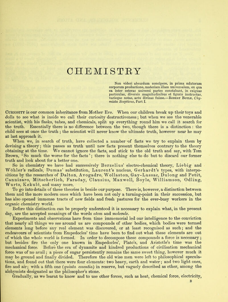 CHEMISTRY Non videri absurdum eoncipere, in prima mixtoram corporum productions, materiam illam universalem, ex qua ea inter ceteras universi partes constabant, in exiguas particulas, diversis magnitudinibus et figuris instructas, varieque notas, actu divisas fuisse.—Robert Boyle, Chy- mista Scepticus, Part I. Curiosity is our common inheritance from Mother Eve. When our children break up their toys and dolls to see what is inside we call their curiosity destructiveness; but when we see the venerable scientist, with his flasks, tubes, and chemicals, split up everything round him we call it search for the truth. Essentially there is no difference between the two, though there is a distinction: the child sees at once the truth ; the scientist will never know the ultimate truth, however near he may at last approach it. When we, in search of truth, have collected a number -of facts we try to explain them by devising a theory; this passes as truth until new facts present themselves contrary to the theory obtaining at the time. We cannot ignore the facts, and stick to the old truth and say, with Tom Brown, ‘ So much the worse for the facts ’; there is nothing else to do but to discard our former truth and look about for a better one. So in chemistry we have had successively Berzelius’ electro-chemical theory, Liebig and Wohler’s radicals, Dumas’ substitution, Laurent’s nucleus, Gerhardt’s types, with interpo- sitions by the researches of Dalton, Avogadro, Wollaston, Gay-Lussac, Dulong and Petit, Cannizaro, Mitscherlich, Faraday, Clausius, Maxwell, Boyle, Williamson, Odling, Wurtz, Kekule, and many more. To go into details of these theories is beside our purpose. There is, however, a distinction between them and the more modern ones which have been not only a turning-point in their succession, but has also opened immense tracts of new fields and fresh pastures for the ever-busy workers in the organic chemistry world. Before this distinction can be properly understood it is necessary to explain what, in the present day, are the accepted meanings of the words atom and molecule. Experiments and observations have from time immemorial led our intelligence to the conviction that nearly all things we see around us are compounds of other bodies, which bodies were termed elements long before any real element was discovered, or at least recognised as such; and the endeavours of scientists from Empedocles’ time have been to find out what these elements are out of which the whole world is formed. In order to decompose these compounds a force is necessary ; but besides fire the only one known in Empedocles’, Plato’s, and Aristotle’s time was the mechanical force. Before the era of dynamite and kindred productions of civilisation mechanical force was of no avail; a piece of sugar persistently remains the same sweet thing, however much it may be ground and finally divided. Therefore the old wise men were left to philosophical specula- tions, and found out that there were four elements: two heavy, earth and water; and two light ones, fire and air; with a fifth one (quinta essentia) in reserve, but vaguely described as ether, among the alchymists designated as the philosopher’s stone. Gradually, as we learnt to know and to use other forces, such as heat, chemical force, electricity, B