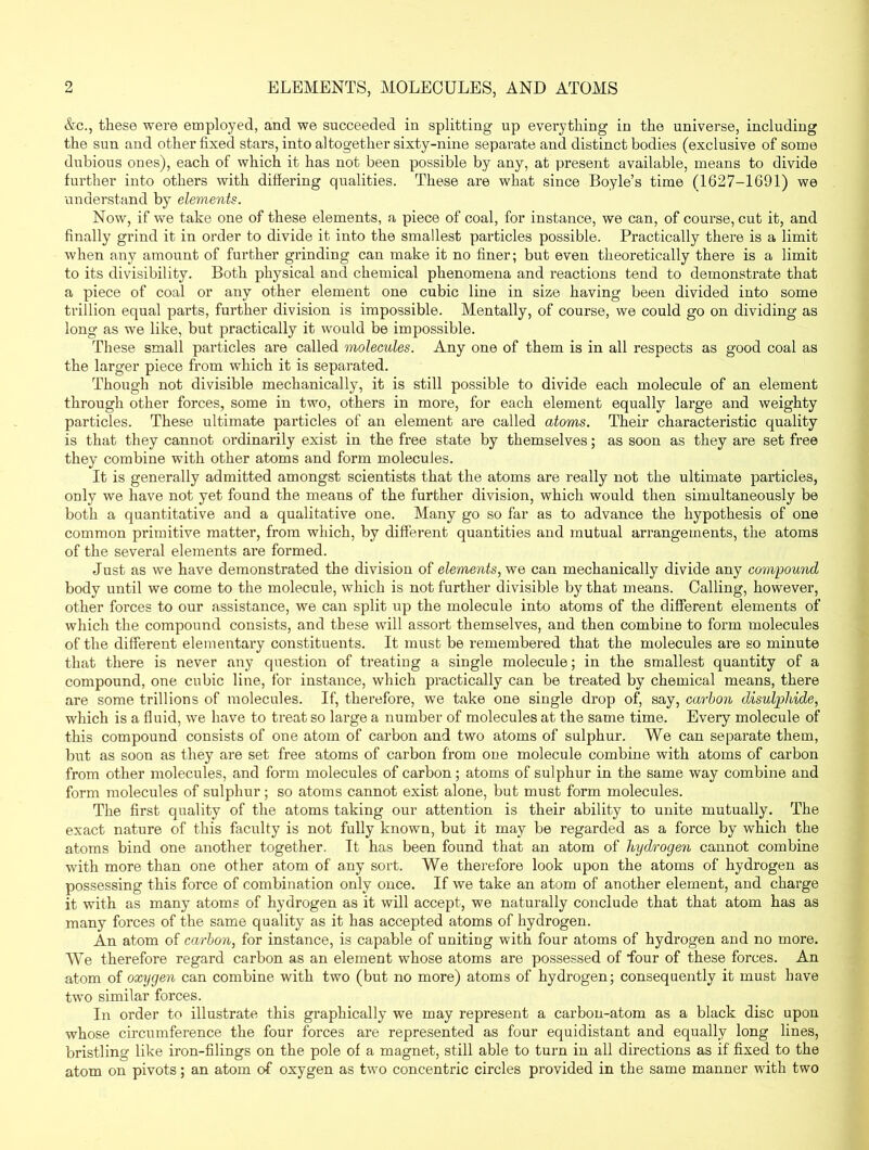ELEMENTS, MOLECULES, AND ATOMS &c., these were employed, and we succeeded in splitting up everything in the universe, including the sun and other fixed stars, into altogether sixty-nine separate and distinct bodies (exclusive of some dubious ones), each of which it has not been possible by any, at present available, means to divide further into others with differing qualities. These are what since Boyle’s time (1627-1691) we understand by elements. Now, if we take one of these elements, a piece of coal, for instance, we can, of course, cut it, and finally grind it in order to divide it into the smallest particles possible. Practically there is a limit when any amount of further grinding can make it no finer; but even theoretically there is a limit to its divisibility. Both physical and chemical phenomena and reactions tend to demonstrate that a piece of coal or any other element one cubic line in size having been divided into some trillion equal parts, further division is impossible. Mentally, of course, we could go on dividing as long as we like, but practically it would be impossible. These small particles are called molecules. Any one of them is in all respects as good coal as the larger piece from which it is separated. Though not divisible mechanically, it is still possible to divide each molecule of an element through other forces, some in two, others in more, for each element equally large and weighty particles. These ultimate particles of an element are called atoms. Their characteristic quality is that they cannot ordinarily exist in the free state by themselves; as soon as they are set free they combine with other atoms and form molecules. It is generally admitted amongst scientists that the atoms are really not the ultimate particles, only we have not yet found the means of the further division, which would then simultaneously be both a quantitative and a qualitative one. Many go so far as to advance the hypothesis of one common primitive matter, from which, by different quantities and mutual arrangements, the atoms of the several elements are formed. Just as we have demonstrated the division of elements, we can mechanically divide any compound body until we come to the molecule, which is not further divisible by that means. Calling, however, other forces to our assistance, we can split up the molecule into atoms of the different elements of which the compound consists, and these will assort themselves, and then combine to form molecules of the different elementary constituents. It must be remembered that the molecules are so minute that there is never any question of treating a single molecule; in the smallest quantity of a compound, one cubic line, for instance, which practically can be treated by chemical means, there are some trillions of molecules. If, therefore, we take one single drop of, say, carbon disulphide, which is a fluid, we have to treat so large a number of molecules at the same time. Every molecule of this compound consists of one atom of cai’bon and two atoms of sulphur. We can separate them, but as soon as they are set free atoms of carbon from one molecule combine with atoms of carbon from other molecules, and form molecules of carbon; atoms of sulphur in the same way combine and form molecules of sulphur; so atoms cannot exist alone, but must form molecules. The first quality of the atoms taking our attention is their ability to unite mutually. The exact nature of this faculty is not fully known, but it may be regarded as a force by which the atoms bind one another together. It has been found that an atom of hydrogen cannot combine with more than one other atom of any sort. We therefore look upon the atoms of hydrogen as possessing this force of combination only once. If we take an atom of another element, and charge it with as many atoms of hydrogen as it will accept, we naturally conclude that that atom has as many forces of the same quality as it has accepted atoms of hydrogen. An atom of carbon, for instance, is capable of unitiug with four atoms of hydrogen and no more. We therefore regard carbon as an element whose atoms are possessed of •four of these forces. An atom of oxygen can combine with two (but no more) atoms of hydrogen; consequently it must have two similar forces. In order to illustrate this graphically we may represent a carbon-atom as a black disc upon whose circumference the four forces are represented as four equidistant and equally long lines, bristling like iron-filings on the pole of a magnet, still able to turn in all directions as if fixed to the atom on pivots; an atom of oxygen as two concentric circles provided in the same manner with two