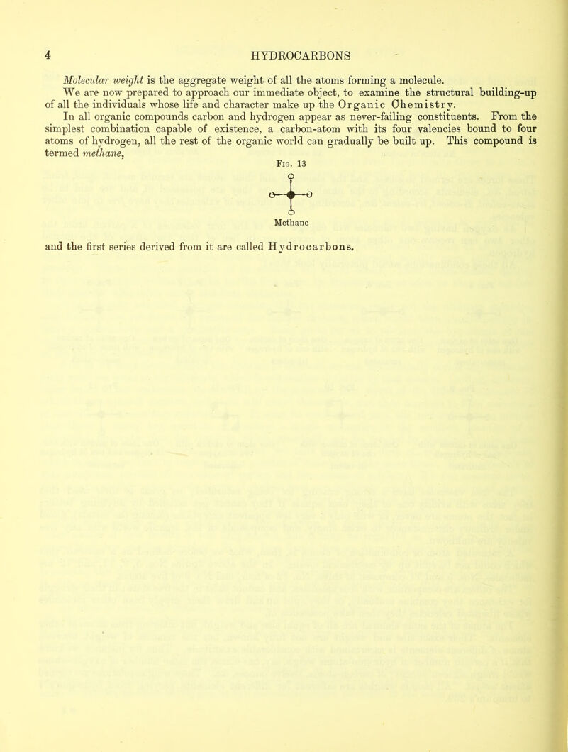 Molecular zueight is the aggregate weight of all the atoms forming a molecule. We are now prepared to approach our immediate object, to examine the structural building-up of all the individuals whose life and character make up the Organic Chemistry. In all organic compounds carbon and hydrogen appear as never-failing constituents. From the simplest combination capable of existence, a carbon-atom with its four valencies bound to four atoms of hydrogen, all the rest of the organic world can gradually be built up. This compound is termed methane, Fig. 13 Methane and the first series derived from it are called Hydrocarbons.