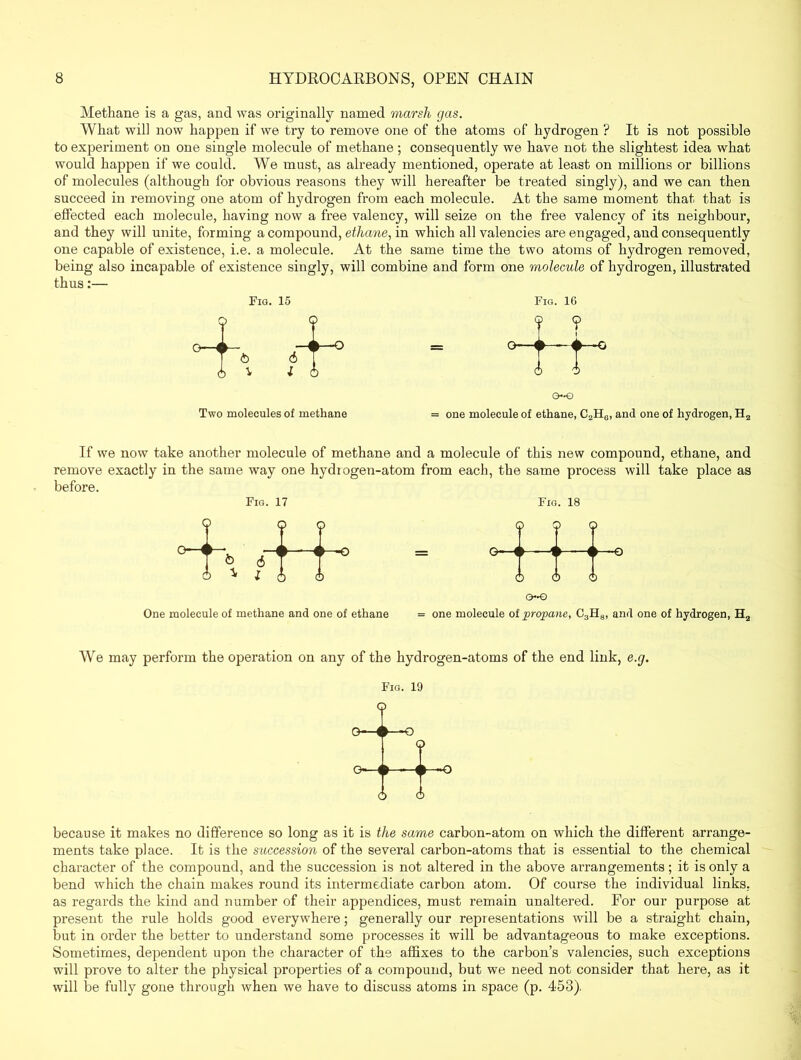 Methane is a gas, and was originally named marsh gas. What will now happen if we try to remove one of the atoms of hydrogen ? It is not possible to experiment on one single molecule of methane ; consequently we have not the slightest idea what would happen if we could. We must, as already mentioned, operate at least on millions or billions of molecules (although for obvious reasons they will hereafter be treated singly), and we can then succeed in removing one atom of hydrogen from each molecule. At the same moment that that is effected each molecule, having now a free valency, will seize on the free valency of its neighbour, and they will unite, forming a compound, ethane, in which all valencies are engaged, and consequently one capable of existence, i.e. a molecule. At the same time the two atoms of hydrogen removed, being also incapable of existence singly, will combine and form one molecule of hydrogen, illustrated thus:— Fig. 15 Fig. 16 Two molecules of methane = one molecule of ethane, C2H0, and one of hydrogen, H2 If we now take another molecule of methane and a molecule of this new compound, ethane, and remove exactly in the same way one hydiogen-atom from each, the same process will take place as before. Fig. 17 Fig. 18 One molecule of methane and one of ethane ( ) ( k 4 P <} t 4 p ( t 1 ) ( 0~€> V \ > < f mm\J ) = one molecule of propane, C3H8, and one of hydrogen, H2 We may perform the operation on any of the hydrogen-atoms of the end link, e.g. Fig. 19 because it makes no difference so long as it is the same carbon-atom on which the different arrange- ments take place. It is the succession of the several carbon-atoms that is essential to the chemical character of the compound, and the succession is not altered in the above arrangements; it is only a bend which the chain makes round its intermediate carbon atom. Of course the individual links, as regards the kind and number of their appendices, must remain unaltered. For our purpose at present the rule holds good everywhere; generally our representations will be a straight chain, but in order the better to understand some processes it will be advantageous to make exceptions. Sometimes, dependent upon the character of the affixes to the carbon’s valencies, such exceptions will prove to alter the physical properties of a compound, but we need not consider that here, as it will be fully gone through when we have to discuss atoms in space (p. 458).