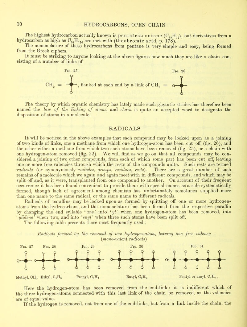 The highest hydrocarbon actually known is pentatriacontane (C35H72), but derivatives from a hydrocarbon as high as C64HI30 are met with (theobromic acid, p. 178). The nomenclature of these hydrocarbons from pentane is very simple and easy, being formed from the Greek ciphers. It must be striking to anyone looking at the above figures how much they are like a chain con- sisting of a number of links of Fig. 25 Fig. 26 9 o flanked at each end by a link of CH3 = q—— ° 6 The theory by which organic chemistry has lately made such gigantic strides has therefore been named the law of the linking of atoms, and chain is quite an accepted word to designate the disposition of atoms in a molecule. ch2 = RADICALS It will be noticed in the above examples that each compound may be looked upon as a joining of two kinds of links, one a methane from which one hydrogen-atom has been cut off (fig. 26), and the other either a methane from which two such atoms have been removed (fig. 25), or a chain with one hydrogen-atom removed (fig. 22). We will find as we go on that all compounds may be con- sidered a joining of two other compounds, from each of which some part has been cut off, leaving one or more free valencies through which the rests of the compounds unite. Such rests are termed radicals (or synonymously radicles, groups, residues, rests). There are a great number of such remains of a molecule which we again and again meet with in different compounds, and which may be split off and, as it were, transplanted from one compound to another. On account of their frequent occurrence it has been found convenient to provide them with special names, as a rule systematically formed, though lack of agreement among chemists has unfortunately sometimes supplied more than one name to the same radical, or the same name to different radicals. Radicals of paraffins may be looked upon as formed by splitting off one or more hydrogen- atoms from the hydrocarbons, and the nomenclature has been formed from the respective paraffin by changing the end syllable 1 ane ’ into ‘ yl ’ when one hydrogen-atom has been removed, into ‘ ylidene ’ when two, and into £ enyl ’ when three such atoms have been split off The following table presents those most frequently used : Radicals formed by the removal of one hydrogen-atom, leaving one free valency (mono-valent radicals) Fig. 27 Fig. 28 Fig. 29 Fig. 30 Fig. 31 < p <j n. J \ A ? c ^ - 1 p k . 0-1 ) (j | r 1 T > <; 5 <j> c t A P ( b ) < b -a > 0—i i ►— o—i > C ) c f 1 i ( > < ) c ] ¥ -W- V-i * -> 6 <i n n r * 5) c ) C ) Methyl, CH3 Ethyl, C2H5 Propyl, G3H7 Butyl, C4H9 Pentyl or amyl, C5HU Here the hydrogen-atom has been removed from the end-link: it is indifferent which of the three hydrogen-atoms connected with this last link of the chain be removed, as the valencies are of equal value. If the hydrogen is removed, not from one of the end-links, but from a link inside the chain, the