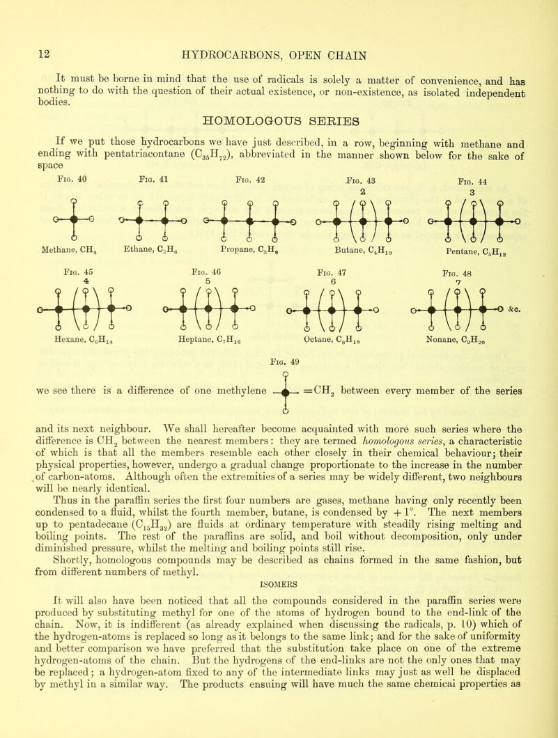 It must be borne in mind that the use of radicals is solely a matter of convenience, and has nothing to do with the question of their actual existence, or non-existence, as isolated independent bodies. HOMOLOGOUS SERIES If we put those hydrocarbons we have just described, in a row, beginning with methane and ending with pentatriacontane (C35H72), abbreviated in the manner shown below for the sake of space Fig. 40 ? 0—0—G Methane, CH4 Fig. 41 —O Ethane, C2HG Fig. 42 Hb- Propane, C ,H8 Butane, C4H, Fig. 44 3 0 \ 6 / 0 Pentane, C.H, Fig. 45 4 o / < 3 \ < 1 > i— o V Hexane [/] CeH, > Fig. 46 Heptane, C7H16 Fig. 47 Fig. 48 7 Nonane, C9H20 Fig. 49 we see there is a difference of one methylene O =CH2 between every member of the series 6 and its next neighbour. We shall hereafter become acquainted with more such series where the difference is CH2 between the nearest members: they are termed homologous series, a characteristic of which is that all the members resemble each other closely in their chemical behaviour; their physical properties, however, undergo a gradual change proportionate to the increase in the number of carbon-atoms. Although often the extremities of a series may be widely different, two neighbours will be nearly identical. Thus in the paraffin series the first four numbers are gases, methane having only recently been condensed to a fluid, whilst the fourth member, butane, is condensed by +1°. The next members up to pentadecane (C15H32) are fluids at ordinary temperature with steadily rising melting and boiling points. The rest of the paraffins are solid, and boil without decomposition, only under diminished pressure, whilst the melting and boiling points still rise. Shortly, homologous compounds may be described as chains formed in the same fashion, but from different numbers of methyl. ISOMERS It will also have been noticed that all the compounds considered in the paraffin series were produced by substituting methyl for one of the atoms of hydrogen bound to the end-link of the chain. Now, it is indifferent (as already explained when discussing the radicals, p. 10) which of the hydrogen-atoms is replaced so long as it belongs to the same link; and for the sake of uniformity and better comparison we have preferred that the substitution take place on one of the extreme hydrogen-atoms of the chain. But the hydrogens of the end-links are not the only ones that may be replaced; a hydrogen-atom fixed to any of the intermediate links may just as well be displaced by methyl in a similar way. The products ensuing will have much the same chemical properties as