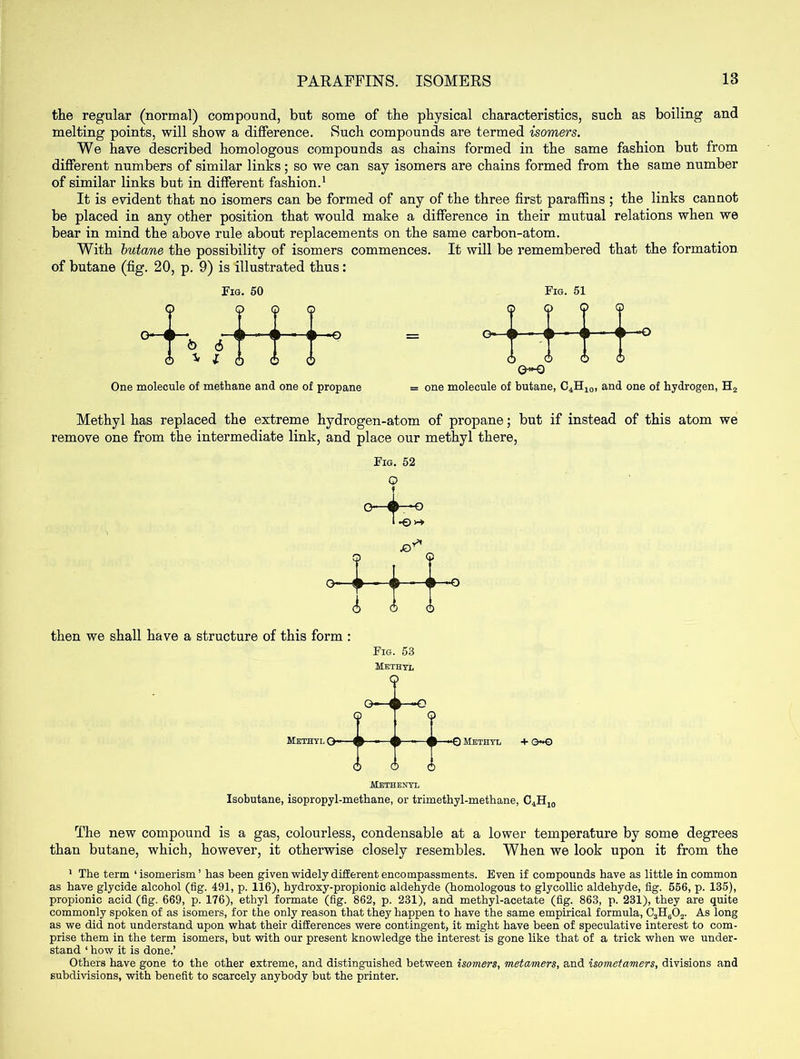 the regular (normal) compound, but some of the physical characteristics, such as boiling and melting points, will show a difference. Such compounds are termed isomers. We have described homologous compounds as chains formed in the same fashion but from different numbers of similar links; so we can say isomers are chains formed from the same number of similar links but in different fashion.1 It is evident that no isomers can be formed of any of the three first paraffins ; the links cannot be placed in any other position that would make a difference in their mutual relations when we bear in mind the above rule about replacements on the same carbon-atom. With butane the possibility of isomers commences. It will be remembered that the formation of butane (fig. 20, p. 9) is illustrated thus: 9 6 W One molecule of methane and one of propane = one molecule of butane, C4H10, and one of hydrogen, H2 Fig. 50 9 Q 6 © G-—{► Fig. 51 © 9 6 O O-Q -O—O Methyl has replaced the extreme hydrogen-atom of propane; but if instead of this atom we remove one from the intermediate link, and place our methyl there, Fig. 52 Q f then we shall have a structure of this form : Fig. 53 Methyl ? O Methyl O •*Q Methyl 6 6 6 + e~© Methenyl Isobutane, isopropyl-methane, or trimethyl-methane, C4H10 The new compound is a gas, colourless, condensable at a lower temperature by some degrees than butane, which, however, it otherwise closely resembles. When we look upon it from the 1 The term 1 isomerism ’ has been given widely different encompassments. Even if compounds have as little in common as have glycide alcohol (fig. 491, p. 116), hydroxy-propionic aldehyde (homologous to glycollic aldehyde, fig. 556, p. 135), propionic acid (fig. 669, p. 176), ethyl formate (fig. 862, p. 231), and methyl-acetate (fig. 863, p. 231), they are quite commonly spoken of as isomers, for the only reason that they happen to have the same empirical formula, C3H602. As long as we did not understand upon what their differences were contingent, it might have been of speculative interest to com- prise them in the term isomers, but with our present knowledge the interest is gone like that of a trick when we under- stand ‘ how it is done.’ Others have gone to the other extreme, and distinguished between isomers, metamers, and isometamers, divisions and subdivisions, with benefit to scarcely anybody but the printer.