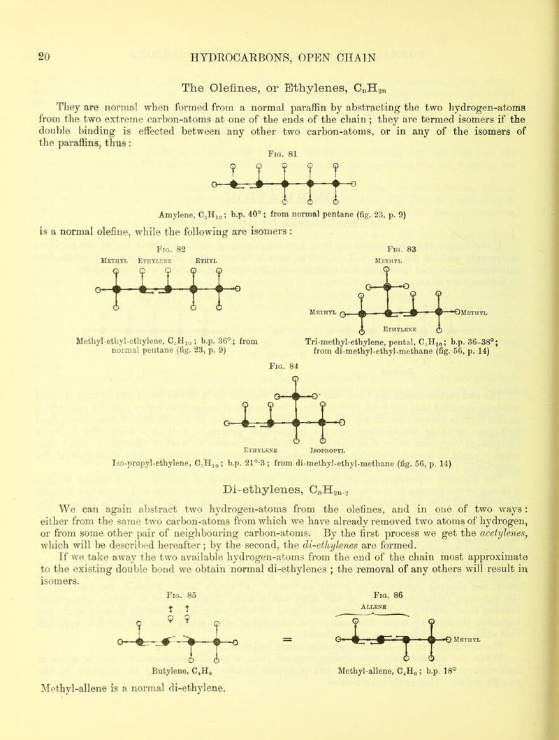 The Olefines, or Ethylenes, CnH2n They are normal when formed from a normal paraffin by abstracting the two hydrogen-atoms from the two extreme carbon-atoms at one of the ends of the chain; they are termed isomers if the double binding is effected between any other two carbon-atoms, or in any of the isomers of the paraffins, thus: Fig. 81 Q Q ? 1 -o- Amylene, C5H,0; b.p. 40° ; from normal pentane (fig. 23, p. 9) is a normal olefine, while the following are isomers: Fig. 82 Methyl Ethylene Ethyl Fig. 83 Methyl 9 9?? i) - 4L-.-Z# •• < ( 9 -n- Methyl-ethyl-ethylene, C5H10 ; b.p. 36°; from normal pentane (fig. 23, p. 9) Tri-methyl-ethylene, pental, Cr,H10; b.p. 36-38°; from di-methyl-ethyl-methane (fig. 56, p. 14) Fig. 84 Iso-propyl-ethylene, C,H10; b.p. 21°-3 ; from di-methyl-ethyl-methane (fig, 56, p. 14) Di-ethylenes, CnH2n_2 We can again abstract two hydrogen-atoms from the olefines, and in one of two ways: either from the same two carbon-atoms from which we have already removed two atoms of hydrogen, or from some other pair of neighbouring carbon-atoms. By the first process we get the acetylenes, which will be described hereafter; by the second, the di-ethylenes are formed. If we take away the two available hydrogen-atoms from the end of the chain most approximate to the existing double bond we obtain normal di-ethylenes ; the removal of any others will result in isomers. t « Fig. 85 1 t <? 9 7 Butylene, C4H8 Methyl-allene is a normal di-ethylene. Fig. 86 Allene Methyl Methyl-allene, C4H6 ; b.p. 18°