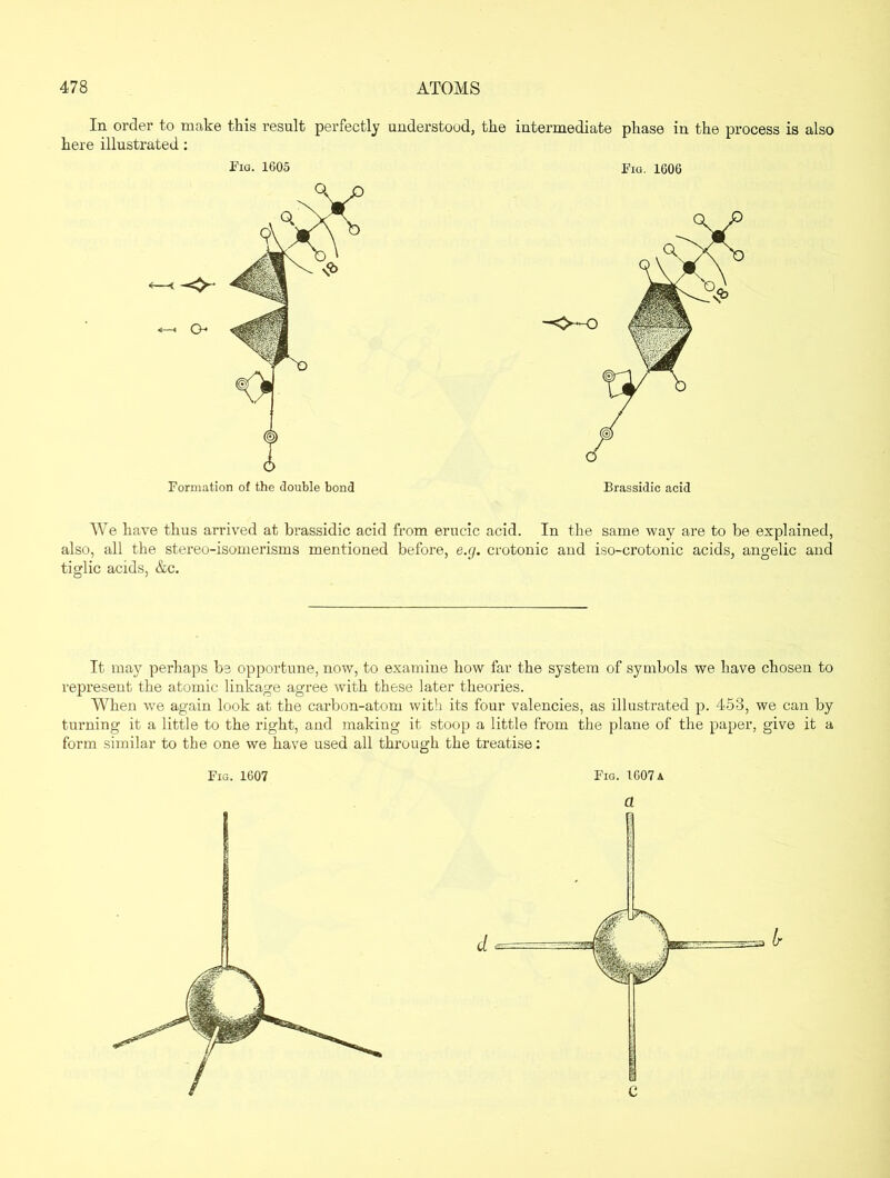 In order to make this result perfectly understood, the intermediate here illustrated: phase in the process is also Fig. 1605 Fig. 1606 We have thus arrived at brassidic acid from erucic acid. In the same way are to be explained, also, all the stereo-isomerisms mentioned before, e.g. crotonic and iso-crotonic acids, angelic and tiglic acids, &c. It may perhaps be opportune, now, to examine how far the system of symbols we have chosen to represent the atomic linkage agree with these later theories. When we again look at the carbon-atom with its four valencies, as illustrated p. 453, we can by turning it a little to the right, and making it stoop a little from the plane of the paper, give it a form similar to the one we have used all through the treatise: Fig. 1607 Fig. 1607 a a