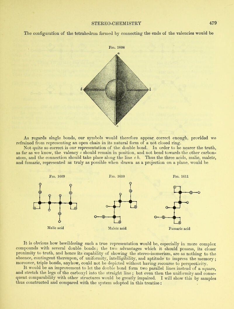 The configuration of the tetrahedron formed by connecting the ends of the valencies would be Fig. 1608 CL As regards single bonds, our symbols would therefore appear correct enough, provided we refrained from representing an open chain in its natural form of a not closed ring. Not quite so correct is our representation of the double bond. In order to be nearer the truth, as far as we know, the valency c should remain in position, and not bend towards the other carbon- atom, and the connection should take place along the line c b. Thus the three acids, malic, maleic, and fumaric, represented as truly as possible when drawn as a projection on a plane, would be Fig. 1609 Fig. 1610 Fig. 1611 Malic acid Maleic acid Fumaric acid It is obvious how bewildering such a true representation would be, especially in more complex compounds with several double bonds; the two advantages which it should possess, its closer proximity to truth, and hence its capability of showing the stereo-isomerism, are as nothing to the absence, contingent thereupon, of uniformity, intelligibility, and aptitude to impress the memory; moreover, triple bonds, anyhow, could not be depicted without having recourse to perspectivity. It would be an improvement to let the double bond form two parallel lines instead of a square, and stretch the legs of the carboxyl into the straight line ; but even then the uniformity and conse- quent comparability with other structures would be greatly impaired. I will show this by samples thus constructed and compared with the system adopted in this treatise :