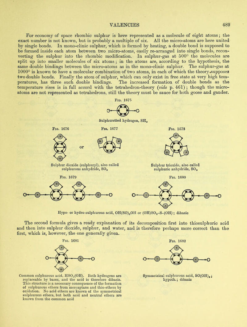 For economy of space rhombic sulphur is here represented as a molecule of eight atoms; the exact number is not known, but is probably a multiple of six. All the micro-atoms are here united by single bonds. In mono-clinic sulphur, which is formed by heating, a double bond is supposed to be formed inside each atom between two micro-atoms, easily re-arranged into single bonds, recon- verting the sulphur into the rhombic modification. In sulphur-gas at 500° the molecules are split up into smaller molecules of six atoms; in the atoms are, according to the hypothesis, the same double bindings between the micro-atoms as in the mono-clinic sulphur. The sulphur-gas at 1000° is known to have a molecular combination of two atoms, in each of which the theory .supposes two double bonds. Finally the atom of sulphur, which can only exist in free state at very high tem- peratures, has three such double bindings. The increased formation of double bonds as the temperature rises is in full accord with the tetrahedron-theory (vide p. 461) ; though the micro- atoms are not represented as tetrahedrons, still the theory must be sauce for both goose and gander. Fig. 1675 Sulphuretted hydrogen, SH2 Fig. 1676 Fig. 1677 Fig. 1673 Sulphur dioxide (sulphuryl), also called sulphurous anhydride, S02 Sulphur trioxide, also called sulphuric anhydride, S03 Fig. 1679 Fig. 1680 The second formula gives a ready explanation of its decomposition first into thiosulphuric acid and then into sulphur dioxide, sulphur, and water, and is therefore perhaps more correct than the first, which is, however, the one generally given. Fig. 1681 Fig. 1682 Common sulphurous acid, HS02(OH). Both hydrogens are replaceable by bases, and the acid is therefore dibasic. This structure is a necessary consequence of the formation of sulphurous ethers from mercaptans and thio-ethers by oxidation. No acid ethers are known of the symmetrical sulphurous ethers, but both acid and neutral ethers are known from the common acid Symmetrical sulphurous acid, SO(OH)a ; hypoth.; dibasic