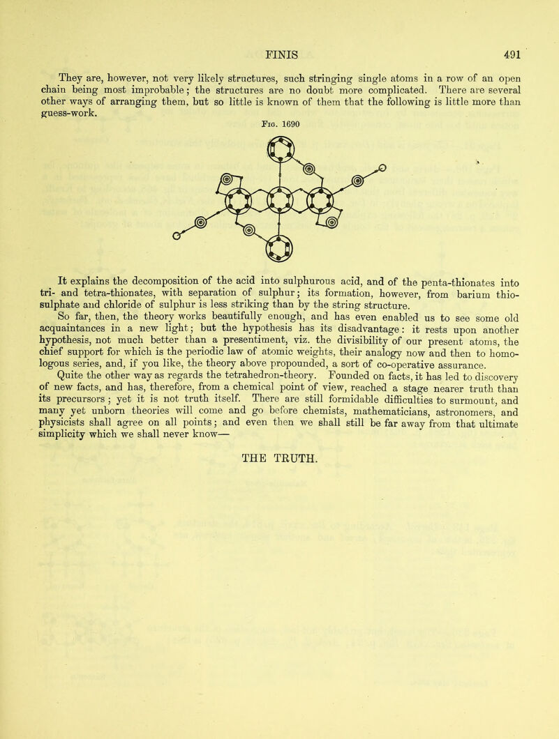 They are, however, not very likely structures, such stringing single atoms in a row of an open chain being most improbable; the structures are no doubt more complicated. There are several other ways of arranging them, but so little is known of them that the following is little more than guess-work. Pig. 1690 It explains the decomposition of the acid into sulphurous acid, and of the penta-thionates into tri- and tetra-thionates, with separation of sulphur; its formation, however, from barium thio- sulphate and chloride of sulphur is less striking than by the string structure. So far, then, the theory works beautifully enough, and has even enabled us to see some old acquaintances in a new light; but the hypothesis has its disadvantage: it rests upon another hypothesis, not much better than a presentiment, viz. the divisibility of our present atoms, the chief support for which is the periodic law of atomic weights, their analogy now and then to homo- logous series, and, if you like, the theory above propounded, a sort of co-operative assurance. Quite the other way as regards the tetrahedron-theory. Founded on facts, it has led to discovery of new facts, and has, therefore, from a chemical point of view, reached a stage nearer truth than its precursors ; yet it is not truth itself. There are still formidable difficulties to surmount, and many yet unborn theories will come and go before chemists, mathematicians, astronomers, and physicists shall agree on all points; and even then we shall still be far away from that ultimate simplicity which we shall never know— THE TRUTH.