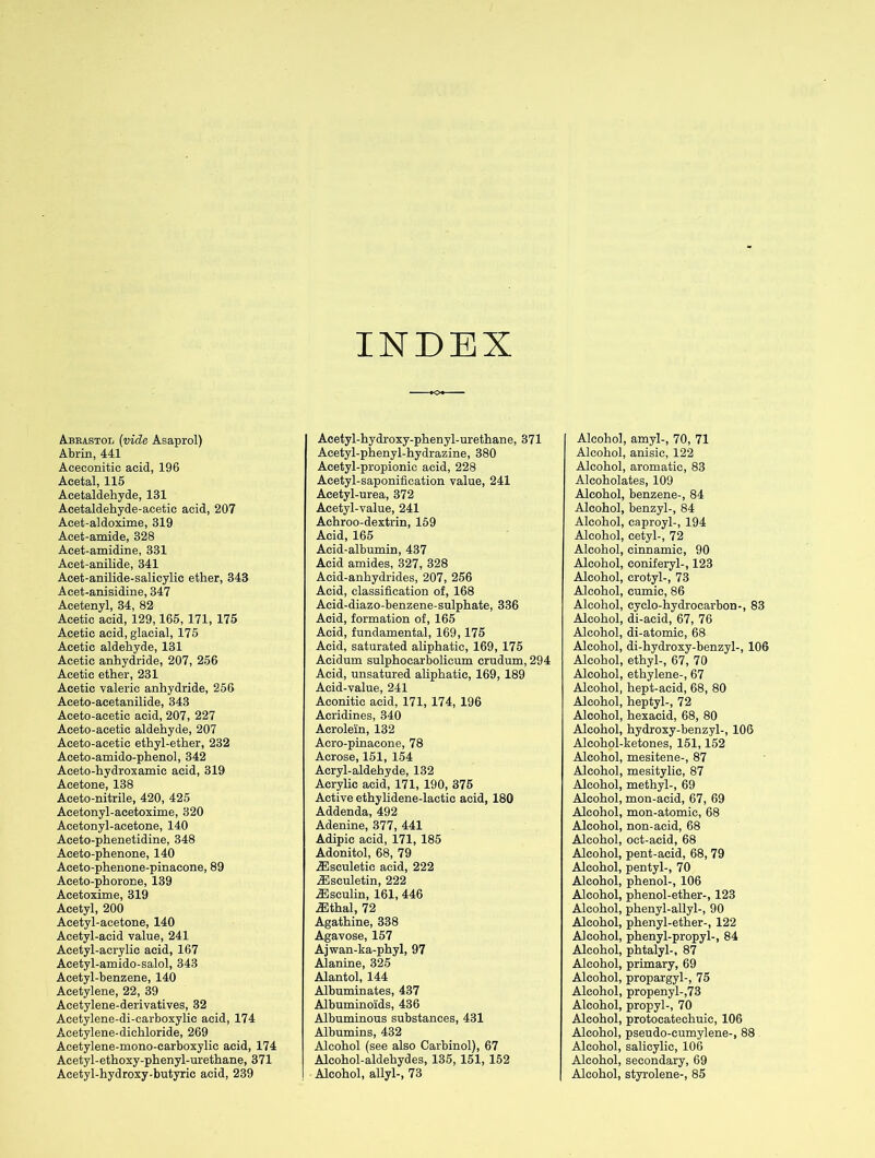 INDEX Abrastol (vide Asaprol) Abrin, 441 Aceoonitic acid, 196 Acetal, 115 Acetaldehyde, 131 Acetaldehyde-acetic acid, 207 Acet-aldoxime, 319 Acet-amide, 328 Acet-amidine, 331 Acet-anilide, 341 Acet-anilide-salicylic ether, 343 Acet-anisidine, 347 Acetenyl, 34, 82 Acetic acid, 129,165, 171, 175 Acetic acid, glacial, 175 Acetic aldehyde, 131 Acetic anhydride, 207, 256 Acetic ether, 231 Acetic valeric anhydride, 256 Aceto-acetanilide, 343 Aceto-acetic acid, 207, 227 Aceto-acetic aldehyde, 207 Aceto-acetic ethyl-ether, 232 Aceto-amido-phenol, 342 Aceto-hydroxamic acid, 319 Acetone, 138 Aceto-nitrile, 420, 425 Acetonyl-acetoxime, 320 Acetonyl-acetone, 140 Aceto-phenetidine, 348 Aceto-phenone, 140 Aceto-phenone-pinacone, 89 Aceto-phorone, 139 Acetoxime, 319 Acetyl, 200 Acetyl-acetone, 140 Acetyl-acid value, 241 Acetyl-acrylic acid, 167 Acetyl-amido-salol, 343 Acetyl-benzene, 140 Acetylene, 22, 39 Acetylene-derivatives, 32 Acetylene-di-carboxylic acid, 174 Acetylene-dichloride, 269 Acetylene-mono-carboxylic acid, 174 Acetyl-ethoxy-phenyl-urethane, 371 Acetyl-hydroxy-butyric acid, 239 Acetyl-hydroxy-phenyl-urethane, 371 Acetyl-phenyl-hydrazine, 380 Acetyl-propionic acid, 228 Acetyl-saponification value, 241 Acetyl-urea, 372 Acetyl-value, 241 Achroo-dextrin, 159 Acid, 165 Acid-albumin, 437 Acid amides, 327, 328 Acid-anhydrides, 207, 256 Acid, classification of, 168 Acid-diazo-benzene-sulphate, 336 Acid, formation of, 165 Acid, fundamental, 169,175 Acid, saturated aliphatic, 169, 175 Acidum sulphocarbolicum crudum, 294 Acid, unsatured aliphatic, 169, 189 Acid-value, 241 Aconitic acid, 171, 174, 196 Acridines, 340 Acrolein, 132 Acro-pinacone, 78 Acrose, 151, 154 Acryl-aldehyde, 132 Acrylic acid, 171, 190, 375 Active ethylidene-lactic acid, 180 Addenda, 492 Adenine, 377, 441 Adipic acid, 171, 185 Adonitol, 68, 79 iEsculetic acid, 222 TEsculetin, 222 ZEsculin, 161, 446 ZEthal, 72 Agathine, 338 Agavose, 157 Ajwan-ka-phyl, 97 Alanine, 325 Alantol, 144 Albuminates, 437 Albuminoids, 436 Albuminous substances, 431 Albumins, 432 Alcohol (see also Carbinol), 67 Alcohol-aldehydes, 135, 151, 152 Alcohol, allyl-, 73 Alcohol, amyl-, 70, 71 Alcohol, anisic, 122 Alcohol, aromatic, 83 Aleoholates, 109 Alcohol, benzene-, 84 Alcohol, benzyl-, 84 Alcohol, caproyl-, 194 Alcohol, cetyl-, 72 Alcohol, cinnamic, 90 Alcohol, coniferyl-, 123 Alcohol, crotyl-, 73 Alcohol, eumic, 86 Alcohol, cyclo-hydrocarbon-, 83 Alcohol, di-acid, 67, 76 Alcohol, di-atomic, 68 Alcohol, di-hydroxy-benzyl-, 106 Alcohol, ethyl-, 67, 70 Alcohol, ethylene-, 67 Alcohol, hept-acid, 68, 80 Alcohol, heptyl-, 72 Alcohol, hexacid, 68, 80 Alcohol, hydroxy-benzyl-, 106 Alcohol-ketones, 151,152 Alcohol, mesitene-, 87 Alcohol, mesitylic, 87 Alcohol, methyl-, 69 Alcohol, mon-acid, 67, 69 Alcohol, mon-atomic, 68 Alcohol, non-acid, 68 Alcohol, oct-acid, 68 Alcohol, pent-acid, 68, 79 Alcohol, pentyl-, 70 Alcohol, phenol-, 106 Alcohol, phenol-ether-, 123 Alcohol, phenyl-allyl-, 90 Alcohol, phenyl-ether-, 122 Alcohol, phenyl-propyl-, 84 Alcohol, phtalyl-, 87 Alcohol, primary, 69 Alcohol, propargyl-, 75 Alcohol, propenyl-,73 Alcohol, propyl-, 70 Alcohol, protocatechuic, 106 Alcohol, pseudo-cumylene-, 88 Alcohol, salicylic, 106 Alcohol, secondary, 69 Alcohol, styrolene-, 85