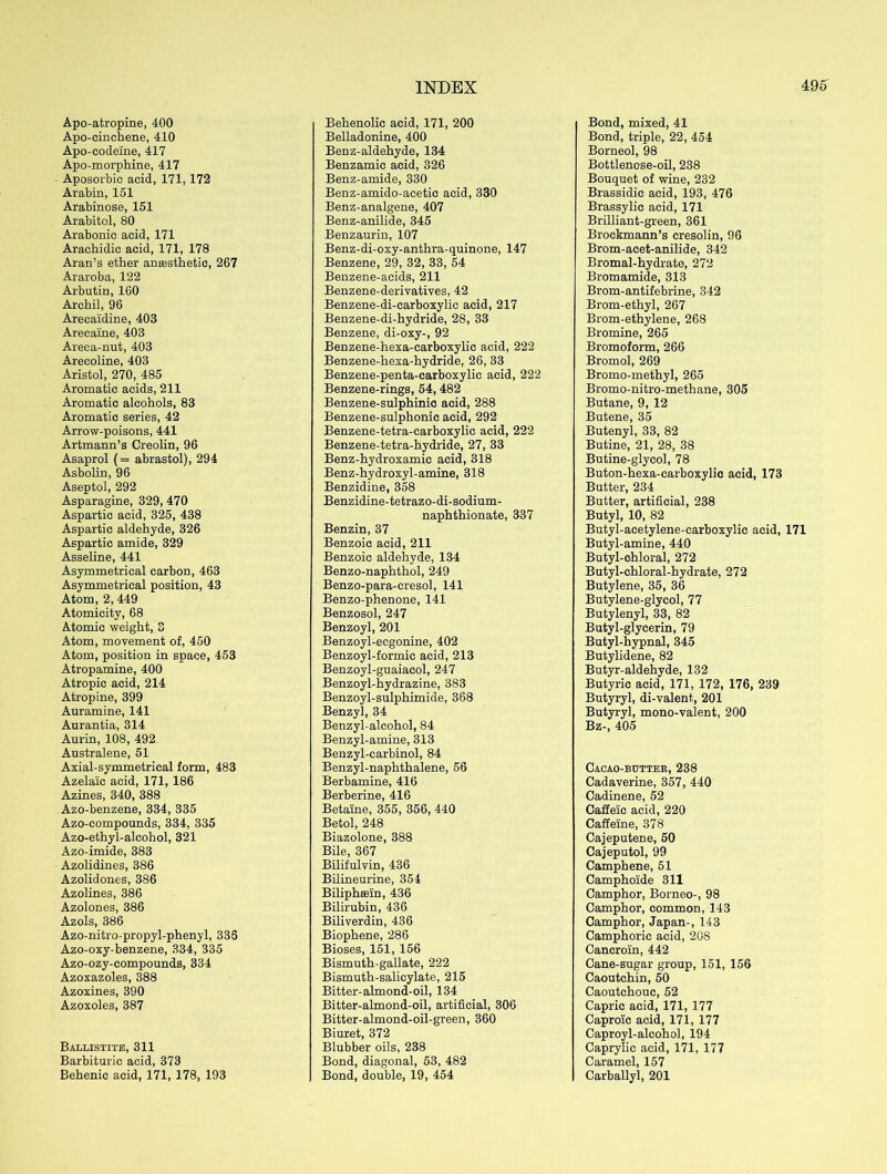 Apo-atropine, 400 Apo-cinchene, 410 Apo-codeine, 417 Apo-morphine, 417 Aposorbic acid, 171,172 Arabia, 151 Arabinose, 151 Arabitol, 80 Arabonic acid, 171 Arachidic acid, 171, 178 Aran’s ether anaesthetic, 267 Araroba, 122 Arbutin, 160 Archil, 96 Arecaidine, 403 Arecaine, 403 Areca-nut, 403 Arecoline, 403 Aristol, 270, 485 Aromatic acids, 211 Aromatic alcohols, 83 Aromatic series, 42 Arrow-poisons, 441 Artmann’s Creolin, 96 Asaprol (= abrastol), 294 Asbolin, 96 Aseptol, 292 Asparagine, 329, 470 Aspartic acid, 325, 438 Aspartic aldehyde, 326 Aspartic amide, 329 Asseline, 441 Asymmetrical carbon, 463 Asymmetrical position, 43 Atom, 2, 449 Atomicity, 68 Atomic weight, 3 Atom, movement of, 450 Atom, position in space, 453 Atropamine, 400 Atropic acid, 214 Atropine, 399 Auramine, 141 Aurantia, 314 Aurin, 108, 492 Australene, 51 Axial-symmetrical form, 483 Azelaic acid, 171, 186 Azines, 340, 388 Azo-benzene, 334, 335 Azo-compounds, 334, 335 Azo-ethyl-alcohol, 321 Azo-imide, 383 Azolidines, 386 Azolidones, 386 Azolines, 386 Azolones, 386 Azols, 386 Azo-nitro-propyl-phenyl, 336 Azo-oxy-benzene, 334, 335 Azo-ozy-compounds, 334 Azoxazoles, 388 Azoxines, 390 Azoxoles, 387 Ballistite, 311 Barbituric acid, 373 Behenic acid, 171, 178, 193 Behenolic acid, 171, 200 Belladonine, 400 Benz-aldehyde, 134 Benzamic acid, 326 Benz-amide, 330 Benz-amido-acetic acid, 330 Benz-analgene, 407 Benz-anilide, 345 Benzaurin, 107 Benz-di-oxy-anthra-quinone, 147 Benzene, 29, 32, 33, 54 Benzene-acids, 211 Benzene-derivatives, 42 Benzene-di-carboxylic acid, 217 Benzene-di-hydride, 28, 33 Benzene, di-oxy-, 92 Benzene-hexa-carboxylic acid, 222 Benzene-hexa-hydride, 26, 33 Benzene-penta-carboxylic acid, 222 Benzene-rings, 54, 482 Benzene-sulphinic acid, 288 Benzene-sulphonic acid, 292 Benzene-tetra-carboxylic acid, 222 Benzene-tetra-hydride, 27, 33 Benz-hydroxamie acid, 318 Benz-hydroxyl-amine, 318 Benzidine, 358 Benzidine-tetrazo-di-sodium- naphthionate, 337 Benzin, 37 Benzoic acid, 211 Benzoic aldehyde, 134 Benzo-naphthol, 249 Benzo-para-cresol, 141 Benzo-phenone, 141 Benzosol, 247 Benzoyl, 201 Benzoyl-ecgonine, 402 Benzoyl-formic acid, 213 Benzoyl-guaiacol, 247 Benzoyl-hydrazine, 383 Benzoyl-sulphimide, 368 Benzyl, 34 Benzyl-alcohol, 84 Benzyl-amine, 313 Benzyl-carbinol, 84 Benzyl-naphthalene, 56 Berbamine, 416 Berberine, 416 Betaine, 355, 356, 440 Betol, 248 Biazolone, 388 Bile, 367 Bilifulvin, 436 Bilineurine, 354 Biliphsein, 436 Bilirubin, 436 Biliverdin, 436 Biophene, 286 Bioses, 151, 156 Bismuth-gallate, 222 Bismuth-salicylate, 215 Bitter-almond-oil, 134 Bitter-almond-oil, artificial, 306 Bitter-almond-oil-green, 360 Biuret, 372 Blubber oils, 238 Bond, diagonal, 53, 482 Bond, double, 19, 454 Bond, mixed, 41 Bond, triple, 22, 454 Borneol, 98 Bottlenose-oil, 238 Bouquet of wine, 232 Brassidic acid, 193, 476 Brassylic acid, 171 Brilliant-green, 361 Brockmann’s cresolin, 96 Brom-acet-anilide, 342 Bromal-hydrate, 272 Bromamide, 313 Brom-antifebrine, 342 Brom-ethyl, 267 Brom-ethylene, 268 Bromine, 265 Bromoform, 266 Bromol, 269 Bromo-methyl, 265 Bromo-nitro-methane, 305 Butane, 9, 12 Butene, 35 Butenyl, 33, 82 Butine, 21, 28, 38 Butine-glycol, 78 Buton-hexa-carboxylic acid, 173 Butter, 234 Butter, artificial, 238 Butyl, 10, 82 Butyl-acetylene-earboxylic acid, 171 Butyl-amine, 440 Butyl-chloral, 272 Butyl-chloral-hydrate, 272 Butylene, 35, 36 Butylene-glycol, 77 Butylenyl, 33, 82 Butyl-glycerin, 79 Butyl-hypnal, 345 Butylidene, 82 Butyr-aldehyde, 132 Butyric acid, 171, 172, 176, 239 Butyryl, di-valent, 201 Butyryl, mono-valent, 200 Bz-, 405 Cacao-butter, 238 Cadaverine, 357, 440 Cadinene, 52 Caffeie acid, 220 Caffeine, 378 Cajeputene, 50 Cajeputol, 99 Camphene, 51 Camphoide 311 Camphor, Borneo-, 98 Camphor, common, 143 Camphor, Japan-, 143 Camphoric acid, 208 Cancroin, 442 Cane-sugar group, 151, 156 Caoutehin, 50 Caoutchouc, 52 Capric acid, 171, 177 Caproic acid, 171, 177 Caproyl-aleohol, 194 Caprylic acid, 171, 177 Caramel, 157 Carballyl, 201