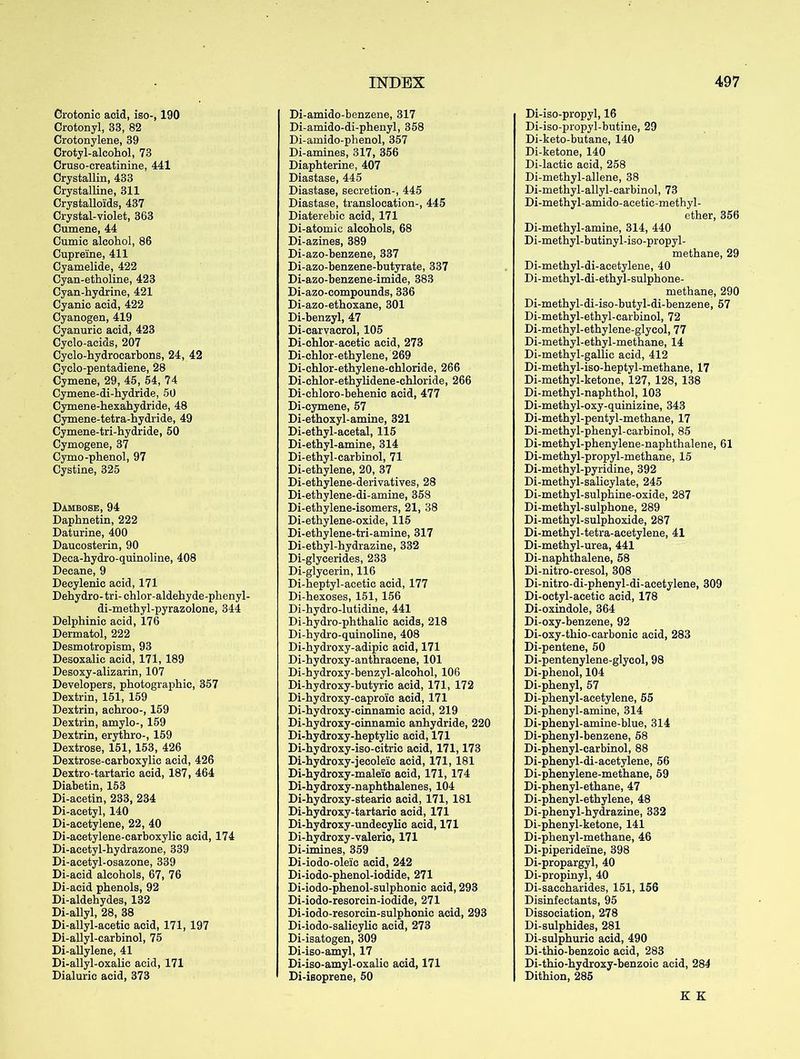 Grotonic acid, iso-, 190 Crotonyl, 33, 82 Crotonylene, 39 Crotyl-alcohol, 73 Cruso-creatinine, 441 Crystallin, 433 Crystalline, 311 Crystalloids, 437 Crystal-violet, 363 Cumene, 44 Cumic alcohol, 86 Cupreine, 411 Cyamelide, 422 Cyan-etholine, 423 Cyan-hydrine, 421 Cyanic acid, 422 Cyanogen, 419 Cyanuric acid, 423 Cyclo-acids, 207 Cyclo-hydrocarbons, 24, 42 Cyclo-pentadiene, 28 Cymene, 29, 45, 54, 74 Cymene-di-hydride, 50 Cymene-hexahydride, 48 Cymene-tetra-hydride, 49 Cymene-tri-hydride, 50 Cymogene, 37 Cymo-phenol, 97 Cystine, 325 Dambose, 94 Daphnetin, 222 Daturine, 400 Daucosterin, 90 Deca-hydro-quinoline, 408 Decane, 9 Decylenic acid, 171 Dehydro- tri- chlor-aldehyde-phenyl- di-methyl-pyrazolone, 344 Delphinic acid, 176 Dermatol, 222 Desmotropism, 93 Desoxalic acid, 171, 189 Desoxy-alizarin, 107 Developers, photographic, 357 Dextrin, 151, 159 Dextrin, aehroo-, 159 Dextrin, amylo-, 159 Dextrin, erythro-, 159 Dextrose, 151, 153, 426 Dextrose-carboxylic acid, 426 Dextro-tartaric acid, 187, 464 Diabetin, 153 Di-acetin, 233, 234 Di-acetyl, 140 Di-acetylene, 22, 40 Di-acetylene-carboxylic acid, 174 Di-acetyl-hydrazone, 339 Di-acetyl-osazone, 339 Di-acid alcohols, 67, 76 Di-acid phenols, 92 Di-aldehydes, 132 Di-allyl, 28, 38 Di-allyl-acetic acid, 171, 197 Di-allyl-carbinol, 75 Di-allylene, 41 Di-allyl-oxalic acid, 171 Dialuric acid, 373 Di-amido-benzene, 317 Di-amido-di-phenyl, 358 Di-amido-phenol, 357 Di-amines, 317, 356 Diaphterine, 407 Diastase, 445 Diastase, secretion-, 445 Diastase, translocation-, 445 Diaterebic acid, 171 Di-atomic alcohols, 68 Di-azines, 389 Di-azo-benzene, 337 Di-azo-benzene-butyrate, 337 Di-azo-benzene-imide, 383 Di-azo-compounds, 336 Di-azo-ethoxane, 301 Di-benzyl, 47 Di-carvacrol, 105 Di-chlor-acetic acid, 273 Di-chlor-ethylene, 269 Di-chlor-ethylene-chloride, 266 Di-chlor-ethylidene-chloride, 266 Di-chloro-behenic acid, 477 Di-cymene, 57 Di-ethoxyl-amine, 321 Di-ethyl-acetal, 115 Di-ethyl-amine, 314 Di-ethyl-carbinol, 71 Di-ethylene, 20, 37 Di-ethylene-derivatives, 28 Di-ethylene-di-amine, 358 Di-ethylene-isomers, 21, 38 Di-ethylene-oxide, 115 Di-ethylene-tri-amine, 317 Di-ethyl-hydrazine, 332 Di-glycerides, 233 Di-glycerin, 116 Di-heptyl-acetic acid, 177 Di-hexoses, 151, 156 Di-hydro-lutidine, 441 Di-hydro-phthalic acids, 218 Di-hydro-quinoline, 408 Di-hydroxy-adipic acid, 171 Di-hydroxy-anthracene, 101 Di-hydroxy-benzyl-alcohol, 106 Di-hydroxy-butyric acid, 171, 172 Di-hydroxy-caproic acid, 171 Di-hydroxy-einnamic acid, 219 Di-hydroxy-cinnamic anhydride, 220 Di-hydroxy-heptylic acid, 171 Di-hydroxy-iso-citric acid, 171,173 Di-hydroxy-jecoleic acid, 171, 181 Di-hydroxy-maleic acid, 171, 174 Di-hydroxy-naphthalenes, 104 Di-hydroxy-stearic acid, 171, 181 Di-hydroxy-tartaric acid, 171 Di-hydroxy-undecylic acid, 171 Di-hydroxy-valeric, 171 Di-imines, 359 Di-iodo-oleic acid, 242 Di-iodo-phenol-iodide, 271 Di-iodo-phenol-sulphonic acid, 293 Di-iodo-resorcin-iodide, 271 Di-iodo-resorcin-sulphonic acid, 293 Di-iodo-salicylic acid, 273 Di-isatogen, 309 Di-iso-amyl, 17 Di-iso-amyl-oxalio acid, 171 Di-isoprene, 50 Di-iso-propyl, 16 Di-iso-propyl-butine, 29 Di-keto-butane, 140 Di-ketone, 140 Di-lactic acid, 258 Di-methyl-allene, 38 Di-methyl-allyl-carbinol, 73 Di-methyl-amido-acetic-methyl- ether, 356 Di-methyl-amine, 314, 440 Di-methyl-butinyl-iso-propyl- methane, 29 Di-methyl-di-acetylene, 40 Di-methyl-di-ethyl-sulphone- methane, 290 Di-methyl-di-iso-butyl-di-benzene, 57 Di-methyl-ethyl-carbinol, 72 Di-methyl-ethylene-glycol, 77 Di-methyl-ethyl-methane, 14 Di-methyl-gallic acid, 412 Di-methyl-iso-heptyl-methane, 17 Di-methyl-ketone, 127, 128, 138 Di-methyl-naphthol, 103 Di-methyl-oxy-quinizine, 343 Di-methyl-pentyl-methane, 17 Di-methyl-phenyl-carbinol, 85 Di-methyl-phenylene-naphthalene, 61 Di-methyl-propyl-methane, 15 Di-methyl-pyridine, 392 Di-methyl-salicylate, 245 Di-methyl-sulphine-oxide, 287 Di-methyl-sulphone, 289 Di-methyl-sulphoxide, 287 Di-methyl-tetra-acetylene, 41 Di-methyl-urea, 441 Di-naphthalene, 58 Di-nitro-cresol, 308 Di-nitro-di-phenyl-di-acetylene, 309 Di-octyl-acetic acid, 178 Di-oxindole, 364 Di-oxy-benzene, 92 Di-oxy-thio-carbonie acid, 283 Di-pentene, 50 Di-pentenylene-glycol, 98 Di-phenol, 104 Di-phenyl, 57 Di-phenyl-acetylene, 55 Di-phenyl-amine, 314 Di-phenyl-amine-blue, 314 Di-phenyl-benzene, 58 Di-phenyl-earbinol, 88 Di-phenyl-di-acetylene, 56 Di-phenylene-methane, 59 Di-phenyl-ethane, 47 Di-phenyl-ethylene, 48 Di-phenyl-hydrazine, 332 Di-phenyl-ketone, 141 Di-phenyl-methane, 46 Di-piperideine, 398 Di-propargyl, 40 Di-propinyl, 40 Di-saceharides, 151, 156 Disinfectants, 95 Dissociation, 278 Di-sulphides, 281 Di-sulphuric acid, 490 Di-thio-benzoic acid, 283 Di-thio-hydroxy-benzoic acid, 284 Dithion, 285 K K