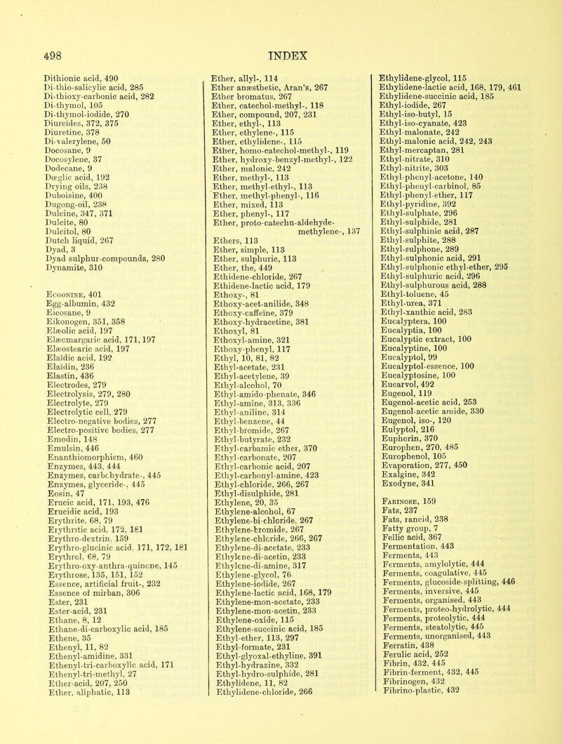 Dithionie acid, 490 Di-thio-salicylic acid, 285 Di-thioxy-carbonic acid, 282 Di-thymol, 105 Di-thymol-iodide, 270 Diureides, 372, 375 Diuretine, 378 Di-valerylene, 50 Docosane, 9 Docosylene, 37 Dodecane, 9 Dceglic acid, 192 Drying oils, 238 Duboisine, 400 Dugong-oil, 238 Dulcine, 347, 371 Dulcite, 80 Dulcitol, 80 Dutch liquid, 267 Dyad, 3 Dyad sulphur-compounds, 280 Dynamite, 310 Ecgonine, 401 Egg-albumin, 432 Eicosane, 9 Eikonogen, 351, 358 Elasolic acid, 197 Elfeomargarie acid, 171,197 Elffiostearic acid, 197 Elaidic acid, 192 Elaidin, 236 Elastin, 436 Electrodes, 279 Electrolysis, 279, 280 Electrolyte, 279 Electrolytic cell, 279 Electro-negative bodies, 277 Electro-positive bodies. 277 Emodin, 148 Emulsin, 446 Enanthiomorphism, 460 Enzymes, 443, 444 Enzymes, carbohydrate-, 445 Enzymes, glyceride-, 445 Eosin, 47 Erucic acid, 171, 193, 476 Erucidic acid, 193 Erythrite. 68, 79 Erythntic acid. 172, 181 Erythro-dextrin, 159 Erythro-glueinic acid. 171, 172, 181 Erythrol. 68, 79 Erythro-oxy-anthra-quincne, 145 Erythrose, 135, 151, 152 Essence, artificial fruit-, 232 Essence of mirban, 306 Ester, 231 Ester-acid, 231 Ethane, 8, 12 Ethane-di-carboxylic acid, 185 Ethene, 35 Ethenyl, 11, 82 Ethenyl-amidine, 331 Ethenyl-tri-carboxylic acid, 171 Ethenyl-tri-methyl, 27 Ether-acid, 207, 250 Ether, aliphatic, 113 Ether, allyl-, 114 Ether anesthetic, Aran’s, 267 Ether bromatus, 267 Ether, catechol-methyl-, 118 Ether, compound, 207, 231 Ether, ethyl-, 113 Ether, ethylene-, 115 Ether, etlrylidene-, 115 Ether, homo-catecliol-methyl-, 119 Ether, hydroxy-benzyl-methyl-, 122 Ether, malonic, 242 Ether, methyl-, 113 Ether, methyl-ethyl-, 113 Ether, methyl-phenyl-, 116 Ether, mixed, 113 Ether, phenyl-, 117 Ether, proto-catechu-aldehyde- methylene-, 137 Ethers, 113 Ether, simple, 113 Ether, sulphuric, 113 Ether, the, 449 Ethidene-chloride, 267 Ethidene-lactic acid, 179 Ethoxy-, 81 Ethoxy-acet-anilide, 348 Ethoxy-caffeine, 379 Ethoxy-hydracetine, 381 Ethoxyl, 81 Ethoxyl-amine, 321 Ethoxy-phenyl, 117 Ethyl, 10, 81, 82 Ethyl-acetate, 231 Ethyl-acetylene, 39 Ethyl-alcohol, 70 Ethyl-amido-plienate, 346 Ethyl-amine, 313, 336 Ethyl-aniline, 314 Ethyl-benzene, 44 Ethvl-bromide, 267 Ethyl-butyrate, 232 Ethyl-carbamic ether, 370 Ethyl-carbonate, 207 Ethyl-carbonic acid, 207 Ethyl-carbonyl-amine, 423 Ethyl-chloride, 266, 267 Ethyl-disulphide, 281 Ethylene, 20, 35 Ethylene-alcohol, 67 Ethylene-bi-chloride. 267 Ethylene-bromide, 267 Ethylene-chloride, 266, 267 Ethylene-di-acetate, 233 Elhylcne-di-acetin, 233 Ethylene-di-amine, 317 Ethylene-glycol, 76 Ethylene-iodide, 267 Ethylene-lactic acid, 168, 179 Ethylene-mon-acetate, 233 Ethylene-mon-acetin, 233 Ethylene-oxide, 115 Ethylene-succinic acid, 185 Ethyl-ether, 113, 297 Ethyl-formate, 231 Ethyl-glyoxal-ethyline, 391 Ethyl-hydrazine, 332 Ethyl-hydro-sulphide, 281 Ethylidene, 11, 82 Ethylidene-chloride, 266 Ethylidene-glycol, 115 Ethylidene-lactic acid, 168, 179, 461 Ethylidene-succinic acid, 185 Ethyl-iodide, 267 Ethyl-iso-butyl, 15 Ethyl-iso-cyanate, 423 Ethyl-malonate, 242 Ethyl-malonic acid, 242, 243 Ethyl-mercaptan, 281 Ethyl-nitrate, 310 Ethyl-nitrite, 303 Ethyl-phenyl-acetone, 140 Ethyl-plienyl-carbinol, 85 Ethyl-phenyl-ether, 117 Ethyl-pyridine, 392 Ethyl-sulphate, 296 Ethyl-sulphide, 281 Ethyl-sulphinic acid, 287 Ethyl-sulphite, 288 Ethyl-sulphone, 289 Ethyl-sulphonic acid, 291 Ethyl-sulphonie ethyl-ether, 295 Ethyl-sulphuric acid, 296 Ethyl-sulphurous acid, 288 Ethyl-toluene, 45 Ethyl-urea, 371 Ethyl-xanthic acid, 283 Eucalyptera, 100 Eucalyptia, 100 Eucalyptic extract, 100 Eucalyptine, 100 Eucalyptol, 99 Eucalyptol-essence, 100 Eucalyptosine, 100 Eucarvol, 492 Eugenol, 119 Eugenol-acetic acid, 253 Eugenol-acetic amide, 330 Eugenol, iso-, 120 Eulyptol, 216 Euphorin, 370 Europhen, 270, 485 Europhenol, 105 Evaporation, 277, 450 Exalgine, 342 Exodyne, 341 Fahinose, 159 Fats, 237 Fats, rancid, 238 Fatty group, 7 Fellic acid, 367 Fermentation, 443 Ferments, 443 Ferments, amylolytic, 444 Ferments, coagulative, 445 Ferments, glucoside-splitting, 446 Ferments, inversive, 445 Ferments, organised, 443 Ferments, proteo-hydrolytie, 444 Ferments, proteolytic, 444 Ferments, steatolytic, 445 Ferments, unorganised, 443 Ferratin, 438 Ferulic acid, 252 Fibrin, 432, 445 Fibrin-ferment, 432, 445 Fibrinogen, 432 Fibrino-plastic, 432