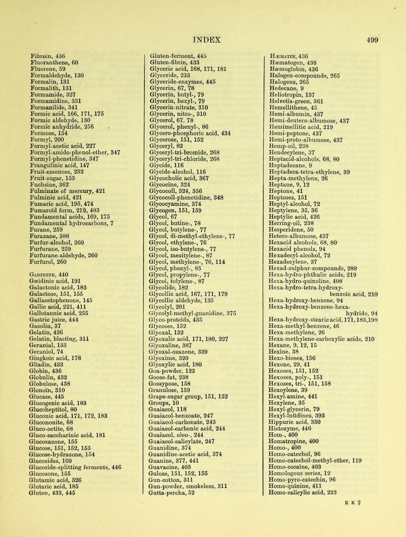 Fibroin, 436 Fluoranthene, 60 Fluorene, 59 Formaldehyde, 130 Formalin, 131 Formalith, 131 Formamide, 327 Formamidine, 331 Formanilide, 341 Formic acid, 166, 171, 175 Formic aldehyde, 130 Formic anhydride, 256 Formose, 154 Formyl, 200 Formyl-acetic acid, 227 Formyl-amido-phenol-ether, 347 Formyl-phenetidine, 347 Frangulinic acid, 147 Fruit-essences, 232 Fruit-sugar, 153 Fuchsine, 362 Fulminate of mercury, 421 Fulminic acid, 421 Fumaric acid, 195, 474 Fumaroid form, 219, 483 Fundamental acids, 169, 175 Fundamental hydrocarbons, 7 Furane, 259 Furazane, 388 Furfur-alcohol, 260 Furfurane, 259 Furfurane-aldehyde, 260 Furfurol, 260 Gadinine, 440 Gseidinic acid, 191 Galactonie acid, 183 Galactose, 151, 155 Gallacetophenone, 145 Gallic acid, 221, 411 Gallotannic acid, 255 Gastric juice, 444 Gasolin, 37 Gelatin, 436 Gelatin, blasting, 311 Geranial, 133 Geraniol, 74 Gingkoic acid, 178 Gliadin, 433 Globin, 436 Globulin, 432 Globulose, 438 Glonoin, 310 Glucase, 445 Glucogenic acid, 183 Glucoheptitol, 80 Gluconic acid, 171, 172, 183 Glucononite, 68 Gluco-octite, 68 Gluco-saccharinic acid, 181 Glucosazone, 155 Glucose, 151, 152, 153 Glucose-hydrazone, 154 Glucosides, 160 Glucoside-splitting ferments, 446 Glucosone, 155 Glutamic acid, 326 Glutaric acid, 185 Gluten, 433, 445 Gluten-ferment, 445 Gluten-fibrin, 433 Glyceric acid, 168, 171, 181 Glyceride, 233 Glyceride-enzymes, 445 Glycerin, 67, 78 Glycerin, butyl-, 79 Glycerin, hexyl-, 79 Glycerin-nitrate, 310 Glycerin, nitro-, 310 Glycerol, 67, 78 Glycerol, phenyl-, 86 Glycero-phosphoric acid, 434 Glycerose, 151, 152 Glyceryl, 82 Glyceryl-tri-bromide, 268 Glyceryl-tri-chloride, 268 Glycide, 116 Glyeide-alcohol, 116 Glycocholic acid, 367 Glycocine, 324 Glycocoll, 324, 356 Glycocoll-phenetidine, 348 Glycocyamine, 374 Glycogen, 151, 159 Glycol, 67 Glycol, butine-, 78 Glycol, butylene-, 77 Glycol, di-methyl-ethylene-, 77 Glycol, ethylene-, 76 Glycol, iso-butylene-, 77 Glycol, mesitylene-, 87 Glycol, methylene-, 76, 114 Glycol, phenyl-, 85 Glycol, propylene-, 77 Glycol, tolylene-, 87 Glycolide, 182 Glycollic acid, 167, 171, 179 Glycollic aldehyde, 135 Glycolyl, 201 Glycolyl-methyl-guanidine, 375 Glyco-proteids, 435 Glycoses, 152 Glyoxal, 132 Glyoxalic acid, 171,180, 227 Glyoxaline, 387 Glyoxal-osazone, 339 Glyoxime, 320 Glyoxylic acid, 180 Goa-powder, 122 Goose-fat, 238 Gossypose, 158 Granulose, 159 Grape-sugar group, 151, 152 Groups, 10 Guaiacol, 118 Guaiacol-benzoate, 247 Guaiacol-carbonate, 243 Guaiacol-carbonic acid, 244 Guaiacol, oleo-, 244 Guaiacol-salicylate, 247 Guanidine, 374 Guanidine-acetic acid, 374 Guanine, 377, 441 Guavaeine, 403 Gulose, 151, 152, 155 Gun-cotton, 311 Gun-powder, smokeless, 311 Gutta-percha, 52 H/EMATIN, 436 Hsematogen, 438 Hasmoglobin, 436 Halogen-compounds, 265 Halogens, 265 Hedecane, 9 Heliotropin, 137 Helvetia-green, 361 Hemellithene, 45 Hemi-albumin, 437 Hemi-deutero-albumose, 437 Hemimellitic acid, 219 Hemi-peptone, 437 Hemi-proto-albumose, 437 Hemp-oil, 238 Hendecylene, 37 Heptacid-alcohols, 68, 80 Heptadecane, 9 Heptadeca-tetra-ethylene, 39 Hepta-methylene, 26 Heptane, 9,12 Heptone, 41 Heptoses, 151 Heptyl-alcohol, 72 Heptylene, 35, 36 Heptylic acid, 426 Herring-oil, 238 Hesperidene, 50 Hetero-albumose, 437 Hexacid alcohols, 68, 80 Hexacid phenols, 94 Hexadecyl-alcohol, 72 Hexadecylene, 37 Hexad-sulphur-compounds, 289 Hexa-hydro-phthalic acids, 219 Hexa-hydro-quinoline, 408 Hexa-hydro-tetra-hydroxy- benzoic acid, 210 Hexa-hydroxy-benzene, 94 Hexa-hydroxy-benzene-hexa- hydride, 94 Hexa-hydroxy-stearic acid, 171,183,198 Hexa-methyl-benzene, 46 Hexa-methylene, 26 Hexa-methylene-carboxylic acids, 210 Hexane, 9, 12, 15 Hexine. 38 Hexo-bioses, 156 Hexone, 29, 41 Hexoses, 151, 152 Hexoses, poly-, 151 Hexoses, tri-, 151, 158 Hexoylene, 39 Hexyl-amine, 441 Hexylene, 35 Hexyl-glycerin, 79 Hexyl-lutidines, 393 Hippuric acid, 330 Histozyme, 446 Horn-, 400 Homatropine, 400 Homo-, 400 Homo-catechol, 96 Homo-eatechol-methyl-ether, 119 Homo-cocaine, 403 Homologous series, 12 Homo-pyro-eatechin, 96 Homo-quinine, 411 Homo-salicylic acid, 223 K K 2