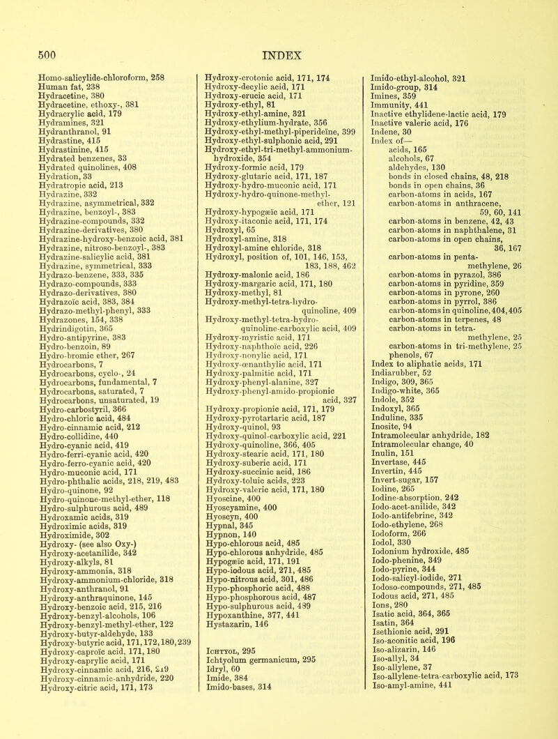 Homo-salicylide-chloroform, 258 Human fat, 238 Hydracetine, 380 Hydracetine, ethoxy-, 381 Hydracrylic aoid, 179 Hydramines, 321 Hydranthranol, 91 Hydrastine, 415 Hydrastinine, 415 Hydrated benzenes, 33 Hydrated quinolines, 408 Hydration, 33 Hydratropie acid, 213 Hydrazine, 332 Hydrazine, asymmetrical, 332 Hydrazine, benzoyl-, 383 Hydrazine-compounds, 332 Hydrazine-derivatives, 380 Hydrazine-hydroxy-benzoic acid, 381 Hydrazine, nitroso-benzoyl-, 383 Hydrazine-salicylic acid, 381 Hydrazine, symmetrical, 333 Hydrazo-benzene, 333, 335 Hydrazo-compounds, 333 Hydrazo-derivatives, 380 Hydrazoic acid, 383, 384 Hydrazo-methyl-phenyl, 333 Hydrazones, 154, 338 Hydrindigotin, 365 Hydro-antipyrine, 383 Hydro-benzoin, 89 Hydro-bromic ether, 267 Hydrocarbons, 7 Hydrocarbons, cyclo-, 24 Hydrocarbons, fundamental, 7 Hydrocarbons, saturated, 7 Hydrocarbons, unsaturated, 19 Hydro-carbostyril, 366 Hydro-chloric acid, 484 Hydro-cinnamic acid, 212 Hydro-collidine, 440 Hydro-cyanic acid, 419 Hydro-ferri-cyanic acid, 420 Hydro-ferro-cyanic acid, 420 Hydro-muconic acid, 171 Hydro-phthalie acids, 218, 219, 483 Hydro-quinone, 92 Hydro-quinone-methyl-ether, 118 Hydro-sulphurous acid, 489 Hydroxamic acids, 319 Hydroximic acids, 319 Hydroximide, 302 Hydroxy- (see also Oxy-) Hydroxy-acetanilide, 342 Hydroxy-alkyls, 81 Hydroxy-ammonia, 318 Hydroxy-ammonium-chloride, 318 Hydroxy-anthranol, 91 Hydroxy-anthraquinone, 145 Hydroxy-benzoic acid, 215, 216 Hydroxy-benzyl-alcohols, 106 Hydroxy-benzyl-methyl-ether, 122 Hydroxy-butyr-aldehyde, 133 Hydroxy-butyric acid, 171,172,180,239 Hydroxy-caproic acid, 171,180 Hydroxy-caprylic acid, 171 Hydroxy-cinnamic acid, 216, 2i9 Hydroxy-cinnamic-anhydride, 220 Hydroxy-citric acid, 171, 173 Hydroxy-crotonic acid, 171, 174 Hydroxy-decylic acid, 171 Hydroxy-erucic acid, 171 Hydroxy-ethyl, 81 Hydroxy-ethyl-amine, 321 Hydroxy-ethylium-hydrate, 356 Hydroxy-ethyl-methyl-piperideiine, 399 Hydroxy-ethyl-sulphonic acid, 291 Hydroxy-ethyl-tri-methyl-ammonium- hydroxide, 354 Hydroxy-formic acid, 179 Hydroxy-glutaric acid, 171, 187 Hydroxy-hydro-muconic acid, 171 Hydroxy-hydro-quinone-methyl- ether, 121 Hydroxy-hypogffilc acid, 171 Hydroxy-itaconic acid, 171, 174 Hydroxyl, 65 Hydroxyl-amine, 318 Hydroxyl-amine chloride, 318 Hydroxyl, position of, 101, 146, 153, 183, 188, 462 Hydroxy-malonic acid, 186 Hydroxy-margaric acid, 171, 180 Hydroxy-methyl, 81 Hydroxy-methyl-tetra-liydro- quinoline, 409 Hydroxy-methyl-tetra-hydro- quinoline-carboxylic acid, 409 Hydroxy-myristic acid, 171 Hydroxy-naphthoic acid, 226 Hydroxy-nonylic acid, 171 Hydroxy-cenanthylic acid, 171 Hydroxy-palmitic acid, 171 Hydroxy-phenyl-alanine, 327 Hydroxy-phenyl-amido-propionic acid, 327 Hydroxy-propionic acid, 171, 179 Hydroxy-pyrotartaric acid, 187 Hydroxy-quinol, 93 Hydroxy-quinol-carboxylic acid, 221 Hydroxy-quinoline, 366, 405 Hydroxy-stearic acid, 171, 180 Hydroxy-suberic acid, 171 Hydroxy-succinic acid, 186 Hydroxy-toluic acids, 223 Hydroxy-valeric acid, 171, 180 Hyoscine, 400 Hyoscyamine, 400 Hyoscyn, 400 Hypnal, 345 Hypnon,140 Hypo-chlorous acid, 485 Hypo-chlorous anhydride, 485 Hypogfieic acid, 171, 191 Hypo-iodous acid, 271, 485 Hypo-nitrous acid, 301, 486 Hypo-phosphoric acid, 488 Hypo-phosphorous acid, 487 Hypo-sulphurous acid, 489 Hypoxanthine, 377, 441 Hystazarin, 146 Ichtyol, 295 Ichtyolum germanicum, 295 Idryl, 60 Imide, 384 Imido-bases, 314 Imido-ethyl-alcohol, 321 Imido-group, 314 Imines, 359 Immunity, 441 Inactive ethylidene-lactic acid, 179 Inactive valeric acid, 176 Indene, 30 Index of— acids, 165 alcohols, 67 aldehydes, 130 bonds in closed chains, 48, 218 bonds in open chains, 36 carbon-atoms in acids, 167 carbon-atoms in anthracene, 59, 60, 141 carbon-atoms in benzene, 42, 43 carbon-atoms in naphthalene, 31 carbon-atoms in open chains, 36, 167 carbon-atoms in penta- methylene, 26 carbon-atoms in pyrazol, 386 carbon-atoms in pyridine, 359 carbon-atoms in pyrone, 260 carbon-atoms in pyrrol, 386 carbon-atoms in quinoline, 404,405 carbon-atoms in terpenes, 48 carbon-atoms in tetra- methylene, 25 carbon-atoms in tri-methylene, 25 phenols, 67 Index to aliphatic acids, 171 Indiarubber, 52 Indigo, 309, 365 Indigo-white, 365 Indole, 352 Indoxyl, 365 Induline, 335 Inosite, 94 Intramolecular anhydride, 182 Intramolecular change, 40 Inulin, 151 Invertase, 445 Invertin, 445 Invert-sugar, 157 Iodine, 265 Iodine-absorption, 242 Iodo-acet-anilide, 342 Iodo-antifebrine, 342 Iodo-ethylene, 268 Iodoform, 266 Iodol, 330 Iodonium hydroxide, 485 Iodo-phenine, 349 Iodo-pyrine, 344 Iodo-salicyl-iodide, 271 Iodoso-compounds, 271, 485 Iodous acid, 271, 485 Ions, 280 Isatic acid, 364, 365 Isatin, 364 Isethionic acid, 291 Iso-aconitic acid, 196 Iso-alizarin, 146 Iso-allyl, 34 Iso-allylene, 37 Iso-allylene-tetra-carboxylic acid, 173 Iso-amyl-amine, 441