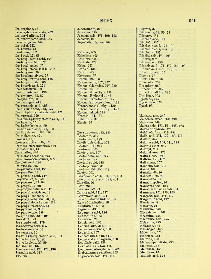 Iso-amylene, 36 Iso-amyl-iso-valerate, 232 Iso-amyl-nitrite, 304 Iso-anthraflavic acid, 147 Iso-antipyrine, 344 Iso-apiol, 121 Iso-butane, 13 Iso-butenyl, 82 Iso-butyl, 11, 82 Iso-butyl-acetic acid, 177 Iso-butyl-carbinol, 71 Iso-butyl-cresol, 97 Iso-butyl-eresol-iodide, 270 Iso-butylene, 36 Iso-butylene-glycol, 77 Iso-butyl-formic acid, 176 Iso-butyl-nitrite, 303 Iso butyric acid, 176 Iso-cholesterin, 90 Iso-crotonic acid, 190 Iso-crotonyl, 33, 82 Iso-cyanides, 420 Iso-cyanogen, 419 Iso-cyanuric acid, 423 Iso-dialurie acid, 373, 376 Iso-di-hydroxy-behenic acid, 171 Iso-eugenol, 120 Iso-hexa-hydroxy-stearic acid, 198 Iso-hexane, 15 Iso-hydro-benzoin, 89 Iso-linolenic acid, 197, 198 Iso-linusic acid, 183, 198 Iso-melamine, 424 Isomers, 12, 18 Isomers, optical, 49, 461 Isomers, stereometrical, 460 Isometamers, 13 Iso-nitriles, 420 Iso-nitroso-acetone, 303 Iso-nitroso-compounds, 302 Iso-oleic acid, 192 Iso-oxazole, 387 Iso-palmitic acid, 177 Iso-paraffins, 18 Iso-phthalic acid, 217 Isoprene, 22, 39, 52 Iso-propenyl, 33, 82 Iso-propyl, 11, 82 Iso-propyl-acetic acid, 176 Iso-propyl-acetylene, 39 Iso-propyl-benzene, 44 Iso-propyl-ethylene, 20, 36, Iso-propylidene-ketone, 138 Iso-propyl-methane, 13 Iso-pyrazoline, 386 Iso-pyrazolone, 386 Iso-quinoline, 390, 404 Iso-safrol, 121 Iso-stearic acid, 178 Iso-succinic acid, 185 Iso-terebentene, 50 Iso-terpene, 50 Iso-tri-hydroxy-stearic acid, 181 Iso-valeric acid, 176 Iso-valerylene, 22, 39 Iso-vanillin, 137 Itaconic acid, 171, 174, 196 Itamalie acid, 187 Izal, 96 Jaborandine, 395 Jaborine, 395 Jecolei'c acid, 171, 192, 193 Jecole'in, 236 Jeyes’ disinfectant, 96 Katrine, 409 Kairoline, 409 Kathions, 280 Kathode, 279 Kelen, 267 Kerasin, 435 Keratin, 436 Kerosene, 37 Ketone, 127, 138 Ketone-acids, 207, 227 Ketone-aldehydes, 207, 230 Ketone, di-, 140 Ketone, di-methyl-, 138 Ketone, di-phenyl-, 141 Ketone, formation of, 127 Ketone, iso-propylidene-, 138 Ketone, methyl-ethyl-, 139 Ketone, methyl-phenyl-, 140 Ketone, mixed, 139 Ketoses, 151, 152 Ketoximes, 319 Kresin, 96 Lact-albumin, 432, 433 Lactames, 365 Lactic acids, 179 Lactic anhydride, 257 Lactide, 183, 257 Lactimes, 365 Laoto-biose, 157 Lacto-lactic acid, 257 Lactones, 182 Lactonie acid, 183 Lacto-phenine, 348 Lactose, 151, 155, 157 Lactyl, 201 Lsevo-lactic acid, 180, 462, 463 Lffivo-tartaric acid, 187, 464 Lanolin, 90 Lard, 238 Laurene, 52, 53 Laurie acid, 171, 177 Lauronolic acid, 171 Law of atomic Unking, 10 Law of limitation, 18 Lecithin, 434, 435 Legumin, 433 Lepargylie acid, 186 Leucaniline, 363 Leuceine, 326 Leucic acid, 180 Leucine, 325, 326, 438 Leuco-compounds, 360 Leucoline, 367 Leucomaines, 440, 441 Leuco-malachite-green, 360 Levulinic acid, 228 Levulose, 151, 153, 426 Levulose-carboxylic acid, 426 Liebermann’s reaction, 305 Lignoceric acid, 171, 178 Ligroin, 37 Limonene, 29, 50, 75 Linkage, 454 Linoleic acid, 197 Linolein, 237 Linolenic acid, 171, 198 Linolenic acid, iso-, 198 Linolenin, 237 Linolic acid, 171, 198 Linolin, 237 Linseed oil, 238 Linusic acid, 171, 172, 183, 198 Linusic acid, iso-, 183, 198 Lipochromes, 436 Litmus, 96 Little’s fluid, 96 Liver oils, 238 Losophan, 269 Lupetidines, 397 Lupetidyl-alkine, 396 Lutidines, 393 Lysatine, 375 Lysatinine, 375 Lysol, 96 Magdala-red, 340 Malachite-green, 360, 492 Malakine, 349 Maleic acid, 171, 174, 195, 473 Maleic anhydride, 474 Maleinoid form, 219, 483 Malic acid, 171, 172, 186, 473 Mallein, 442 Malonic acid, 168, 171, 184 Malonic ether, 242 Malonyl, 201 Malonyl-urea, 373 Malto-biose, 157 Maltose, 151, 157 Malt-sugar, 157 Mandelic acid, 213 Manna, 80 Mannite, 68, 80 Mannitol, 68, 80 Mannoctite, 68 Manno-heptitol, 80 Mannonic acid, 183 Manno-saccharic acids, 188 Mannoses, 151, 153, 155 Margaric acid, 171, 177 Margarolic acid, 197 Marsh gas, 8 Matezite, 94 Mauveine, 340 Meconic acid, 261 Meconine, 254 Meconinic acid, 254 Melamine, 423 Melanins, 436 Melanogen, 436 Melezitose, 151 Melibiose, 151 Melinite, 308 Melissyl-palmitate, 232 Melitose, 158 Melitriose, 158 Mellitene, 46 MeUitic acid, 222