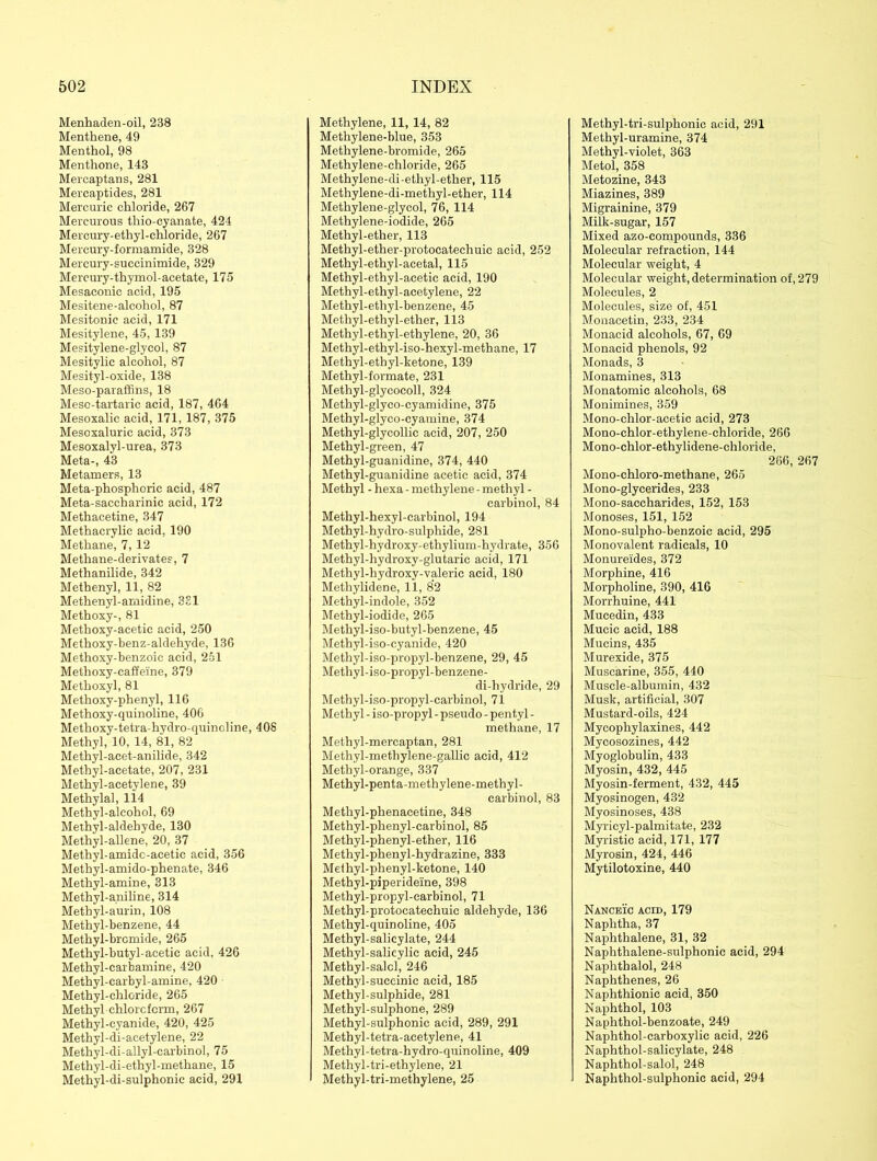 Menhaden-oil, 238 Menthene, 49 Menthol, 98 Menthone, 143 Mercaptan s, 281 Mercaptides, 281 Mercuric chloride, 267 Mercurous tliio-cyanate, 424 Mercury-ethyl-chloride, 267 Mercury-formamide, 328 Mercury-succinimide, 329 Mercury-thymol-acetate, 175 Mesaconic acid, 195 Mesitene-alcohol, 87 Mesitonic acid, 171 Mesitylene, 45, 139 Mesitylene-glycol, 87 Mesitylic alcohol, 87 Mesityl-oxide, 138 Meso-paraffins, 18 Meso-tartaric acid, 187, 464 Mesoxalic acid, 171, 187, 375 Mesoxalurie acid, 373 Mesoxalyl-urea, 373 Meta-, 43 Metamers, 13 Meta-phosphoric acid, 487 Meta-saccharinic acid, 172 Methacetine, 347 Methacrylic acid, 190 Methane, 7, 12 Methane-derivates, 7 Methanilide, 342 Methenyl, 11, 82 Methenyl-amidine, 321 Methoxy-, 81 Methoxy-acetic acid, 250 Methoxy-benz-aldehyde, 136 Metlioxy-benzoic acid, 251 Methoxy-caffeine, 379 Methoxyl, 81 Methoxy-phenyl, 116 Methoxy-quinoline, 406 Methoxy-tetra-hydro-quinoline, 408 Methyl, 10, 14, 81, 82 Methyl-acet-anilide, 342 Methyl-acetate, 207, 231 Methyl-acetylene, 39 Methylal, 114 Methyl-alcohol, 69 Methyl-aldehyde, 130 Methyl-allene, 20, 37 Methyl-amidc-acetic acid, 356 Methyl-amido-phenate, 346 Methyl-amine, 313 Methyl-aniline, 314 Methyl-aurin, 108 Methyl-benzene, 44 Methyl-bromide, 265 Methyl-butyl-acetic acid, 426 Methyl-carbamine, 420 Methyl-earbyl-amine, 420 Methyl-chloride, 265 Methyl chloroform, 267 Methyl-cyanide, 420, 425 Methyl-di-aeetylene, 22 Methyl-di-allyl-carbinol, 75 Methyl-di-ethyl-methane, 15 Methyl-di-sulphonic acid, 291 Methylene, 11, 14, 82 Methylene-blue, 353 Methylene-bromide, 265 Methylene-chloride, 265 Methylene-di-ethyl-ether, 115 Methylene-di-methyl-ether, 114 Methylene-glycol, 76, 114 Methylene-iodide, 265 Methyl-ether, 113 Methyl-ether-protoeatechuic acid, 252 Methyl-ethyl-acetal, 115 Methyl-ethyl-acetic acid, 190 Methyl-etliyl-acetylene, 22 Methyl-ethyl-benzene, 45 Methyl-ethyl-ether, 113 Methyl-ethyl-ethylene, 20, 36 Methyl-ethyl-iso-hexyl-methane, 17 Methyl-ethyl-ketone, 139 Methyl-formate, 231 Methyl-glycocoll, 324 Methyl-glyco-cyamidine, 375 Methyl-glyco-cyamine, 374 Methyl-glycolhc acid, 207, 250 Methyl-green, 47 Methyl-guanidine, 374, 440 Methyl-guanidine acetic acid, 374 Methyl - hexa - methylene - methyl - carbinol, 84 Methyl-hexyl-carbinol, 194 Methyl-hydro-sulphide, 281 Methyl-hydroxy-ethylium-hydrate, 356 Methyl-hydroxy-glutaric acid, 171 Methyl-hydroxy-valeric acid, 180 Methylidene, ll, 82 Methyl-indole, 352 Methyl-iodide, 265 Methyl-iso-butyl-benzene, 45 Metliyl-iso-cyanide, 420 Metliyl-iso-propyl-benzene, 29, 45 Metliyl-iso-propyl-benzene- di-hydride, 29 Methyl-iso-propyl-carbinol, 71 Methyl - iso-propyl - pseudo - pentyl - methane, 17 Methyl-mercaptan, 281 Methyl-methylene-gallic acid, 412 Methyl-orange, 337 Methyl-penta-methylene-methyl- carbinol, 83 Methyl-phenacetine, 348 Methyl-phenyl-earbinol, 85 Methyl-phenyl-ether, 116 Methyl-phenyl-hydrazine, 333 Methyl-phenyl-ketone, 140 Methyl-piperideine, 398 Methyl-propyl-carbinol, 71 Methyl-protocatechuie aldehyde, 136 Methyl-quinoline, 405 Methyl-salicylate, 244 Methyl-salicylic acid, 245 Methyl-salcl, 246 Methyl-succinic acid, 185 Methyl-sulphide, 281 Methyl-sulphone, 289 Methyl-sulphonie acid, 289, 291 Methyl-tetra-acetylene, 41 Methyl-tetra-hydro-quinoline, 409 Methyl-tri-ethylene, 21 Methyl-tri-methylene, 25 Methyl-tri-sulphonic acid, 291 Methyl-uramine, 374 Methyl-violet, 363 Metol, 358 Metozine, 343 Miazines, 389 Migrainine, 379 Milk-sugar, 157 Mixed azo-compounds, 336 Molecular refraction, 144 Molecular weight, 4 Molecular weight, determination of, 279 Molecules, 2 Molecules, size of, 451 Monacetin, 233, 234 Monacid alcohols, 67, 69 Monacid phenols, 92 Monads, 3 Monamines, 313 Monatomic alcohols, 68 Monimines, 359 Mono-chlor-acetic acid, 273 Mono-chlor-ethylene-chloride, 266 Mono-chlor-ethylidene-chloride, 266, 267 Mono-chloro-methane, 265 Mono-glycerides, 233 Mono-saccharides, 152, 153 Monoses, 151, 152 Mono-sulpho-benzoic acid, 295 Monovalent radicals, 10 Monure'ides, 372 Morphine, 416 Morpholine, 390, 416 Morrhuine, 441 Mucedin, 433 Mucic acid, 188 Mucins, 435 Murexide, 375 Muscarine, 355, 440 Muscle-albumin, 432 Musk, artificial, 307 Mustard-oils, 424 Mycophylaxines, 442 Mycosozines, 442 Myoglobulin, 433 Myosin, 432, 445 Myosin-ferment, 432, 445 Myosinogen, 432 Myosinoses, 438 Myricyl-palmitate, 232 Myristic acid, 171, 177 Myrosin, 424, 446 Mytilotoxine, 440 Nanceic acid, 179 Naphtha, 37 Naphthalene, 31, 32 Naphthalene-sulphonic acid, 294 Naphthalol, 248 Naphthenes, 26 Naphthionic acid, 350 Naphthol, 103 Naphthol-benzoate, 249 Naphthol-carboxylic acid, 226 Naphthol-salicylate, 248 Naphthol-salol, 248 Naphthol-sulphonic acid, 294