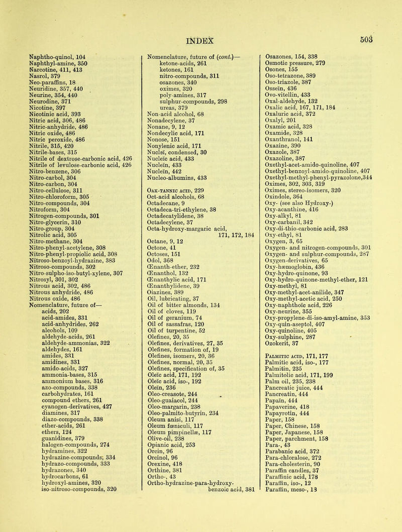 Naphtho-quinol, 104 Naphthyl-amine, 350 Narcotine, 411, 413 Nasrol, 379 Neo-paraffins, 18 Neuridine, 357, 440 Neurine, 354, 440 Neurodine, 371 Nicotine, 397 Nicotinic acid, 393 Nitric acid, 306, 486 Nitric-anhydride, 486 Nitric oxide, 486 Nitric peroxide, 486 Nitrile, 315, 420 Nitrile-bases, 315 Nitrile of dextrose-carbonic acid, 426 Nitrile of levulose-carbonic acid, 426 Nitro-benzene, 306 Nitro-carbol, 304 Nitro-carbon, 304 Nitro-cellulose, 311 Nitro-chloroform, 305 Nitro-compounds, 304 Nitroform, 304 Nitrogen-compounds, 301 Nitro-glycerin, 310 Nitro-group, 304 Nitrolic acid, 305 Nitro-methane, 304 Nitro-phenyl-acetylene, 308 Nitro-phenyl-propiolic acid, 308 Nitroso-benzoyl-hydrazine, 383 Nitroso-compounds, 302 Nitro-sulpho-iso-butyl-xylene, 307 Nitrosyl, 301, 302 Nitrous acid, 302, 486 Nitrous anhydride, 486 Nitrous oxide, 486 Nomenclature, future of—- acids, 202 acid-amides, 331 acid-anhydrides, 262 alcohols, 109 aldehyde-acids, 261 aldehyde-ammonias, 322 aldehydes, 161 amides, 331 amidines, 331 amido-acids, 327 ammonia-bases, 315 ammonium bases, 316 azo-compounds, 338 carbohydrates, 161 compound ethers, 261 cyanogen-derivatives, 427 diamines, 317 diazo-compounds, 338 ether-acids, 261 ethers, 124 guanidines, 379 halogen-compounds, 274 hydramines, 322 hydrazine-compounds; 334 hydrazo-compounds, 333 hydrazones, 340 hydrocarbons, 61 hydroxyl-amines, 320 iso-nitroso-compounds, 320 Nomenclature, future of (cont.)— ketone-acids, 261 ketones, 161 nitro-compounds, 311 osazones, 340 oximes, 320 poly-amines, 317 sulphur-compounds, 298 ureas, 379 Non-acid alcohol, 68 Nonadecylene, 37 Nonane, 9, 12 Nondecylic acid, 171 Nonose, 151 Nonylenic acid, 171 Nuclei, condensed, 30 Nucleic acid, 433 Nuclein, 433 Nuclein, 442 Nucleo-albumins, 433 Oak-tannic acid, 229 Oct-acid alcohols, 68 Octadecane, 9 Octadeca-tri-ethylene, 38 Octadecatylidene, 38 Octadecylene, 37 Octa-hydroxy-margaric acid, 171, 172, 184 Octane, 9, 12 Octone, 41 Octoses, 151 Odol, 368 CEnanth-ether, 232 OEnanthol, 132 CEnanthylic acid, 171 (Enanthylidene, 39 Oiazines, 389 Oil, lubricating, 37 Oil of bitter almonds, 134 Oil of cloves, 119 Oil of geranium, 74 Oil of sassafras, 120 Oil of turpentine, 52 Olefines, 20, 35 Olefines, derivatives, 27, 35 Olefines, formation of, 19 Olefines, isomers, 20, 36 Olefines, normal, 20, 35 Olefines, specification of, 35 Oleic acid, 171, 192 Oleic acid, iso-, 192 Olein, 236 Oleo-creasote, 244 Oleo-guaiacol, 244 Oleo-margarin, 238 Oleo-palmito-butyrin, 234 Oleum anisi, 117 Oleum foeniculi, 117 Oleum pimpinellte, 117 Olive-oil, 238 Opianic acid, 253 Orcin, 96 Orcinol, 96 Orexine, 418 Orthine, 381 Ortho-, 43 Ortho-hydrazine-para-hydroxy- benzoic acid, 381 Osazones, 154, 338 Osmotic pressure, 279 Osones, 155 Oso-tetrazone, 389 Oso-triazole, 387 Ossein, 436 Ovo-vitellin, 433 Oxal-aldehyde, 132 Oxalic acid, 167, 171, 184 Oxaluric acid, 372 Oxalyl, 201 Oxamic acid, 328 Oxamide, 328 Oxanthranol, 141 Oxazine, 390 Oxazole, 387 Oxazoline, 387 Oxethyl-acet-amido-quinoline, 407 Oxethyl-benzoyl-amido-quinoline, 407 Oxethyl-methyl-phenyl-pyrazolone,344 Oximes, 302, 303, 319 Oximes, stereo-isomers, 320 Oxindole, 364 Oxy- (see also Hydroxy-) Oxy-acanthine, 416 Oxy-alkyl, 81 Oxy-carbanil, 342 Oxy-di-thio-carbonic acid, 283 Oxy-ethyl, 81 Oxygen, 3, 65 Oxygen- and nitrogen-compounds, 301 Oxygen- and sulphur-compounds, 287 Oxygen-derivatives, 65 Oxy-hsemoglobin, 436 Oxy-hydro-quinone, 93 Oxy-hydro-quinone-methyl-ether, 121 Oxy-methyl, 81 Oxy-methyl-acet-anilide, 347 Oxy-methyl-acetic acid, 250 Oxy-naphthoic acid, 226 Oxy-neurine, 355 Oxy-propylene-di-iso-amyl-amine, 353 Oxy-quin-aseptol, 407 Oxy-quinoline, 405 Oxy-sulphine, 287 Ozokerit, 37 Palmitic acid, 171,177 Palmitic acid, iso-, 177 Palmitin, 235 Palmitolic acid, 171, 199 Palm oil, 235, 238 Pancreatic juice, 444 Pancreatin, 444 Papain, 444 Papaverine, 418 Papayrotin, 444 Paper, 158 Paper, Chinese, 158 Paper, Japanese, 158 Paper, parchment, 158 Para-, 43 Parabanic acid, 372 Para-chloralose, 272 Para-cholesterin, 90 Paraffin candles, 37 Paraffinic acid, 178 Paraffin, iso-, 12 Paraffin, meso-, 13