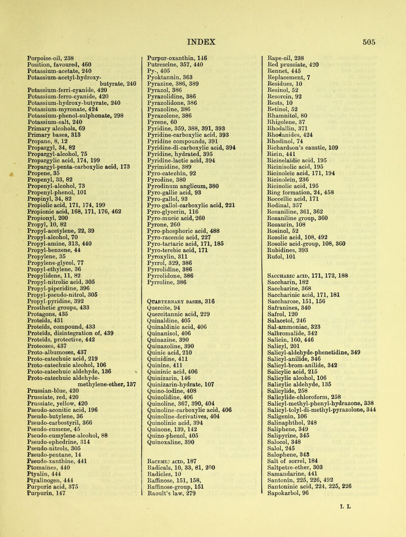 Porpoise-oil, 238 Position, favoured, 460 Potassium-acetate, 240 Potassium-acetyl-hydroxy- butyrate, 240 Potassium-ferri-cyanide, 420 Potassium-ferro-cyanide, 420 Potassium-hydroxy-butyrate, 240 Potassium-myronate, 424 Potassium-phenol-sulphonate, 298 Potassium-salt, 240 Primary alcohols, 69 Primary bases, 313 Propane, 8, 12 Propargyl, 34, 82 Propargyl-alcohol, 75 Propargylic acid, 174, 199 Propargyl-penta-carboxylic acid, 173 Propene, 35 Propenyl, 33, 82 Propenyl-alcohol. 73 Propenyl-phenol, 101 Propinyl, 34, 82 Propiolic acid, 171, 174, 199 Propionic acid, 168, 171, 176, 462 Propionyl, 200 Propyl, 10, 82 Propyl-acetylene, 22, 39 Propyl-alcohol, 70 Propyl-amine, 313, 440 Propyl-benzene, 44 Propylene, 35 Propylene-glycol, 77 Propyl-ethylene, 36 Propylidene, 11, 82 Propyl-nitrolie acid, 305 Propyl-piperidine, 396 Propyl-pseudo-nitrol, 305 Propyl-pyridine, 392 Prosthetic groups, 433 Protagons, 435 Proteids, 431 Proteids, compound, 433 Proteids, disintegration of, 439 Proteids, protective, 442 Proteoses, 437 Proto-albumoses, 437 Proto-cateehuic acid, 219 Proto-catechuic alcohol, 106 Proto-catechuic aldehyde, 136 ' Proto-catechuic aldehyde- methylene-ether, 137 Prussian-blue, 420 Prussiate, red, 420 Prussiate, yellow, 420 Pseudo-aconitic acid, 196 Pseudo-butylene, 36 Pseudo-carbostyril, 366 Pseudo-cumene, 45 Pseudo-cumylene-alcohol, 88 Pseudo-ephedrine, 314 Pseudo-nitrols, 305 Pseudo-pentane, 14 Pseudo-xanthine, 441 Ptomaines, 440 Ptyalin, 444 Ptyalinogen, 444 Purpuric acid, 375 Purpurin, 147 Purpur-oxanthin, 146 Putrescine, 357, 440 Py-, 405 Pyoktannin, 363 Pyrazine, 386, 389 Pyrazol, 386 Pyrazolidine, 386 Pyrazolidone, 386 Pyrazoline, 386 Pyrazolone, 386 Pyrene, 60 Pyridine, 359, 388, 391, 393 Pyridine-carboxylic acid, 393 Pyridine compounds, 391 Pyridine-di-carboxylic acid, 394 Pyridine, hydrated, 395 Pyridine-lactic acid, 394 Pyrimidine, 389 Pyro-cateehin, 92 Pyrodine, 380 Pyrodinum anglicum, 380 Pyro-gallie acid, 93 Pyro-gallol, 93 Pyro-gallol-carboxylic acid, 221 Pyro-glycerin, 116 Pyro-mucic acid, 260 Pyrone, 260 Pyro-phosphorie acid, 488 Pyro-racemic acid, 227 Pyro-tartaric acid, 171, 185 Pyro-terebic acid, 171 Pyroxylin, 311 Pyrrol, 329, 386 Pyrrolidine, 386 Pyrrolidone, 386 Pyrroline, 386 Quarternary bases, 316 Quereite, 94 Quercitannic acid, 229 Quinaldine, 405 Quinaldinic acid, 406 Quinanisol, 406 Quinazine, 390 Quinazoline, 390 Quinic acid, 210 Quinidine, 411 Quinine, 411 Quininic acid, 406 Quinizarin, 146 Quinizarin-hydrate, 107 Quino-iodine, 408 Quinolidine, 406 Quinoline, 367, 390, 404 Quinoline-carboxylic acid, 406 Quinoline-derivatives, 404 Quinolinic acid, 394 Quinone, 139, 142 Quino-phenol, 405 Quinoxaline, 390 Racemic acid, 187 Radicals, 10, 33, 81, 200 Radicles, 10 Raffinose, 151, 158, Raffinose-group, 151 Raoult’s law, 279 Rape-oil, 238 Red prussiate, 420 Rennet, 445 Replacement, 7 Residues, 10 Resinol, 52 Resorcin, 92 Rests, 10 Retinol, 52 Rhamnitol, 80 Rhigolene, 37 Rhodallin, 371 Rhodanides, 424 Rhodinol, 74 Richardson’s caustic, 109 Ricin, 441 Ricinelaidic acid, 195 Ricinisolic acid, 195 Ricinoleic acid, 171, 194 Ricinolein, 236 Ricinolic acid, 195 Ring formation, 24, 458 Roccellic acid, 171 Rodinal, 357 Rosaniline, 361, 362 Rosaniline group, 360 Rosaurin, 108 Rosinol, 52 Rosolie acid, 108, 492 Rosolic acid-group, 108, 360 Rubidines, 393 Rufol, 101 Saccharic acid, 171, 172, 188 Saccharin, 182 Saccharine, 368 Saccharinic acid, 171, 181 Saccharose, 151, 156 Safranines, 340 Safrol, 120 Salacetol, 246 Sal-ammoniac, 323 Salbromalide, 342 Salicin, 160, 446 Salicyl, 201 Salieyl-aldehyde-phenetidine, 349 Salicyl-anilide, 346 Salieyl-brom-anilide, 342 Salicylic acid, 215 Salicylic alcohol, 106 Salicylic aldehyde, 135 Salicylide, 258 Salicylide-ehloroform, 258 Salicyl-methyl-phenyl-hydrazone, 338 Salicyl-tolyl-di-methyl-pyrazolone, 344 Saligenin, 106 Salinaphthol, 248 Saliphene, 349 Salipyrine, 345 Salocol, 348 Salol, 245 Salophene, 343 Salt of sorrel, 184 Saltpetre-ether, 303 Samandarine, 441 Santonin, 225, 226, 492 Santoninic acid, 224, 225, 226 Sapokarbol, 96