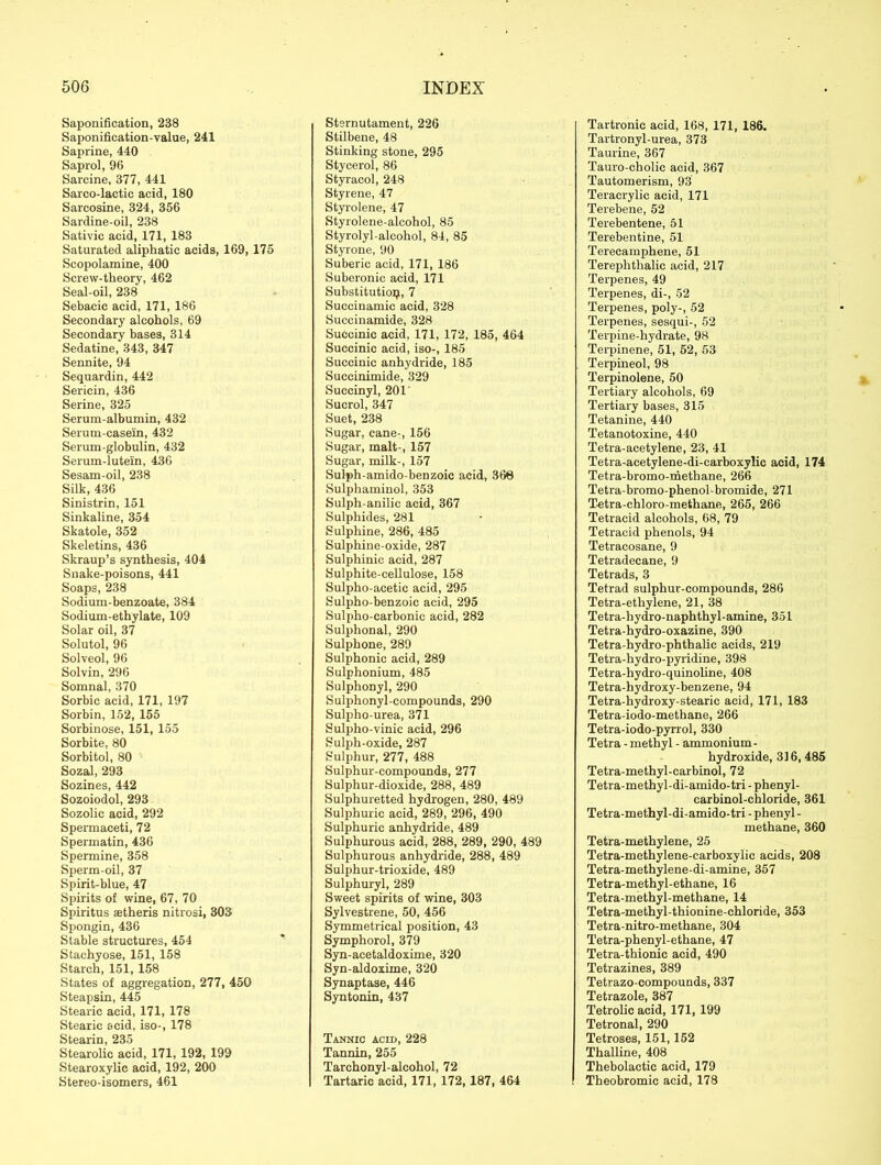 Saponification, 238 Saponification-value, 241 Saprine, 440 Saprol, 96 Sarcine, 377, 441 Sarco-lactic acid, 180 Sarcosine, 324, 356 Sardine-oil, 238 Sativic acid, 171, 183 Saturated aliphatic acids, 169, 175 Scopolamine, 400 Screw-theory, 462 Seal-oil, 238 Sebacic acid, 171, 186 Secondary alcohols, 69 Secondary bases, 314 Sedatine, 343, 347 Sennite, 94 Sequardin, 442 Sericin, 436 Serine, 325 Serum-albumin, 432 Serum-casein, 432 Serum-globulin, 432 Serum-lutein, 436 Sesam-oil, 238 Silk, 436 Sinistrin, 151 Sinkaline, 354 Skatole, 352 Skeletins, 436 Skraup’s synthesis, 404 Snake-poisons, 441 Soaps, 238 Sodium-benzoate, 384 Sodium-ethylate, 109 Solar oil, 37 Solutol, 96 Solved, 96 Solvin, 296 Somnal, 370 Sorbic acid, 171, 197 Sorbin, 152, 155 Sorbinose, 151, 155 Sorbite, 80 Sorbitol, 80 Sozal, 293 Sozines, 442 Sozoiodol, 293 Sozolic acid, 292 Spermaceti, 72 Spermatin, 436 Spermine, 358 Sperm-oil, 37 Spirit-blue, 47 Spirits of wine, 67, 70 Spiritus astheris nitrosi, 303 Spongin, 436 Stable structures, 454 Stachyose, 151, 158 Starch, 151, 158 States of aggregation, 277, 450 Steapsin, 445 Stearic acid, 171, 178 Stearic acid, iso-, 178 Stearin, 235 Stearolic acid, 171, 192, 199 Stearoxylic acid, 192, 200 Stereo-isomers, 461 Stsrnutament, 226 Stilbene, 48 Stinking stone, 295 Stycerol, 86 Styracol, 248 Styrene, 47 Styrolene, 47 Styrolene-alcohol, 85 Styrolyl-alcohol, 84, 85 Styrone, 90 Suberic acid, 171, 186 Suberonic acid, 171 Substitution, 7 Succinamic acid, 328 Succinamide, 328 Succinic acid, 171, 172, 185, 464 Succinic acid, iso-, 185 Succinic anhydride, 185 Succinimide, 329 Succinyl, 201' Sucrol, 347 Suet, 238 Sugar, cane-, 156 Sugar, malt-, 157 Sugar, milk-, 157 Sulph-amido-benzoic acid, 368 Sulphaminol, 353 Sulph-anilic acid, 367 Sulphides, 281 Sulphine, 286, 485 Sulphine-oxide, 287 Sulpliinic acid, 287 Sulphite-cellulose, 158 Sulpho-acetic acid, 295 Sulpho-benzoic acid, 295 Sulpho-carbonic acid, 282 Sulphonal, 290 Sulphone, 289 Sulphonic acid, 289 Sulphonium, 485 Sulphonyl, 290 Sulphonyl-compounds, 290 Sulpho-urea, 371 Sulpho-vinic acid, 296 Sulph-oxide, 287 Sulphur, 277, 488 Sulphur-compounds, 277 Sulphur-dioxide, 288, 489 Sulphuretted hydrogen, 280, 489 Sulphuric acid, 289, 296, 490 Sulphuric anhydride, 489 Sulphurous acid, 288, 289, 290, 489 Sulphurous anhydride, 288, 489 Sulphur-trioxide, 489 Sulphuryl, 289 Sweet spirits of wine, 303 Sylvestrene, 50, 456 Symmetrical position, 43 Symphorol, 379 Syn-acetaldoxime, 320 Syn-aldoxime, 320 Synaptase, 446 Syntonin, 437 Tannic acid, 228 Tannin, 255 Tarchonyl-alcohol, 72 Tartaric acid, 171, 172,187, 464 Tartronic acid, 168, 171, 186. Tartronyl-urea, 373 Taurine, 367 Tauro-cholic acid, 367 Tautomerism, 93 Teracrylic acid, 171 Terebene, 52 Terebentene, 51 Terebentine, 51 Terecamphene, 51 Terephtlialic acid, 217 Terpenes, 49 Terpenes, di-, 52 Terpenes, poly-, 52 Terpenes, sesqui-, 52 Terpine-liydrate, 98 Terpinene, 51, 52, 53 Terpineol, 98 Terpinolene, 50 Tertiary alcohols, 69 Tertiary bases, 315 Tetanine, 440 Tetanotoxine, 440 Tetra-acetylene, 23, 41 Tetra-acetylene-di-carboxylic acid, 174 Tetra-bromo-methane, 266 Tetra-bromo-phenol-bromide, 271 Tetra-chloro-methane, 265, 266 Tetracid alcohols, 68, 79 Tetraeid phenols, 94 Tetracosane, 9 Tetradecane, 9 Tetrads, 3 Tetrad sulphur-compounds, 286 Tetra-ethylene, 21, 38 Tetra-hydro-naphthyl-amine, 351 Tetra-hydro-oxazine, 390 Tetra-hydro-phthalic acids, 219 Tetra-hydro-pyridine, 398 Tetra-hydro-quinoline, 408 Tetra-hydroxy-benzene, 94 Tetra-hydroxy-stearic acid, 171, 183 Tetra-iodo-methane, 266 Tetra-iodo-pyrrol, 330 Tetra - methyl - ammonium- hydroxide, 316, 485 Tetra-methyl-carbinol, 72 Tetra-methyl-di-amido-tri - phenyl- carbinol-chloride, 361 Tetra-methyl-di-amido-tri - phenyl - methane, 360 Tetra-methylene, 25 Tetra-methylene-carboxylic acids, 208 Tetra-methylene-di-amine, 357 Tetra-methyl-ethane, 16 Tetra-methyl-methane, 14 Tetra-methyl-thionine-chloride, 353 Tetra-nitro-methane, 304 Tetra-phenyl-ethane, 47 Tetra-thionic acid, 490 Tetrazines, 389 Tetrazo-compounds, 337 Tetrazole, 387 Tetrolic acid, 171, 199 Tetronal, 290 Tetroses, 151,152 Thalline, 408 Thebolactic acid, 179 Theobromic acid, 178