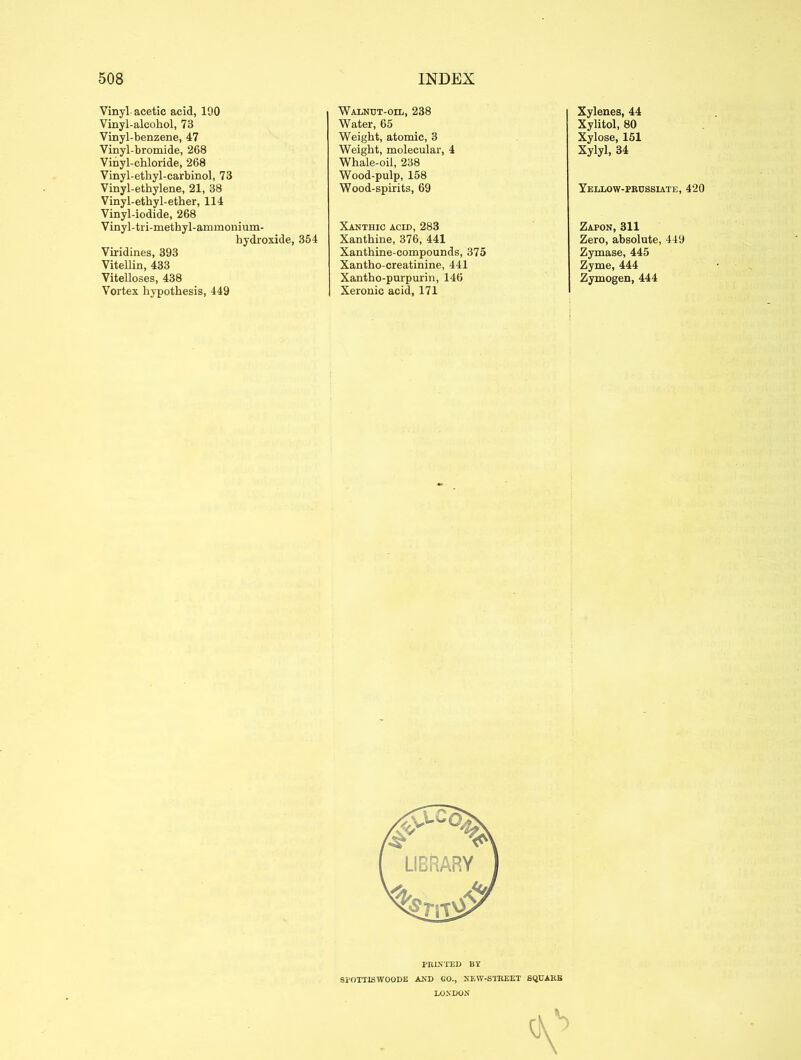 Vinyl acetic acid, 190 Vinyl-alcohol, 73 Vinyl-benzene, 47 Vinyl-bromide, 268 Vinyl-chloride, 268 Vinyl-ethyl-carbinol, 73 Vinyl-ethylene, 21, 38 Vinyl-ethyl-ether, 114 Vinyl-iodide, 268 Vinyl-tri-methyl-ammonium- hydroxide, 354 Viridines, 393 Vitellin, 433 Vitelloses, 438 Vortex hypothesis, 449 Walnut-oil, 238 Water, 65 Weight, atomic, 3 Weight, molecular, 4 Whale-oil, 238 Wood-pulp, 158 Wood-spirits, 69 Xanthic acid, 283 Xanthine, 376, 441 Xanthine-compounds, 375 Xantho-creatinine, 441 Xantho-purpurin, 146 Xeronie acid, 171 Xylenes, 44 Xylitol, 80 Xylose, 151 Xylyl, 34 Yellow-prussiate, 420 Zapon, 311 Zero, absolute, 449 Zymase, 445 Zyme, 444 Zymogen, 444 PRINTED BY SEOTTISWOODE AND GO., NEW-STREET SQUARE LONDON