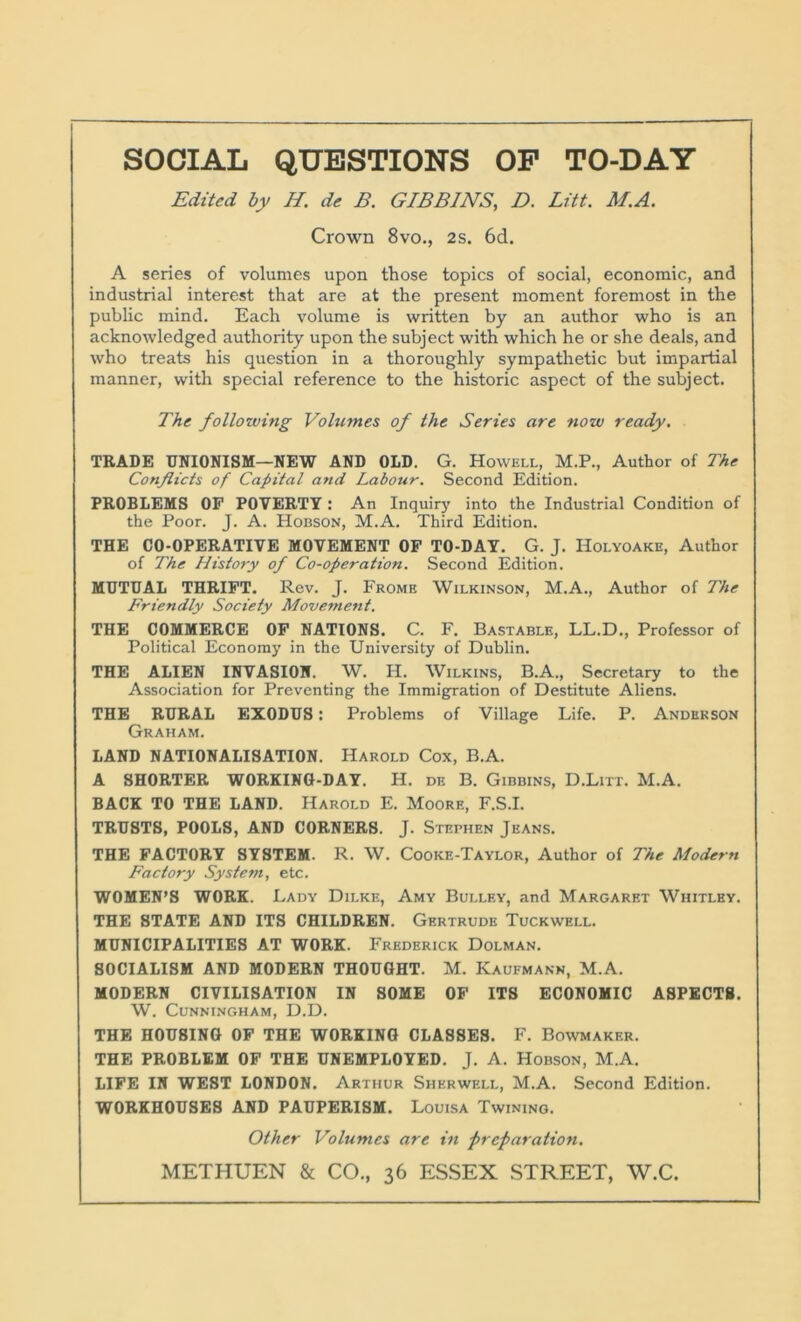 Edited by //. dc B. GIBBINS, D. Lift. M.A. Crown 8vo., 2s. 6d. A series of volumes upon those topics of social, economic, and industrial interest that are at the present moment foremost in the public mind. Each volume is written by an author who is an acknowledged authority upon the subject with which he or she deals, and who treats his question in a thoroughly sympathetic but impartial manner, with special reference to the historic aspect of the subject. The following Volumes of the Series are now ready. TRADE UNIONISM—NEW AND OLD. G. Howell, M.P., Author of The Conflicts of Capital and Labour. Second Edition. PROBLEMS OF POVERTY: An Inquiry into the Industrial Condition of the Poor. J. A. Hobson, M.A. Third Edition. THE CO-OPERATIVE MOVEMENT OF TO-DAY. G. J. Holyoake, Author of The History of Co-operation. Second Edition. MUTUAL THRIFT. Rev. J. Frome Wilkinson, M.A., Author of The Friendly Society Movement. THE COMMERCE OF NATIONS. C. F. Bastable, LL.D., Professor of Political Economy in the University of Dublin. THE ALIEN INVASION. W. H. Wilkins, B.A., Secretary to the Association for Preventing the Immigration of Destitute Aliens. THE RURAL EXODUS: Problems of Village Life. P. Anderson Graham. LAND NATIONALISATION. Harold Cox, B.A. A SHORTER WORKING-DAY. H. de B. Gibbins, D.Litt. M.A. BACK TO THE LAND. Harold E. Moore, F.S.I. TRUSTS, POOLS, AND CORNERS. J. Stephen Jeans. THE FACTORY SYSTEM. R. W. Cooke-Taylor, Author of The Modern Factory System, etc. WOMEN’S WORK. Lady Dii.ke, Amy Bullf.y, and Margaret Whitley. THE STATE AND ITS CHILDREN. Gertrude Tuckwell. MUNICIPALITIES AT WORK. Frederick Dolman. SOCIALISM AND MODERN THOUGHT. M. Kaufmann, M.A. MODERN CIVILISATION IN SOME OF ITS ECONOMIC ASPECTS. W. Cunningham, D.D. THE HOUSING OF THE WORKING CLASSES. F. Bowmaker. THE PROBLEM OF THE UNEMPLOYED. J. A. Hobson, M.A. LIFE IN WEST LONDON. Arthur Sherwell, M.A. Second Edition. WORKHOUSES AND PAUPERISM. Louisa Twining. Other Volumes are in preparation. METHUEN & CO., 36 ESSEX STREET, W.C.