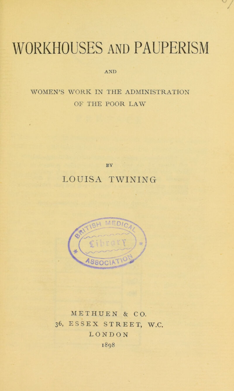 / WORKHOUSES and PAUPERISM AND WOMEN’S WORK IN THE ADMINISTRATION OF THE POOR LAW BY LOUISA TWINING METHUEN & CO. 36, ESSEX STREET, W.C. LONDON 1898