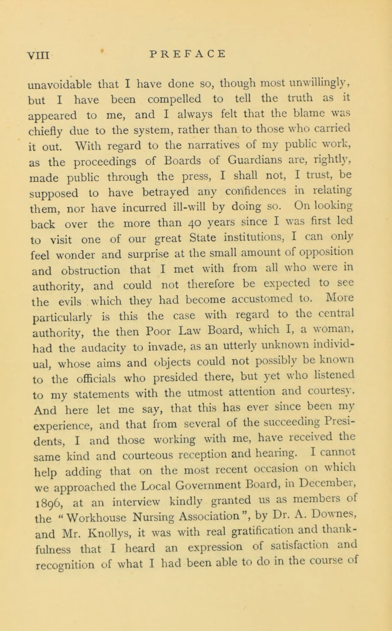 unavoidable that I have done so, though most unwillingly, but I have been compelled to tell the truth as it appeared to me, and I always felt that the blame was chiefly due to the system, rather than to those who carried it out. With regard to the narratives of my public work, as the proceedings of Boards of Guardians are, rightly, made public through the press, I shall not, I trust, be supposed to have betrayed any confidences in relating them, nor have incurred ill-will by doing so. On looking back over the more than 40 years since I was first led to visit one of our great State institutions, I can only feel wonder and surprise at the small amount of opposition and obstruction that I met with from all who weie in authority, and could not therefore be expected to see the evils which they had become accustomed to. More particularly is this the case with regard to the central authority, the then Poor Law Board, which I, a woman, had the audacity to invade, as an utterly unknown individ- ual, whose aims and objects could not possibly be known to the officials who presided there, but yet who listened to my statements with the utmost attention and courtesy. And here let me say, that this has ever since been my experience, and that from several of the succeeding Presi- dents, I and those working with me, have received the same kind and courteous reception and hearing. I cannot help adding that on the most recent occasion on which we approached the Local Government Boaid, in Decembei, 1896, at an interview kindly granted us as members of the “Workhouse Nursing Association”, by Dr. A. Downes, and Mr. Knollys, it was with real gratification and thank- fulness that I heard an expression of satisfaction and recognition of what I had been able to do in the course of