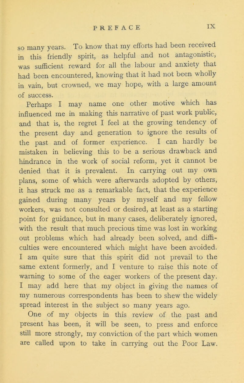 so many years. To know that my efforts had been received in this friendly spirit, as helpful and not antagonistic, was sufficient reward for all the labour and anxiety that had been encountered, knowing that it had not been wholly in vain, but crowned, we may hope, with a large amount of success. Perhaps I may name one other motive which has influenced me in making this narrative of past work public, and that is, the regret I feel at the growing tendency of the present day and generation to ignore the results of the past and of former experience. I can hardly be mistaken in believing this to be a serious drawback and hindrance in the work of social reform, yet it cannot be denied that it is prevalent. In carrying out my own plans, some of which were afterwards adopted by others, it has struck me as a remarkable fact, that the experience gained during many years by myself and my fellow workers, was not consulted or desired, at least as a starting point for guidance, but in many cases, deliberately ignored, with the result that much precious time was lost in working out problems which had already been solved, and diffi- culties were encountered which might have been avoided. I am quite sure that this spirit did not prevail to the same extent formerly, and I venture to raise this note of warning to some of the eager workers of the present day. I may add here that my object in giving the names of my numerous correspondents has been to shew the widely spread interest in the subject so many years ago. One of my objects in this review of the past and present has been, it will be seen, to press and enforce still more strongly, my conviction of the part which women are called upon to take in carrying out the Poor Law.