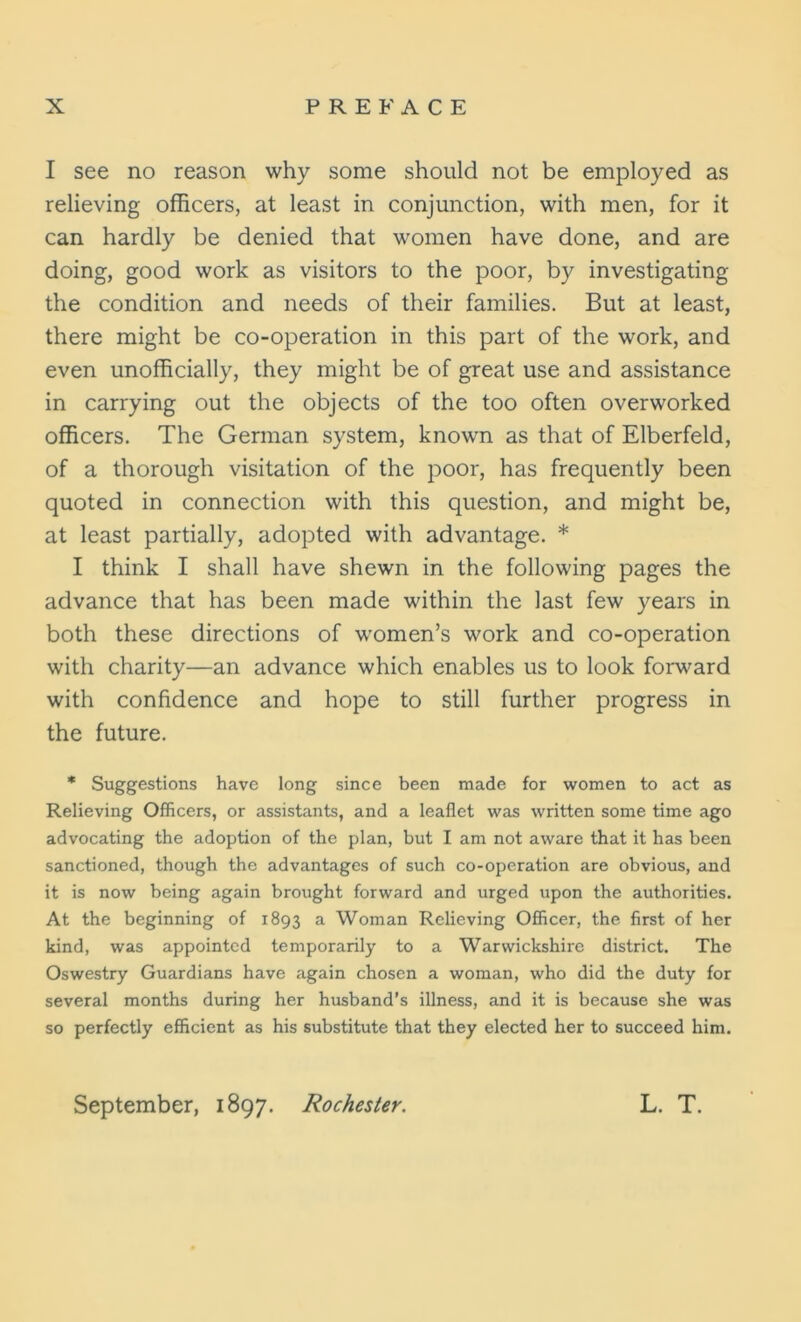 I see no reason why some should not be employed as relieving officers, at least in conjunction, with men, for it can hardly be denied that women have done, and are doing, good work as visitors to the poor, by investigating the condition and needs of their families. But at least, there might be co-operation in this part of the work, and even unofficially, they might be of great use and assistance in carrying out the objects of the too often overworked officers. The German system, known as that of Elberfeld, of a thorough visitation of the poor, has frequently been quoted in connection with this question, and might be, at least partially, adopted with advantage. * I think I shall have shewn in the following pages the advance that has been made within the last few years in both these directions of women’s work and co-operation with charity—an advance which enables us to look forward with confidence and hope to still further progress in the future. * Suggestions have long since been made for women to act as Relieving Officers, or assistants, and a leaflet was written some time ago advocating the adoption of the plan, but I am not aware that it has been sanctioned, though the advantages of such co-operation are obvious, and it is now being again brought forward and urged upon the authorities. At the beginning of 1893 a Woman Relieving Officer, the first of her kind, was appointed temporarily to a Warwickshire district. The Oswestry Guardians have again chosen a woman, who did the duty for several months during her husband’s illness, and it is because she was so perfectly efficient as his substitute that they elected her to succeed him. September, 1897. Rochester. L. T.