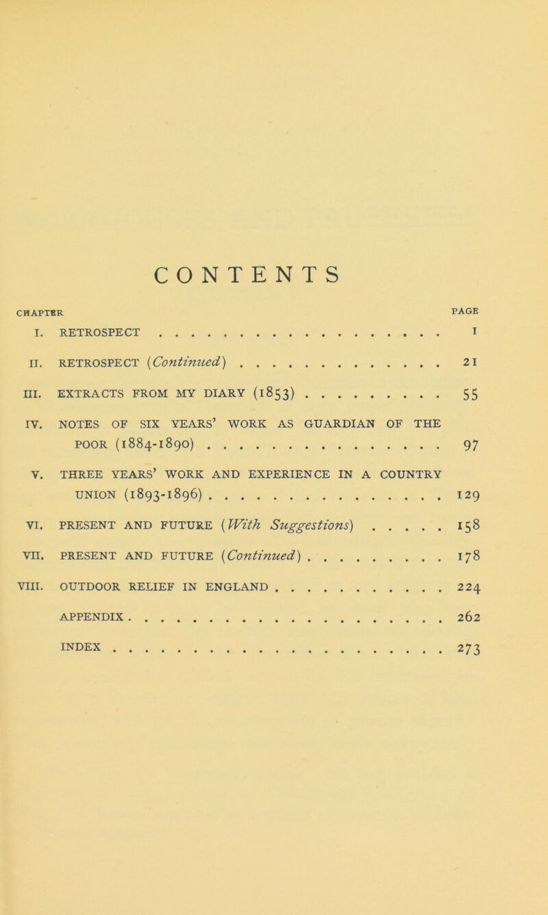 CONTENTS CHAPTER PAGE I. RETROSPECT I II. RETROSPECT (Continued) 2 1 III. EXTRACTS FROM MY DIARY (1853) 55 IV. NOTES OF SIX YEARS’ WORK AS GUARDIAN OF THE poor (1884-1890) 97 V. THREE YEARS’ WORK AND EXPERIENCE IN A COUNTRY UNION (1893-1896) 129 VI. PRESENT AND future (With Suggestions) 158 VII. present AND future (Continued) 178 VIII. OUTDOOR RELIEF IN ENGLAND 224 APPENDIX 262 INDEX . . 273