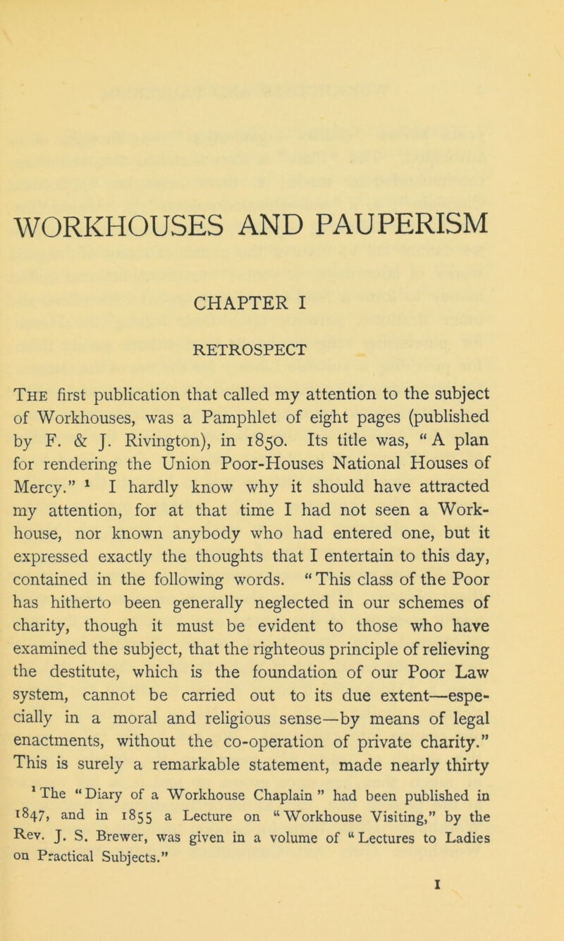 WORKHOUSES AND PAUPERISM CHAPTER I RETROSPECT The first publication that called my attention to the subject of Workhouses, was a Pamphlet of eight pages (published by F. & J. Rivington), in 1850. Its title was, “A plan for rendering the Union Poor-Houses National Houses of Mercy.” 1 I hardly know why it should have attracted my attention, for at that time I had not seen a Work- house, nor known anybody who had entered one, but it expressed exactly the thoughts that I entertain to this day, contained in the following words. “ This class of the Poor has hitherto been generally neglected in our schemes of charity, though it must be evident to those who have examined the subject, that the righteous principle of relieving the destitute, which is the foundation of our Poor Law system, cannot be carried out to its due extent—espe- cially in a moral and religious sense—by means of legal enactments, without the co-operation of private charity.” This is surely a remarkable statement, made nearly thirty ‘The “Diary of a Workhouse Chaplain” had been published in 1847, and in 1855 a Lecture on “Workhouse Visiting,” by the Rev. J. S. Brewer, was given in a volume of “Lectures to Ladies on Practical Subjects.”