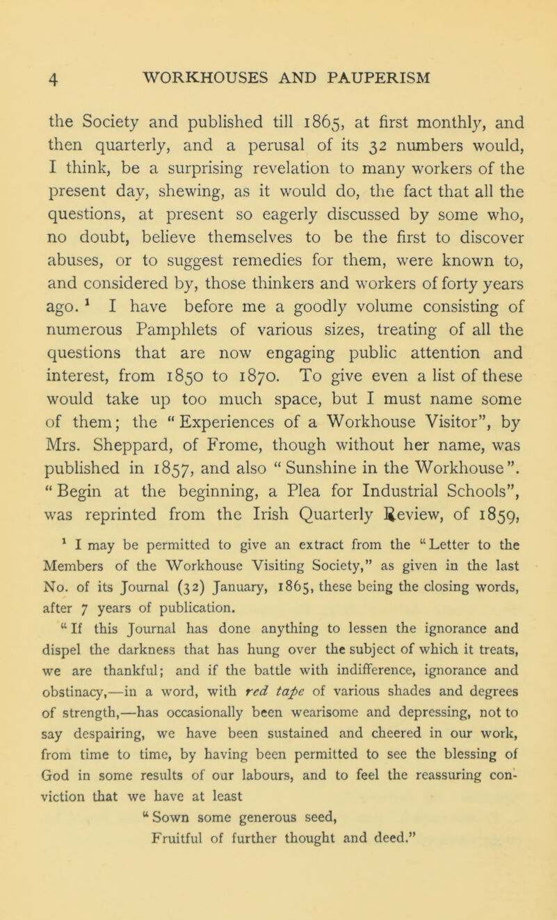 the Society and published till 1865, at first monthly, and then quarterly, and a perusal of its 32 numbers would, I think, be a surprising revelation to many workers of the present day, shewing, as it would do, the fact that all the questions, at present so eagerly discussed by some who, no doubt, believe themselves to be the first to discover abuses, or to suggest remedies for them, were known to, and considered by, those thinkers and workers of forty years ago. 1 I have before me a goodly volume consisting of numerous Pamphlets of various sizes, treating of all the questions that are now engaging public attention and interest, from 1850 to 1870. To give even a list of these would take up too much space, but I must name some of them; the “Experiences of a Workhouse Visitor”, by Mrs. Sheppard, of Frome, though without her name, was published in 1857, and also “Sunshine in the Workhouse”. “ Begin at the beginning, a Plea for Industrial Schools”, was reprinted from the Irish Quarterly Review, of 1859, 1 I may be permitted to give an extract from the “Letter to the Members of the Workhouse Visiting Society,” as given in the last No. of its Journal (32) January, 1865, these being the closing words, after 7 years of publication. “ If this Journal has done anything to lessen the ignorance and dispel the darkness that has hung over the subject of which it treats, we are thankful; and if the battle with indifference, ignorance and obstinacy,—in a word, with red tape of various shades and degrees of strength,—has occasionally been wearisome and depressing, not to say despairing, we have been sustained and cheered in our work, from time to time, by having been permitted to see the blessing of God in some results of our labours, and to feel the reassuring con- viction that we have at least “ Sown some generous seed, Fruitful of further thought and deed.”