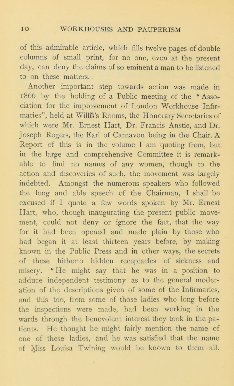 of this admirable article, which fills twelve pages of double columns of small print, for no one, even at the present day, can deny the claims of so eminent a man to be listened to on these matters. . Another important step towards action was made in 1866 by the holding of a Public meeting of the “Asso- ciation for the improvement of London Workhouse Infir- maries”, held at Willis’s Rooms, the Plonorary Secretaries of which were Mr. Ernest Hart, Dr. Francis Anstie, and Dr. Joseph Rogers, the Earl of Carnavon being in the Chair. A Report of this is in the volume I am quoting from, but in the large and comprehensive Committee it is remark- able to find no names of any women, though to the action and discoveries of such, the movement was largely indebted. Amongst the numerous speakers who followed the long and able speech of the Chairman, I shall be excused if I quote a few words spoken by Mr. Ernest Hart, who, though inaugurating the present public move- ment, could not deny or ignore the fact, that the way for it had been opened and made plain by those who had began it at least thirteen years before, by making known in the Public Press and in other ways, the secrets of these hitherto hidden receptacles of sickness and misery. “He might say that he was in a position to adduce independent testimony as to the general moder- ation of the descriptions given of some of the Infirmaries, and this too, from some of those ladies who long before the inspections were made, had been working in the wards through the benevolent interest they took in the pa- tients. He thought he might fairly mention the name of one of these ladies, and he was satisfied that the name of Miss Louisa Twining would be known to them all.