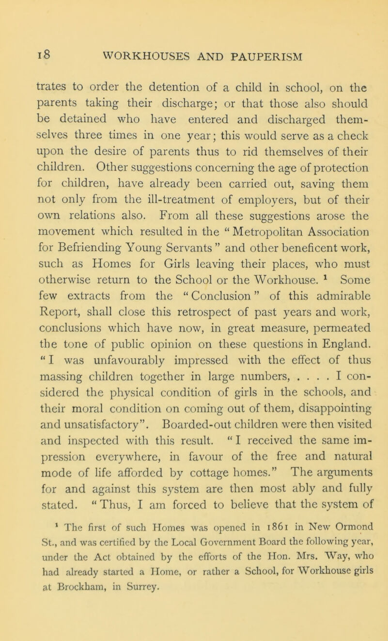 trates to order the detention of a child in school, on the parents taking their discharge; or that those also should be detained who have entered and discharged them- selves three times in one year; this would serve as a check upon the desire of parents thus to rid themselves of their children. Other suggestions concerning the age of protection for children, have already been carried out, saving them not only from the ill-treatment of employers, but of their own relations also. From all these suggestions arose the movement which resulted in the “ Metropolitan Association for Befriending Young Servants ” and other beneficent work, such as Homes for Girls leaving their places, who must otherwise return to the School or the Workhouse. 1 Some few extracts from the “ Conclusion ” of this admirable Report, shall close this retrospect of past years and work, conclusions which have now, in great measure, permeated the tone of public opinion on these questions in England. “ I was unfavourably impressed with the effect of thus massing children together in large numbers, .... I con- sidered the physical condition of girls in the schools, and their moral condition on coming out of them, disappointing and unsatisfactory”. Boarded-out children were then visited and inspected with this result. “ I received the same im- pression everywhere, in favour of the free and natural mode of life afforded by cottage homes.” The arguments for and against this system are then most ably and fully stated. “ Thus, I am forced to believe that the system of 1 The first of such Homes was opened in 1861 in New Ormond St., and was certified by the Local Government Board the following year, under the Act obtained by the efforts of the Hon. Mrs. Way, who had already started a Home, or rather a School, for Workhouse girls at Brockham, in Surrey.