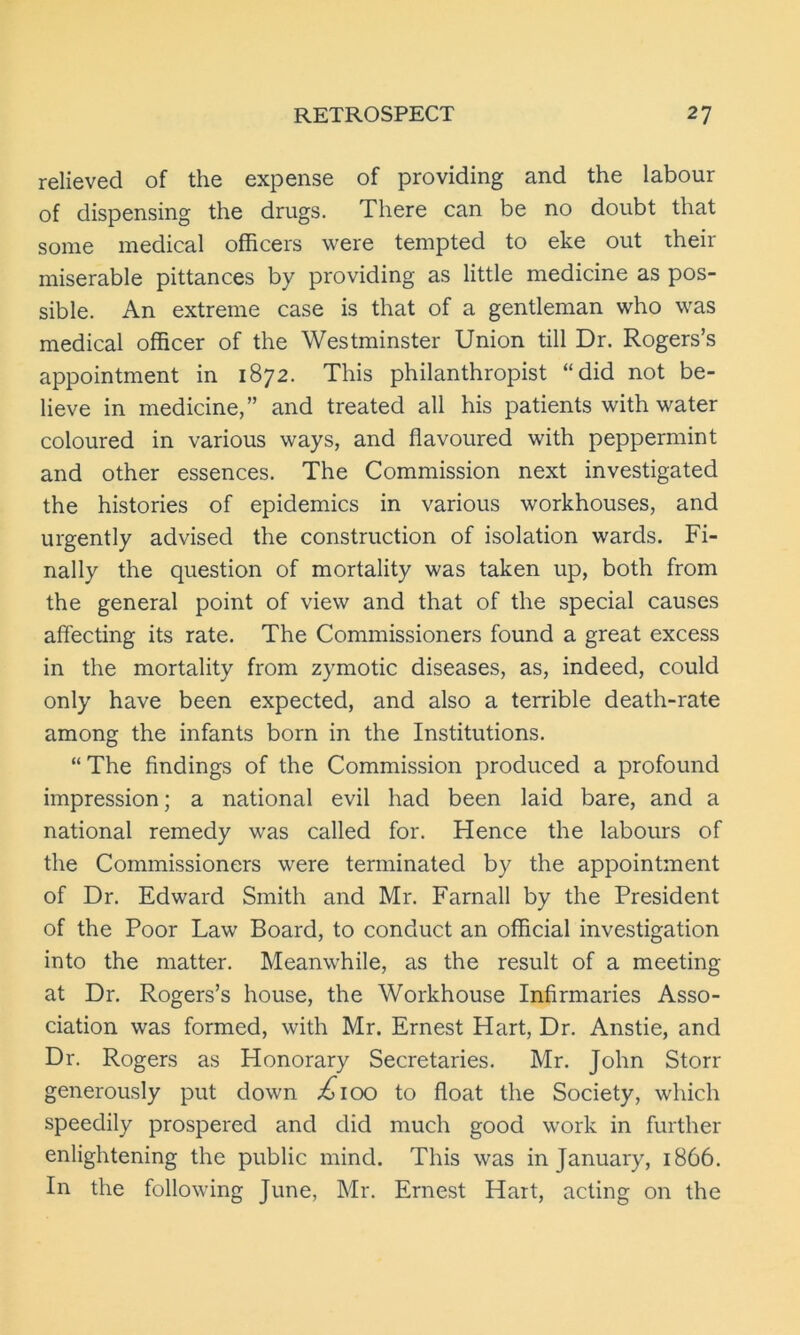 relieved of the expense of providing and the labour of dispensing the drugs. There can be no doubt that some medical officers were tempted to eke out their miserable pittances by providing as little medicine as pos- sible. An extreme case is that of a gentleman who was medical officer of the Westminster Union till Dr. Rogers’s appointment in 1872. This philanthropist “did not be- lieve in medicine,” and treated all his patients with water coloured in various ways, and flavoured with peppermint and other essences. The Commission next investigated the histories of epidemics in various workhouses, and urgently advised the construction of isolation wards. Fi- nally the question of mortality was taken up, both from the general point of view and that of the special causes affecting its rate. The Commissioners found a great excess in the mortality from zymotic diseases, as, indeed, could only have been expected, and also a terrible death-rate among the infants born in the Institutions. “ The findings of the Commission produced a profound impression; a national evil had been laid bare, and a national remedy was called for. Hence the labours of the Commissioners were terminated by the appointment of Dr. Edward Smith and Mr. Farnall by the President of the Poor Law Board, to conduct an official investigation into the matter. Meanwhile, as the result of a meeting at Dr. Rogers’s house, the Workhouse Infirmaries Asso- ciation was formed, with Mr. Ernest Hart, Dr. Anstie, and Dr. Rogers as Honorary Secretaries. Mr. John Storr generously put down ,£100 to float the Society, which speedily prospered and did much good work in further enlightening the public mind. This was in January, 1866. In the following June, Mr. Ernest Hart, acting on the