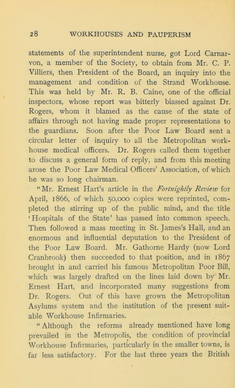 statements of the superintendent nurse, got Lord Carnar- von, a member of the Society, to obtain from Mr. C. P. Villiers, then President of the Board, an inquiry into the management and condition of the Strand Workhouse. This was held by Mr. R. B. Caine, one of the official inspectors, whose report was bitterly biassed against Dr. Rogers, whom it blamed as the cause of the state of affairs through not having made proper representations to the guardians. Soon after the Poor Law Board sent a circular letter of inquiry to all the Metropolitan work- house medical officers. Dr. Rogers called them together to discuss a general form of reply, and from this meeting arose the Poor Law Medical Officers’ Association, of which he was so long chairman. “ Mr. Ernest Hart’s article in the Fortnightly Reviczv for April, 1866, of which 50,000 copies were reprinted, com- pleted the stirring up of the public mind, and the title ‘Hospitals of the State’ has passed into common speech. Then followed a mass meeting in St. James’s Hall, and an enormous and influential deputation to the President of the Poor Law Board. Mr. Gathorne Hardy (now Lord Cranbrook) then succeeded to that position, and in 1867 brought in and carried his famous Metropolitan Poor Bill, which was largely drafted on the lines laid down by Mr. Ernest Hart, and incorporated many suggestions from Dr. Rogers. Out of this have grown the Metropolitan Asylums system and the institution of the present suit- able Workhouse Infirmaries. “ Although the reforms already mentioned have long prevailed in the Metropolis, the condition of provincial Workhouse Infirmaries, particularly in the smaller towns, is far less satisfactory. For the last three years the British