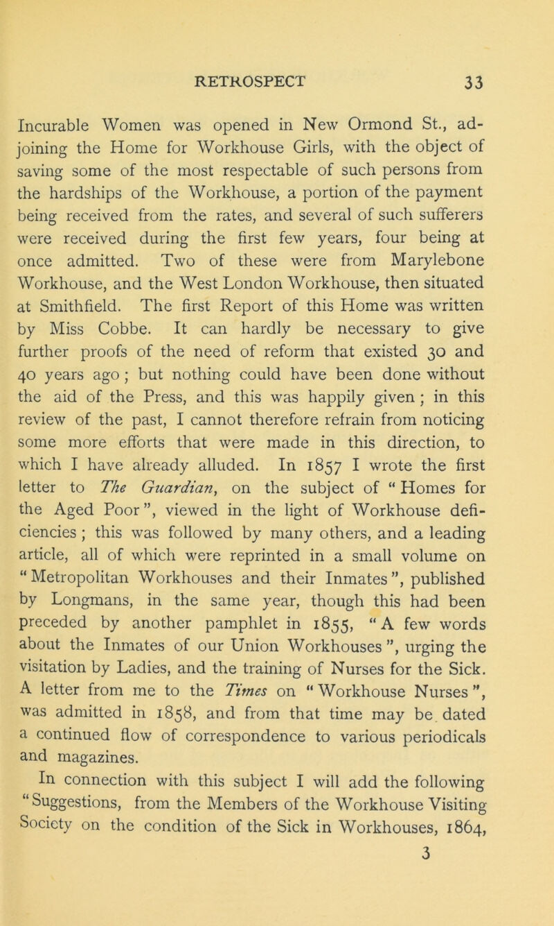 Incurable Women was opened in New Ormond St., ad- joining the Home for Workhouse Girls, with the object of saving some of the most respectable of such persons from the hardships of the Workhouse, a portion of the payment being received from the rates, and several of such sufferers were received during the first few years, four being at once admitted. Two of these were from Marylebone Workhouse, and the West London Workhouse, then situated at Smithfield. The first Report of this Home was written by Miss Cobbe. It can hardly be necessary to give further proofs of the need of reform that existed 30 and 40 years ago ; but nothing could have been done without the aid of the Press, and this was happily given ; in this review of the past, I cannot therefore refrain from noticing some more efforts that were made in this direction, to which I have already alluded. In 1857 I wrote the first letter to The Guardian, on the subject of “ Homes for the Aged Poor”, viewed in the light of Workhouse defi- ciencies ; this was followed by many others, and a leading article, all of which were reprinted in a small volume on “Metropolitan Workhouses and their Inmates”, published by Longmans, in the same year, though this had been preceded by another pamphlet in 1855, “A few words about the Inmates of our Union Workhouses ”, urging the visitation by Ladies, and the training of Nurses for the Sick. A letter from me to the Times on Workhouse Nurses”, was admitted in 1858, and from that time may be dated a continued flow of correspondence to various periodicals and magazines. In connection with this subject I will add the following Suggestions, from the Members of the Workhouse Visiting Society on the condition of the Sick in Workhouses, 1864, 3